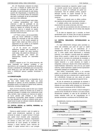 CONTABILIDADE GERAL PARA CONCURSOS                                                                                 Prof. Eudimar

       Art. 174. Ressalvado o disposto nos artigos                        monetária incorporada ao respectivo capital e pode
    45 e 107, a redução do capital social com                             ser reduzido quando houver absorção de prejuízo
    restituição aos acionistas de parte do valor                          contábil ou quando há restituição de capital aos
    das ações, ou pela diminuição do valor destas,                        empresários. Para ter validade jurídica, qualquer
    quando não integralizadas, à importância das
                                                                          alteração ocorrida no capital necessita de seu
    entradas, só se tornará efetiva 60 (sessenta)
                                                                          competente registro (arquivamento) na junta
    dias após a publicação da ata da assembléia-
                                                                          comercial.
    geral que a tiver deliberado.
                                                                              Chamamos a atenção para os efeitos jurídicos
       § 1º Durante o prazo previsto neste artigo,
                                                                          dos registros de documentos nas juntas comerciais.
    os credores quirografários por títulos
                                                                              A validade jurídica dos documentos levados a
    anteriores à data da publicação da ata
                                                                          arquivamento nas juntas comerciais, terá início:
    poderão, mediante notificação, de que se dará
    ciência ao registro do comércio da sede da                                a) na data de sua assinatura dos atos constitutivo, se
    companhia, opor-se à redução do capital;                              se tiver dado entrada destes até 30 (trinta) dias daquela
    decairão desse direito os credores que o não                          data;
    exercerem dentro do prazo.                                                b) da data do despacho que o conceder, se forem
          § 2º Findo o prazo, a ata da assembléia-                        apresentados após 30 (trinta) dias da data da assinatura
       geral que houver deliberado à redução                              dos atos constitutivos. (artigo 36 da Lei n° 8.934/94).
       poderá ser arquivada se não tiver havido
       oposição ou, se tiver havido oposição de                           3.4 CAPITAL        REALIZADO,     INTEGRALIZADO         ou
       algum credor, desde que feita a prova do                           CONTÁBIL.
       pagamento do seu crédito ou do depósito
       judicial da importância respectiva.                                    É o total efetivamente entregue pelos acionistas ou
                                                                          sócios das entidades, que pode ser igual ao capital
          § 3º Se houver em circulação
                                                                          nominal ou subscrito se os subscritores já o
       debêntures emitidas pela companhia, a
                                                                          integralizaram. Pelo art. 182 da Lei n.º 6.404/76, temos
       redução do capital, nos casos previstos
       neste artigo, não poderá ser efetivada sem                         que “a conta capital social discriminará o montante
       prévia aprovação pela maioria dos                                  subscrito, e por dedução, a parcela ainda não realizada”.
       debenturistas, reunidos em assembléia                              Dessa forma, quando o capital não for integralizado de
       especial.                                                          forma total no momento da constituição da sociedade, a
                                                                          empresa deve ter, em seu plano de contas, a conta do
   Atenção!
                                                                          Capital Subscrito e a conta devedora do Capital a
   Embora o disposto no art. 174, acima transcrito, não
tenha implicação em registros contábeis, a sua                            Integralizar, sendo que o líquido entre ambas representa o
observância e, por conseguinte, importância são elevados,                 Capital Realizado. Salientamos, mais uma vez, que capital
devendo o estudante de contabilidade para concursos ficar                 subscrito, capital registrado e capital nominal representam
muito atento ao o que nele está regrado, pois, bancas                     expressões análogas em Contabilidade.
como o CESPE/Unb adoram questões envolvendo o                                 Para melhor compreensão, vamos a um exemplo
assunto.                                                                  prático de constituição de sociedade comercial, em cujo
                                                                          contrato social reza que a empresa terá o capital social de
3.2 CONCEITUAÇÃO                                                          R$ 1.200.000,00, formado por dois sócios em partes
    Após vermos, exaustivamente, as disposições da Lei                    iguais, e que este será integralizado da seguinte forma:
das S.As. sobre Capital Social, repito que essas                              No ato da assinatura da constituição da empresa o
disposições se aplicam, de forma subsidiária, às demais
                                                                          sócio A fará a entrega de R$ 300.000,00, em dinheiro e o
sociedades quanto a formação do Capital Social, podemos,
                                                                          restante de suas quotas serão entregues em 30 parcelas
finalmente, conceituar Capital Social.
                                                                          mensais, iguais e sucessivas de R$ 10.000,00 cada.
    Assim, de forma resumida, pode-se dizer que o Capital
                                                                             No ato da assinatura do contrato o sócio B entregará a
Social representa o aporte de recursos que os sócios ou
                                                                          quantia de R$ 150.000,00 em dinheiro e em bens imóveis,
acionistas entregam à entidade como investimento inicial.
Pode, também, estar composto por reservas de capital e                    devidamente avaliados, no valor de R$ 150.000,00. As
de lucros gerados pela entidade e que estejam                             quotas restantes serão por ele integralizadas em 6
formalmente incorporadas. Nesta hipótese é necessário                     parcelas semestrais e sucessivas de R$ 50.000,00 cada.
que haja alteração do contrato ou estatuto social, pois o
capital social só pode ser alterado mediante alteração dos                   Contabilmente, teremos os seguintes lançamentos:
atos constitutivos da entidade.                                              1. Na subscrição:
3.3 CAPITAL SOCIAL ou CAPITAL NOMINAL ou                                     2.
CAPITAL SUBSCRITO                                                                                  Débito              Crédito
                                                                         Capital a Integralizar    1.200.000,00
    Chama-se capital nominal o valor do capital ou                     a Capital subscrito                             1.200.000,00
capital social devidamente registrado na junta
comercial do estado. O capital nominal é formado                             2. Na integralização pelos sócios ou acionistas:
pelo capital inicial investido pelos empresários,
inclusive os investimentos adicionais, integralizados                                              Débito              Crédito
em dinheiro ou bens, bem como os acréscimos
                                                                         Caixa, Bancos etc.        600.000,00
decorrentes de lucros gerados na atividade da
                                                                       a       Capital      a                          600.000,00
empresa e outras reservas (como reservas de
                                                                       Integralizar
capital). O capital nominal inclui a sua correção

                                                        Estudarei até passar!!!                                                   11
 