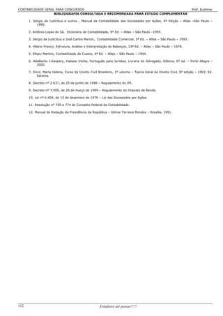 CONTABILIDADE GERAL PARA CONCURSOS                                                                                 Prof. Eudimar
                   BIBLIOGRAFIA CONSULTADA E RECOMENDADA PARA ESTUDO COMPLEMENTAR

      1. Sérgio de Iudícibus e outros , Manual de Contabilidade das Sociedades por Ações, 4ª Edição – Atlas –São Paulo –
           1995.

      2. Antônio Lopes de Sá, Dicionário de Contabilidade, 9ª Ed. – Atlas – São Paulo –1995.

      3. Sérgio de Iudícibus e José Carlos Marion, Contabilidade Comercial, 3ª Ed. – Atlas – São Paulo – 1993.

      4. Hilário Franco, Estrutura, Análise e Interpretação de Balanços, 13ª Ed. – Atlas – São Paulo – 1978.

      5. Eliseu Martins, Contabilidade de Custos, 4ª Ed. – Atlas – São Paulo – 1994.

      6. Adalberto J.Kaspary, Habeas Verba, Português para Juristas, Livraria do Advogado, Editora, 6ª ed. – Porto Alegre –
           2000.

      7. Diniz, Maria Helena, Curso de Direito Civil Brasileiro, 1º volume – Teoria Geral do Direito Civil, 9ª edição – 1993. Ed.
           Saraiva.

      8. Decreto nº 2.637, de 25 de junho de 1998 – Regulamento do IPI.

      9. Decreto nº 3.000, de 26 de março de 1999 – Regulamento do Imposto de Renda.

      10. Lei nº 6.404, de 15 de dezembro de 1976 – Lei das Sociedades por Ações.

      11. Resolução nº 750 e 774 do Conselho Federal de Contabilidade.

      12. Manual de Redação da Presidência da República – Gilmar Ferreira Mendes – Brasília, 1991.




112                                                  Estudarei até passar!!!!!
 