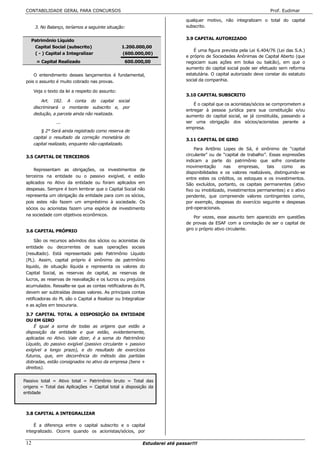 CONTABILIDADE GERAL PARA CONCURSOS                                                                                   Prof. Eudimar

                                                                             qualquer motivo, não integralizam o total do capital
      3. No Balanço, teríamos a seguinte situação:                           subscrito.


   Patrimônio Líquido                                                        3.9 CAPITAL AUTORIZADO
    Capital Social (subscrito)                     1.200.000,00
                                                                                 É uma figura prevista pela Lei 6.404/76 (Lei das S.A.)
    ( - ) Capital a Integralizar                   (600.000,00)
                                                                             e próprio de Sociedades Anônimas de Capital Aberto (que
       = Capital Realizado                          600.000,00               negociam suas ações em bolsa ou balcão), em que o
                                                                             aumento do capital social pode ser efetuado sem reforma
     O entendimento desses lançamentos é fundamental,                        estatutária. O capital autorizado deve constar do estatuto
 pois o assunto é muito cobrado nas provas.                                  social da companhia.

      Veja o texto da lei a respeito do assunto:
                                                                             3.10 CAPITAL SUBSCRITO
          Art. 182. A conta do capital social
                                                                                 É o capital que os acionistas/sócios se comprometem a
      discriminará o montante subscrito e, por
                                                                             entregar à pessoa jurídica para sua constituição e/ou
      dedução, a parcela ainda não realizada.
                                                                             aumento do capital social, se já constituída, passando a
                 ...                                                         ser uma obrigação dos sócios/acionistas perante a
                                                                             empresa.
          § 2° Será ainda registrado como reserva de
      capital o resultado da correção monetária do
                                                                             3.11 CAPITAL DE GIRO
      capital realizado, enquanto não-capitalizado.
                                                                                 Para Antônio Lopes de Sá, é sinônimo de “capital
 3.5 CAPITAL DE TERCEIROS                                                    circulante” ou de “capital de trabalho”. Essas expressões
                                                                             indicam a parte do patrimônio que sofre constante
                                                                             movimentação       nas    empresas,     tais   como     as
     Representam as obrigações, os investimentos de
                                                                             disponibilidades e os valores realizáveis, distinguindo-se
 terceiros na entidade ou o passivo exigível, e estão
                                                                             entre estes os créditos, os estoques e os investimentos.
 aplicados no Ativo da entidade ou foram aplicados em                        São excluídos, portanto, os capitais permanentes (ativo
 despesas. Sempre é bom lembrar que o Capital Social não                     fixo ou imobilizado, investimentos permanentes) e o ativo
 representa um obrigação da entidade para com os sócios,                     pendente, que compreende valores contingentes como,
 pois estes não fazem um empréstimo à sociedade. Os                          por exemplo, despesas do exercício seguinte e despesas
 sócios ou acionistas fazem uma espécie de investimento                      pré-operacionais.
 na sociedade com objetivos econômicos.
                                                                                 Por vezes, esse assunto tem aparecido em questões
                                                                             de provas da ESAF com a conotação de ser o capital de
 3.6 CAPITAL PRÓPRIO                                                         giro o próprio ativo circulante.

      São os recursos advindos dos sócios ou acionistas da
 entidade ou decorrentes de suas operações sociais
 (resultado). Está representado pelo Patrimônio Líquido
 (PL). Assim, capital próprio é sinônimo de patrimônio
 liquido, de situação líquida e representa os valores do
 Capital Social, as reservas de capital, as reservas de
 lucros, as reservas de reavaliação e os lucros ou prejuízos
 acumulados. Ressalte-se que as contas retificadoras do PL
 devem ser subtraídas desses valores. As principais contas
 retificadoras do PL são o Capital a Realizar ou Integralizar
 e as ações em tesouraria.

 3.7 CAPITAL TOTAL A DISPOSIÇÃO DA ENTIDADE
 OU EM GIRO
     É igual a soma de todas as origens que estão a
 disposição da entidade e que estão, evidentemente,
 aplicadas no Ativo. Vale dizer, é a soma do Patrimônio
 Líquido, do passivo exigível (passivo circulante + passivo
 exigível a longo prazo), e do resultado de exercícios
 futuros, que, em decorrência do método das partidas
 dobradas, estão consignados no ativo da empresa (bens +
 direitos).


Passivo total = Ativo total = Patrimônio bruto = Total das
origens = Total das Aplicações = Capital total a disposição da
entidade



 3.8 CAPITAL A INTEGRALIZAR

     É a diferença entre o capital subscrito e o capital
 integralizado. Ocorre quando os acionistas/sócios, por

 12                                                        Estudarei até passar!!!
 