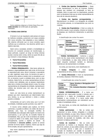 CONTABILIDADE GERAL PARA CONCURSOS                                                                                   Prof. Eudimar

                   CAIXA                                                       • Contas dos Agentes Consignatários — Essas
          SI                                                               contas representavam os bens da empresa. Existiam
          1.000            200        2)
                                                                           pessoas que recebiam em consignação os bens da
          1)100            300        3)
                                                                           entidade, sobre os quais eram os responsáveis, portanto
                                                                           eram os devedores (note que as contas representativas de
                                                                           bens são de natureza devedora).
          1.100            500
                                                                               • Contas dos Agentes correspondentes –
             600
                                                                           Representavam os direitos e as obrigações da entidade
                                                                           com terceiras pessoas, os correspondentes que eram os
   Como podemos observar a Conta Caixa ficou com                           credores.
saldo devedor de $ 600 após as operações
realizadas.                                                                     • Contas dos Proprietários — Eram as contas do
                                                                           Patrimônio Líquido e suas variações, inclusive as receitas e
4.6 TEORIA DAS CONTAS                                                      as despesas, por interferirem diretamente no patrimônio
                                                                           líquido.
    O homem é um ser insaciável e está sempre em busca
                                                                              A classificação das contas fica assim:
de melhores condições, juntamente com essas condições
vêm novos conceitos, mais adaptados a nova realidade.                                    Agentes                Bens
Não estamos afirmando que os novos conceitos sejam                                       Consignatários
melhores que os anteriores, mas devemos admitir que o                                    Agentes                Direitos e
                                                                            CONTAS
objetivo seja esse.                                                                      Correspondentes        Obrigações com
                                                                               DOS
                                                                                                                Terceiros
   Assim como a sociedade, também a Contabilidade se
                                                                                         Proprietários          PL, inclusive
encontra em constante processo de transformação, e,                                                             Receitas e
nesse particular, surgiram ao longo do tempo diversas                                                           Despesas
escolas e teorias sobre contas, dentre as quais três são as
                                                                               - TEORIA MATERIALISTA - Conforme o próprio
que merecem o nosso destaque. São elas:
                                                                           nome nos diz, essas contas representavam uma relação
     • Teoria Personalista                                                 com a materialidade, ou seja, estas contas só deviam
                                                                           existir enquanto existissem também os elementos
     • Teoria Materialista
                                                                           materiais por ela representados na entidade.
     • Teoria Patrimonialista
                                                                              As contas, por essa teoria, eram classificadas em:
    - TEORIA PERSONALISTA - Esta teoria atribuía às
pessoas a responsabilidade para cada conta, de forma que                       • Contas        Integrais      —      Eram      aquelas
o responsável pelo caixa, devia à empresa o equivalente                    representativas de bens, direitos e obrigações.
ao valor registrado nessa conta. Os terceiros de quem a                        • Contas Diferenciais — Eram as representativas
empresa tinha valores a receber eram os devedores e, por                   de receitas, despesas e Patrimônio Líquido.
fim, os terceiros a quem a entidade devia, eram os seus
credores. Desta forma, as contas representativas de bens                           A classificação das contas fica assim:
e direitos eram debitadas, pois as pessoas responsáveis
                                                                           C Contas              Bens, Direitos e Obrigações com
pelos bens e direitos da entidade deviam a esta. As contas
                                                                             Integrais           Terceiros
representativas de obrigações da entidade, representavam
                                                                             Contas              PL, inclusive Receitas e Despesas
créditos dos terceiros para com esta, por isso eram
                                                                             Diferenciais
creditadas.
                                                                           - TEORIA PATRIMONIALISTA - É a teoria que
   Assim, por esta teoria as contas representavam as
                                                                           atualmente tem repercussão mundial e entende que o
pessoas que eram responsáveis por determinados bens
                                                                           patrimônio é o objeto da Contabilidade sendo sua
e/ou direitos, ou as que detinham o direto a crédito
                                                                           finalidade o seu controle. É a teoria aceita pelos
perante a entidade.
                                                                           doutrinadores contemporâneos, por entenderem que se
    Compreendeu por quê a conta caixa, que é um bem                        amolda à Contabilidade ciência.
da entidade, é debitada quando aumenta o seu valor?!!!
                                                                              Por essa teoria, as contas são classificadas em dois
    O recurso acima utilizado para explicar, de forma                      grandes grupos:
rudimentar, a questão do débito e do crédito não deve ser
                                                                                Contas patrimoniais        — São as contas que
alastrado, pois, hoje, na concepção científica de
                                                                           representam os bens, direitos, obrigações e a situação
Contabilidade essa colocação colhe repúdio da maioria dos
                                                                           líquida das entidades, ou seja: Ativo, Passivo e Patrimônio
doutrinadores, e, por quê não, do Conselho Federal de
                                                                           Líquido. Estas contas permanecem com o seu saldo no
Contabilidade. Mas, que ele é útil na tentativa de explicar
                                                                           momento da apuração do resultado, vale dizer, elas
o porquê do débito e do crédito, disso ninguém duvida,
                                                                           aparecem no balanço patrimonial.
principalmente, quando o objetivo do estudo              da
Contabilidade é concurso público, quando se precisa                            Contas de resultado — São as conta que
aprender de forma rápida e objetiva, mesmo que seja de                     representam as receitas e as despesas. Estas contas
forma simples, tal qual a apresentamos.                                    devem ter, sempre, os seus saldos zerados, isto é, devem
                                                                           ser encerradas (tornar o saldo zero e transferi-lo a
   Essa teoria classificava as contas em três grandes
                                                                           apuração do resultado) por ocasião da apuração do
grupos, a saber:
                                                                           resultado ou do exercício social. São incorporadas ao

18                                                       Estudarei até passar!!!
 