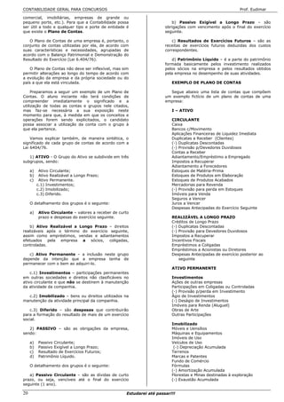 CONTABILIDADE GERAL PARA CONCURSOS                                                                          Prof. Eudimar

comercial, imobiliárias, empresas de grande ou
pequeno porte, etc.). Para que a Contabilidade possa                      b) Passivo Exigível a Longo Prazo – são
ser útil a todo e qualquer tipo e porte de entidade é                  obrigações com vencimento após o final do exercício
que existe o Plano de Contas.                                          seguinte.

   O Plano de Contas de uma empresa é, portanto, o                        c) Resultados de Exercícios Futuros – são as
conjunto de contas utilizadas por ela, de acordo com                   receitas de exercícios futuros deduzidas dos custos
suas características e necessidades, agrupadas de                      correspondentes.
acordo com o Balanço Patrimonial e Demonstração do
Resultado do Exercício (Lei 6.404/76).                                    d) Patrimônio Líquido – é a parte do patrimônio
                                                                       formada basicamente pelos investimento realizados
    O Plano de Contas não deve ser inflexível, mas sim                 pelos sócios na empresa e pelos resultados obtidos
permitir alterações ao longo do tempo de acordo com                    pela empresa no desempenho de suas atividades.
a evolução da empresa e da própria sociedade ou do
país a que ela está vinculada.                                            EXEMPLO DE PLANO DE CONTAS

     Preparamos a seguir um exemplo de um Plano de                       Segue abaixo uma lista de contas que compõem
Contas. O aluno iniciante não terá condições de                        um exemplo fictício de um plano de contas de uma
compreender imediatamente o significado e a                            empresa:
utilização de todas as contas e grupos nele citados,
mas faz-se necessária a sua exposição neste                               I – ATIVO
momento para que, à medida em que os conceitos e
operações forem sendo explicitados, o candidato                           CIRCULANTE
possa associar a utilização da conta com o grupo à                        Caixa
que ela pertence.                                                         Bancos c/Movimento
                                                                          Aplicações Financeiras de Liquidez Imediata
    Vamos explicar também, de maneira sintética, o                        Duplicatas a Receber (Clientes)
significado de cada grupo de contas de acordo com a                       (-) Duplicatas Descontadas
Lei 6404/76.                                                              (-) Provisão p/Devedores Duvidosos
                                                                          Contas a Receber
   1) ATIVO - O Grupo do Ativo se subdivide em três                       Adiantamento/Empréstimo a Empregado
subgrupos, sendo:                                                         Impostos a Recuperar
                                                                          Adiantamento a Forecedores
     a)    Ativo Circulante;                                              Estoques de Matéria-Prima
     b)    Ativo Realizável a Longo Prazo;                                Estoques de Produtos em Elaboração
     c)    Ativo Permanente.                                              Estoques de Produtos Acabados
          c.1) Investimentos;                                             Mercadorias para Revenda
          c.2) Imobilizado;                                               (-) Provisão para perda em Estoques
          c.3) Diferido.                                                  Imóveis para Venda
                                                                          Seguros a Vencer
     O detalhamento dos grupos é o seguinte:                              Juros a Vencer
                                                                          Despesas Antecipadas do Exercício Seguinte
     a)   Ativo Circulante – valores a receber de curto
          prazo e despesas do exercício seguinte.                         REALIZÁVEL A LONGO PRAZO
                                                                          Créditos de Longo Prazo
    b) Ativo Realizável a Longo Prazo – direitos                          (-) Duplicatas Descontadas
realizáveis após o término do exercício seguinte,                         (-) Provisão para Devedores Duvidosos
assim como empréstimos, vendas e adiantamentos                            Impostos a Recuperar
efetuados pela empresa a sócios, coligadas,                               Incentivos Fiscais
controladas.                                                              Empréstimos a Coligadas
                                                                          Empréstimos a Acionistas ou Diretores
   c) Ativo Permanente – a inclusão neste grupo                           Despesas Antecipadas de exercício posterior ao
depende da intenção que a empresa tenha de                                    seguinte
permanecer com o bem ao adquiri-lo.
                                                                          ATIVO PERMANENTE
    c.1) Investimentos – participações permanentes
em outras sociedades e direitos não clasificáveis no                      Investimentos
ativo circulante e que não se destinem à manutenção                       Ações de outras empresas
da atividade da companhia.                                                Participações em Coligadas ou Controladas
                                                                          (-) Provisão p/perda em Investimento
  c.2) Imobilizado – bens ou direitos utilizados na                       Ágio de Investimentos
manutenção da atividade principal da companhia.                           (-) Deságio de Investimentos
                                                                          Imóveis para Renda (Aluguel)
   c.3) Diferido – são despesas que contribuirão                          Obras de Arte
para a formação do resultado de mais de um exercício                      Outras Participações
social.
                                                                          Imobilizado
   2) PASSIVO – são as obrigações da empresa,                             Móveis e Uensílios
sendo:                                                                    Máquinas e Equipamentos
                                                                          Imóveis de Uso
     a)   Passivo Circulante;                                             Veículos de Uso
     b)   Passivo Exigível a Longo Prazo;                                  (-) Depreciação Acumulada
     c)   Resultado de Exercícios Futuros;                                Terrenos
     d)   Patrimônio Líquido.                                             Marcas e Patentes
                                                                          Fundo de Comércio
     O detalhamento dos grupos é o seguinte:                              Fórmulas
                                                                          (-) Amortização Acumulada
   a) Passivo Circulante – são as dívidas de curto                        Florestas e Minas destinadas à exploração
prazo, ou seja, vencíveis até o final do exercício                        (-) Exaustão Acumulada
seguinte (1 ano).

20                                                   Estudarei até passar!!!
 