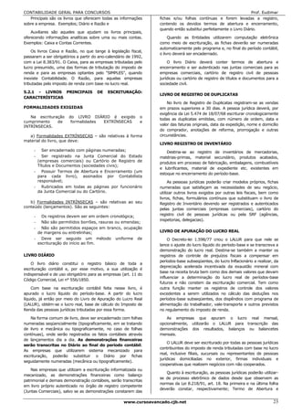 CONTABILIDADE GERAL PARA CONCURSOS                                                                                  Prof. Eudimar
   Principais são os livros que oferecem todas as informações      fichas e/ou folhas contínuas e forem levadas a registro,
sobre a empresa. Exemplos; Diário e Razão e                        contendo os devidos termos de abertura e encerramento,
                                                                   quando então substitui perfeitamente o Livro Diário.
    Auxiliares são aqueles que ajudam os livros principais,
oferecendo informações analíticas sobre uma ou mais contas.             Quando as Entidades utilizarem computação eletrônica
Exemplos: Caixa e Contas Correntes.                                como meio de escrituração, as fichas deverão ser numeradas
                                                                   automaticamente pelo programa e, no final do período contábil,
    Os livros Caixa e Razão, no que tange à legislação fiscal,
                                                                   o livro deverá ser encadernado.
passaram a ser obrigatórios a partir do ano-calendário de 1992,
com a Lei 8.383/91. O Caixa, para as empresas tributadas pelo          O livro Diário deverá conter termos de abertura e
lucro presumido, uma das formas de tributação do imposto de        encerramento e ser autenticado nas juntas comerciais para as
renda e para as empresas optantes pelo "SlMPLES", quando           empresas comerciais, cartório de registro civil de pessoas
inexiste Contabilidade. O Razão, para aquelas empresas             jurídicas ou cartório de registro de títulos e documentos para a
tributadas pelo imposto de renda com base no lucro real.           sociedade civil.

5.2.1 - LIVROS PRINCIPAIS              DE   ESCRITURAÇÃO:
                                                                   LIVRO DE REGISTRO DE DUPLICATAS
CARACTERÍSTICAS
                                                                       No livro de Registro de Duplicatas registram-se as vendas
FORMALIDADES EXIGIDAS                                              em prazos superiores a 30 dias. A pessoa jurídica deverá, por
                                                                   exigência da Lei 5.474 de 18/07/68 escriturar cronologicamente
   Na escrituração      do LIVRO DIÁRIO é exigido            o
                                                                   todas as duplicatas emitidas, com número de ordem, data e
cumprimento    de        formalidades EXTRÍNSECAS            e
INTRÍNSECAS.                                                       valor das faturas originais, data da expedição, nome e domicílio
                                                                   do comprador, anotações de reforma, prorrogação e outras
  a) Formalidades EXTRÍNSECAS – são relativas à forma              circunstâncias.
material do livro, que deve:
                                                                   LIVRO REGISTRO DE INVENTÁRIO
     -  Ser encadernado com páginas numeradas;                         Destina-se ao registro de inventários de mercadorias,
     -  Ser registrado na Junta Comercial do Estado                matérias-primas, material secundário, produtos acabados,
      (empresas comerciais) ou Cartório de Registro de             produtos em processo de fabricação, embalagens, combustíveis
      Títulos e Documentos (sociedades civis);
                                                                   e lubrificantes, material de expediente etc. existentes em
     - Possuir Termos de Abertura e Encerramento (um
                                                                   estoque no encerramento do período-base.
      para cada livro), assinados por Contabilista
      responsável;                                                      As pessoas jurídicas poderão criar modelos próprios, fichas
     - Rubricados em todas as páginas por funcionário              numeradas que satisfaçam as necessidades de seu negócio,
      da Junta Comercial ou do Cartório.                           utilizar outros livros exigidos por outras leis fiscais, bem como
                                                                   livros, fichas, formulários contínuos que substituam o livro de
   b) Formalidades INTRÍNSECAS – são relativas ao seu              Registro de Inventário devendo ser registrados e autenticados
conteúdo (lançamentos). São as seguintes:
                                                                   pelas juntas comerciais (empresas comerciais), cartório do
     -  Os registros devem ser em ordem cronológica;               registro civil de pessoas jurídicas ou pela SRF (agências,
                                                                   inspetorias, delegacias).
     -  Não são permitidos borrões, rasuras ou emendas;
     -  Não são permitidos espaços em branco, ocupação
      de margens ou entrelinhas;                                   LIVRO DE APURAÇÃO DO LUCRO REAL
     - Deve ser seguido um método uniforme de                           O Decreto-lei 1.598/77 criou o LALUR para que nele se
      escrituração do início ao fim.                               lance o ajuste do lucro líquido do período-base e se transcreva a
                                                                   demonstração do lucro real. Destina-se também a manter os
LIVRO DIÁRIO                                                       registros de controle de prejuízos fiscais a compensar em
                                                                   períodos-base subseqüentes, do lucro lnflacionário a realizar, da
    O livro diário constitui o registro básico de toda a
                                                                   depreciação acelerada incentivada da exaustão mineral com
escrituração contábil e, por esse motivo, a sua utilização é
                                                                   base na receita bruta bem como dos demais valores que devam
indispensável e de uso obrigatório para as empresas (art. 11 do
                                                                   influenciar a determinação do lucro real de períodos-base
Código Comercial, Lei n° 556/1850.
                                                                   futuros e não constem da escrituração comercial. Tem como
     Com base na escrituração contábil feita nesse livro, é        outra função manter os registros de controle dos valores
apurado o lucro líquido do período-base. A partir do lucro         excedentes a serem utilizados no cálculo das deduções nos
líquido, já então por meio do Livro de Apuração do Lucro Real      períodos-base subseqüentes, dos dispêndios com programa de
(LALUR), obtém-se o lucro real, base de cálculo do Imposto de      alimentação do trabalhador, vale-transporte e outros previstos
Renda das pessoas jurídicas tributadas por essa forma.             no regulamento do imposto de renda.

    Na forma comum de livro, deve ser encadernado com folhas           As empresas que apuram o lucro real mensal,
numeradas seqüencialmente (tipograficamente, em se tratando        opcionalmente, utilizarão o LALUR para transcrição das
de livro e mecânica ou tipograficamente, no caso de folhas         demonstrações dos resultados, balanços ou balancetes
contínuas), onde serão registrados os fatos contábeis através      mensais.
de lançamentos dia a dia. As demonstrações financeiras
                                                                       O LALUR deve ser escriturado por todas as pessoas jurídicas
serão transcritas no Diário ao final do período contábil.
                                                                   contribuintes do imposto de renda tributadas com base no lucro
As empresas que utilizarem sistema mecanizado para
                                                                   real, inclusive filiais, sucursais ou representantes de pessoas
escrituração, poderão substituir o Diário por fichas
                                                                   jurídicas domiciliadas no exterior, firmas individuais e
seguidamente numeradas (mecânica ou tipograficamente).
                                                                   cooperativas que realizem negócios com não cooperados.
    Nas empresas que utilizam a escrituração informatizada ou
                                                                      Quanto à escrituração, as pessoas jurídicas poderão utilizar-
mecanizado, as demonstrações financeiras como balanço
                                                                   se de processo eletrônico de dados desde que observem as
patrimonial e demais demonstração contábeis, serão transcritas
                                                                   normas da Lei 8.218/91, art. 18. Na primeira e na última folha
em livro próprio autenticado no órgão de registro competente
                                                                   deverão constar, respectivamente; Termo de Abertura e
(Juntas Comerciais), salvo se as demonstrações constarem das

                                                     www.cursoavancado.cjb.net                                                   23
 