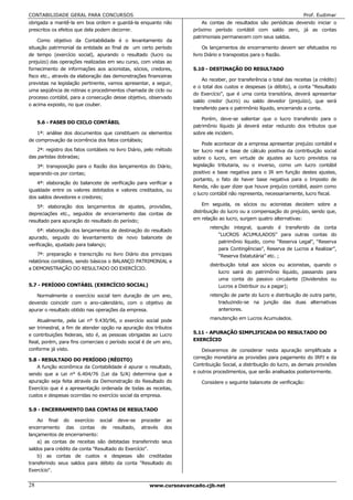CONTABILIDADE GERAL PARA CONCURSOS                                                                                   Prof. Eudimar
obrigada a mantê-la em boa ordem e guardá-la enquanto não              As contas de resultados são periódicas devendo iniciar o
prescritos os efeitos que dela podem decorrer.                     próximo período contábil com saldo zero, já as contas
                                                                   patrimoniais permanecem com seus saldos.
    Como objetivo da Contabilidade é o levantamento da
situação patrimonial da entidade ao final de um certo período           Os lançamentos de encerramento devem ser efetuados no
de tempo (exercício social), apurando o resultado (lucro ou        livro Diário e transpostos para o Razão.
prejuízo) das operações realizadas em seu curso, com vistas ao
fornecimento de informações aos acionistas, sócios, credores,      5.10 - DESTINAÇÃO DO RESULTADO
fisco etc., através da elaboração das demonstrações financeiras
                                                                       Ao receber, por transferência o total das receitas (a crédito)
previstas na legislação pertinente, vamos apresentar, a seguir,
                                                                   e o total dos custos e despesas (a débito), a conta “Resultado
uma seqüência de rotinas e procedimentos chamada de ciclo ou
                                                                   do Exercício”, que é uma conta transitória, deverá apresentar
processo contábil, para a consecução desse objetivo, observado
                                                                   saldo credor (lucro) ou saldo devedor (prejuízo), que será
o acima exposto, no que couber.
                                                                   transferido para o patrimônio líquido, encerrando a conta.

                                                                       Porém, deve-se salientar que o lucro transferido para o
     5.6 - FASES DO CICLO CONTÁBIL
                                                                   patrimônio líquido já deverá estar reduzido dos tributos que
    1ª: análise dos documentos que constituem os elementos         sobre ele incidem.
de comprovação da ocorrência dos fatos contábeis;
                                                                       Pode acontecer de a empresa apresentar prejuízo contábil e
   2ª: registro dos fatos contábeis no livro Diário, pelo método   ter lucro real e base de cálculo positiva da contribuição social
das partidas dobradas;                                             sobre o lucro, em virtude de ajustes ao lucro previstos na
   3ª: transposição para o Razão dos lançamentos do Diário,        legislação tributaria, ou o inverso, como um lucro contábil
separando-os por contas;                                           positivo e base negativa para o IR em função destes ajustes,
                                                                   portanto, o fato de haver base negativa para o Imposto de
    4ª: elaboração do balancete de verificação para verificar a
                                                                   Renda, não quer dizer que houve prejuízo contábil, assim como
igualdade entre os valores debitados e valores creditados, ou
                                                                   o lucro contábil não representa, necessariamente, lucro fiscal.
dos saldos devedores e credores;
    5ª: elaboração dos lançamentos de ajustes, provisões,              Em seguida, os sócios ou acionistas decidem sobre a
depreciações etc., seguidos de encerramento das contas de          distribuição do lucro ou a compensação do prejuízo, sendo que,
resultado para apuração do resultado do período;                   em relação ao lucro, surgem quatro alternativas:
                                                                          retenção integral, quando é transferido da conta
    6ª: elaboração dos lançamentos de destinação do resultado
                                                                              “LUCROS ACUMULADOS” para outras contas do
apurado, seguido do levantamento de novo balancete de
                                                                              patrimônio líquido, como “Reserva Legal”, “Reserva
verificação, ajustado para balanço;
                                                                              para Contingências”, Reserva de Lucros a Realizar”,
    7ª: preparação e transcrição no livro Diário dos principais               “Reserva Estatutária” etc. ;
relatórios contábeis, sendo básicos o BALANÇO PATRIMONIAL e
                                                                          distribuição total aos sócios ou acionistas, quando o
a DEMONSTRAÇÃO DO RESULTADO DO EXERCÍCIO.
                                                                              lucro sairá do patrimônio líquido, passando para
                                                                              uma conta do passivo circulante (Dividendos ou
5.7 - PERÍODO CONTÁBIL (EXERCÍCIO SOCIAL)                                     Lucros a Distribuir ou a pagar);
   Normalmente o exercício social tem duração de um ano,                  retenção de parte do lucro e distribuição de outra parte,
devendo coincidir com o ano-calendário, com o objetivo de                     traduzindo-se na junção das duas alternativas
apurar o resultado obtido nas operações da empresa.                           anteriores.

    Atualmente, pela Lei n° 9.430/96, o exercício social pode             manutenção em Lucros Acumulados.
ser trimestral, a fim de atender opção na apuração dos tributos
e contribuições federais, isto é, as pessoas obrigadas ao Lucro    5.11 - APURAÇÃO SIMPLIFICADA DO RESULTADO DO
Real, porém, para fins comerciais o período social é de um ano,    EXERCÍCIO
conforme já visto.                                                     Deixaremos de considerar nesta apuração simplificada a
5.8 - RESULTADO DO PERÍODO (RÉDITO)                                correção monetária as provisões para pagamento do IRPJ e da
    A função econômica da Contabilidade é apurar o resultado,      Contribuição Social, a distribuição do lucro, as demais provisões
sendo que a Lei n° 6.404/76 (Lei da S/A) determina que a           e outros procedimentos, que serão analisados posteriormente.
apuração seja feita através da Demonstração do Resultado do           Considere o seguinte balancete de verificação:
Exercício que é a apresentação ordenada de todas as receitas,
custos e despesas ocorridas no exercício social da empresa.

5.9 - ENCERRAMENTO DAS CONTAS DE RESULTADO

    Ao final do exercício social deve-se proceder ao
encerramento das contas de resultado, através dos
lançamentos de encerramento:
    a) as contas de receitas são debitadas transferindo seus
saldos para crédito da conta "Resultado do Exercício".
    b) as contas de custos e despesas são creditadas
transferindo seus saldos para débito da conta "Resultado do
Exercício".


28                                                   www.cursoavancado.cjb.net
 
