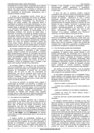 CONTABILIDADE GERAL PARA CONCURSOS                                                                                  Prof. Eudimar
constituição de um corpo orgânico, proposições que se colocam       Entidade e suas mutações, o que compreende registros,
no início de uma dedução, e são deduzidos de outras dentro do       demonstrações, análises, diagnósticos e prognósticos,
sistema. Nas ciências sociais, os princípios se colocam como        expressos sob a forma de relatos, pareceres, tabelas, planilhas
axiomas, premissas universais e verdadeiras, assim admitidas        e outros meios.
sem necessidade de demonstração, ultrapassando, pois a
                                                                        O tema, tão claro no quadrante científico, comporta
condição de simples conceitos.
                                                                    comentários mais minuciosos quando direcionado aos objetivos
     O atributo da universalidade permite concluir que os           concretos perseguidos na aplicação da Contabilidade a uma
princípios não exigiriam adjetivação, pois sempre, por definição,   Entidade em particular.    Adentramos, no caso, o terreno
se referem à Ciência da Contabilidade no seu todo. Dessa            operacional, regulado pelas normas. Assim, ouve-se com
forma, o qualificativo "fundamentais" visa, tão-somente, a          freqüência dizer que um dos objetivos da Contabilidade é o
enfatizar sua magna condição. Esta igualmente elimina a             acompanhamento da evolução econômica e financeira de uma
possibilidade de existência de princípios identificados, nos seus   Entidade. No caso, o adjetivo "econômico" é empregado para
enunciados, com técnicas ou procedimentos específicos, com o        designar o processo de formação de resultado, isto é, as
resultado obtido na aplicação dos princípios propriamente ditos     mutações quantitativo/qualitativas do patrimônio, as que
a um patrimônio particularizado. Assim, não podem existir           alteram o valor do Patrimônio Líquido, para mais ou para
princípios relativos aos registros, às demonstrações ou à           menos, correntemente conhecidas como "receitas" e
terminologia contábeis, mas somente ao objeto desta, o              "despesas". Já os aspectos qualificados como "financeiros"
Patrimônio. Os princípios, na condição de verdades primeiras de     concernem, em última instância, aos fluxos de caixa.
uma ciência, jamais serão diretivas de natureza operacional,
característica essencial das normas - expressões de direito             Cumpre também ressaltar que, na realização do objetivo
                                                                    central da Contabilidade, defrontamo-nos, muitas vezes, com
positivo, que a partir dos princípios, estabelecem ordenamentos
sobre o "como fazer", isto é, técnicas, procedimentos, métodos,     situações nas quais os aspectos jurídico/formais das transações
critérios etc., tanto nos aspectos substantivos, quanto nos         ainda não estão completa ou suficientemente dilucidados.
                                                                    Nesses casos, deve-se considerar o efeito mais provável das
formais. Dessa maneira, alcança-se um todo organicamente
integrado, em que, com base nas verdades gerais, se chega ao        mutações sobre o patrimônio, quantitativa e qualitativamente,
detalhe aplicado, mantidas a harmonia e coerência do conjunto.      concedendo-se prevalência à substância das transações.
                                                                    1.5 - Das informações geradas pela Contabilidade
    Os princípios simplesmente são e, portanto, preexistem às
normas, fundamentando e justificando a ação, enquanto                   De forma geral, no âmbito dos profissionais e usuários da
aquelas a dirigem na prática. No caso brasileiro, os princípios     Contabilidade, os objetivos desta, quando aplicada a uma
estão obrigatoriamente presentes na formulação das Normas           Entidade particularizada, são identificados com a geração de
Brasileiras de Contabilidade, verdadeiros pilares do sistema de     informações, a serem utilizadas por determinados usuários em
normas, que estabelecerá regras sobre a apreensão, o registro,      decisões que buscam a realização de interesses e objetivos
relato, demonstração e análise das variações sofridas pelo          próprios. A precisão das informações demandadas pelos
patrimônio, buscando descobrir suas causas, de forma a              usuários e o próprio desenvolvimento de aplicações práticas da
possibilitar a feitura de prospeções sobre a Entidade e não         Contabilidade, dependendo, sempre, da observância dos seus
podem sofrer qualquer restrição na sua observância.                 princípios, cuja aplicação à solução de situações concretas
    Os princípios refletem o estágio em que se encontra a           deverá considerar o contexto econômico, tecnológico,
Ciência da Contabilidade, isto é, a essência dos conhecimentos,     institucional e social em que os procedimentos serão aplicados.
doutrinas e teorias que contam com o respaldo da maioria dos            Isso significa, com grande freqüência, o uso de projeções
estudiosos da Contabilidade. É evidente que, em muitos              sobre os contextos em causa, o que muitos denominam de
aspectos, não há como se falar em unanimidade de                    visão prospectiva nas aplicações contábeis.
entendimento, mas até em desacordo sobre muitos temas
teórico-doutrinários. Temos uma única ciência, mas diversas              As informações quantitativas que a Contabilidade produz,
doutrinas. Entretanto, cumpre ressaltar que tal situação            quando aplicada a uma entidade, devem possibilitar ao usuário
também ocorre nas demais ciências sociais e, muitas vezes, até      avaliar a situação e as tendências desta, com o menor grau de
mesmo nas ciências ditas exatas.                                    dificuldade possível. Devem, pois, permitir ao usuário, como
                                                                    partícipe do mundo econômico:
    Em termos de conteúdo, os princípios dizem respeito à
caracterização da Entidade e do Patrimônio, à avaliação dos            - observar e avaliar o comportamento;
componentes deste e ao reconhecimento das mutações e dos                - comparar seus resultados com os de outros períodos ou
seus efeitos diante do Patrimônio Líquido. Como os princípios
                                                                    Entidades;
alcançam o patrimônio na sua globalidade, sua observância nos
procedimentos aplicados resultará automaticamente em                   - avaliar seus resultados à luz dos objetivos estabelecidos;
informações de utilidade para decisões sobre situações
                                                                       - projetar seu futuro nos marcos políticos, sociais e
concretas. Esta é a razão pela qual os objetivos pragmáticos da
Contabilidade são caracterizados pela palavra "informação".         econômicos em que se insere.

1.4 - Dos objetivos da Contabilidade                                   E tudo isso, para que o usuário possa planejar suas próprias
                                                                    operações.
    A existência de objetivos específicos não é essencial à
caracterização de uma ciência, pois, caso o fosse, inexistiria a        Os requisitos referidos levam à conclusão de que deve
ciência "pura", aquela que se concentra, tão-somente, no seu        haver consistência nos procedimentos que a Entidade utiliza em
                                                                    diferentes períodos e, tanto quanto possível, também entre
objeto. Aliás, na própria área contábil, encontramos muitos
pesquisadores cuja obra não apresenta qualquer escopo               Entidades distintas que pertençam a um mesmo mercado, de
pragmático, concentrando-se na Contabilidade como ciência. De       forma que o usuário possa extrair tendências quanto à vida de
                                                                    uma Entidade e à sua posição em face das demais Entidades ou
qualquer forma, como já vimos, não há qualquer dificuldade na
delimitação dos objetivos da Contabilidade no terreno científico,   mesmo do mercado como um todo. Tal desiderato é
a partir do seu objeto, que é o Patrimônio, por estarem             extremamente incentivado pelo sistema formal de normas, cuja
                                                                    coerência estrutural é garantida pela observância dos Princípios
concentrados na correta representação deste e nas causas das
suas mutações.                                                      Fundamentais de Contabilidade, estabelecendo-se, pois, o
                                                                    necessário elo de ligação entre a Ciência da Contabilidade e
    O objetivo científico da Contabilidade manifesta-se na          seus ordenamentos aplicados. Evidentemente o preceito em
correta apresentação do Patrimônio e na apreensão e análise         análise, conhecido por "consistência", não constitui Princípio da
das causas das suas mutações. Já sob a ótica pragmática, a          Contabilidade, mas regra técnico/comportamental. Tanto isso é
aplicação da Contabilidade a uma Entidade particularizada,          verdade que procedimentos aplicados, mesmo fixados como
busca prover os usuários com informações sobre aspectos de          norma, podem ser alterados em função das necessidades dos
natureza econômica, financeira e física do Patrimônio da            usuários ou mesmo da qualidade dos resultados da sua

32                                                    www.cursoavancado.cjb.net
 