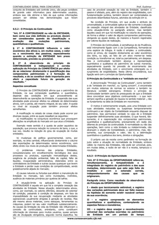 CONTABILIDADE GERAL PARA CONCURSOS                                                                                   Prof. Eudimar
conjunto de Entidades sob controle único, são peças contábeis      caso de provável cessação da vida da Entidade, também o
de grande valor informativo para determinados usuários,            passivo é afetado, pois, além do registro das exigibilidades, com
embora isso não elimine o fato de que outras informações           fundamentação jurídica, também devem ser contemplados os
possam ser obtidas nas demonstrações que foram                     prováveis desembolsos futuros, advindos da extinção em si.
consolidadas.
                                                                       Na condição de Princípio, em que avulta o atributo da
                                                                   universalidade, a continuidade aplica-se não somente à situação
                                                                   de cessação integral das atividades da Entidade, classificada
6.5.2 - O Princípio da Continuidade                                como situação-limite no parágrafo anterior, mas também
"Art. 5º A CONTINUIDADE ou não da ENTIDADE,                        àqueles casos em que há modificação no volume de operações,
bem como sua vida definida ou provável, devem                      de forma a afetar o valor de alguns componentes patrimoniais,
ser consideradas quando da classificação e                         obrigando ao ajuste destes, de maneira a ficarem registrados
avaliação     das      mutações  patrimoniais,                     por valores líquidos de realização.
quantitativas e qualitativas.                                          O Princípio da Continuidade, à semelhança do da Prudência,
§ 1º A CONTINUIDADE influencia o valor                             está intimamente ligado com o da Competência, formando-se
econômico dos ativos e, em muitos casos, o valor                   uma espécie de trilogia. A razão é simples: a continuidade,
ou o vencimento dos passivos, especialmente                        como já vimos, diz respeito diretamente ao valor econômico
quando a extinção da ENTIDADE tem prazo                            dos bens, ou seja, ao fato de um ativo manter-se nesta
determinado, previsto ou previsível.                               condição ou transformar-se, total ou parcialmente, em despesa.
                                                                   Mas a continuidade também alcança a representação
§    2º   A    observância     do    princípio  da                 quantitativa e qualitativa do patrimônio de outras maneiras,
CONTINUIDADE é indispensável à correta                             especialmente quando há previsão de encerramento das
aplicação do Princípio da COMPETÊNCIA por efeito                   atividades da Entidade, com o vencimento antecipado ou o
de se relacionar diretamente à quantificação dos                   surgimento de exigibilidades. Nesta última circunstância, sua
componentes patrimoniais e à formação do                           ligação será com o princípio da Oportunidade.
resultado, e de se constituir dado importante para
aferir a capacidade futura de geração de                           O Princípio da Continuidade e a "entidade em marcha"
resultado. "                                                            A denominação "Princípio da Continuidade", como também
Aspectos conceituais                                               a de "entidade em marcha", ou "going concem", é encontrada
                                                                   em muitos sistemas de normas no exterior e também na
    O Princípio da CONTINUIDADE afirma que o patrimônio da         literatura contábil estrangeira. Embora o princípio da
Entidade, na sua composição qualitativa e quantitativa,            Continuidade também parta do pressuposto de que a Entidade
depende das condições em que provavelmente se                      deva concretizar seus objetivos continuamente - o que nem
desenvolverão as operações da Entidade. A suspensão das suas       sempre significa a geração de riqueza no sentido material -, não
atividades pode provocar efeitos na utilidade de determinados      se fundamenta na idéia de Entidade em movimento.
ativos, com a perda, até mesmo integral, de seu valor. A queda
no nível de ocupação pode também provocar efeitos                      O motivo é extremamente singelo, pois uma Entidade com
semelhantes.                                                       suas atividades reduzidas ou suspensas temporariamente
                                                                   continuará a ser objeto da Contabilidade enquanto dispuser de
    A modificação no estado de coisas citado pode ocorrer por      patrimônio. Isso permanece verdade no caso de a Entidade
diversas causas, entre as quais ressaltam as seguintes:            suspender definitivamente suas atividades. O que haverá, tão-
    a) modificações na conjuntura econômica que provoquem          somente, é a reapreciação dos componentes patrimoniais,
alterações na amplitude do mercado em que atua a Entidade.         quantitativa e qualitativamente, precisamente em razão dos
                                                                   difames do princípio da continuidade. A normalidade ou não das
    Exemplo neste sentido é a queda de poder aquisitivo da
população, que provoca redução no consumo de bens, o que, a        operações, bem como a vida limitada ou indeterminada, não
sua vez, resulta na redução do grau de ocupação de muitas          alcançam o objeto da Contabilidade, o patrimônio, mas, tão-
                                                                   somente, sua composição e valor, isto é, a delimitação
entidades;
                                                                   quantitativa e qualitativa dos bens, direitos e obrigações.
    b) mudanças de política governamental, como, por
exemplo, na área cambial, influenciando diretamente o volume           O próprio uso da receita como parâmetro na formação de
                                                                   juízo sobre a situação de normalidade da Entidade, embora
das exportações de determinados ramos econômicos, com
efeito direto nos níveis de produção de determinadas Entidades;    válido na maioria das Entidades, não pode ser universal, pois,
                                                                   em muitas delas, a razão de ser não é a receita, tampouco o
     c)  problemas     internos   das    próprias   Entidades,     resultado.
consubstanciados em envelhecimento tecnológico dos seus
processos ou produtos, superação mercadológica destes,             6.5.3 - O Princípio da Oportunidade
exigência de proteção ambiental, falta de capital, falta de
liquidez, incapacidade administrativa, distensões entre os         "Art. 6º O Princípio da OPORTUNIDADE refere-se,
controladores da Entidade e outras causas quaisquer que levem      simultaneamente,      à   tempestividade   e   à
a Entidade a perder suas condições de competitividade, sendo       integridade do registro do patrimônio e das suas
gradativamente alijada do mercado;                                 mutações, determinando que este seja feito de
                                                                   imediato    e     com    a   extensão    correta,
    d) causas naturais ou fortuitas que afetem a manutenção da     independentemente       das   causas    que   as
Entidade no mercado, tais como inundações, incêndios,              originaram.
ausência de materiais primários por quebras de safras.
                                                                   Parágrafo único. Como resultado da observância
    A situação-limite   na aplicação do Princípio da               do Princípio da OPORTUNIDADE:
CONTINUIDADE é aquela em que há a completa cessação das
atividades da Entidade. Nessa situação, determinados ativos,       I - desde que tecnicamente estimável, o registro
como, por exemplo, os valores diferidos, deixarão de ostentar      das variações patrimoniais deve ser feito mesmo
tal condição, passando à condição de despesas, em face da          na hipótese de somente existir razoável certeza
impossibilidade de sua recuperação mediante as atividades          de sua ocorrência;
operacionais usualmente dirigidas à geração de receitas. Mas       II - o registro compreende os elementos
até mesmo ativos materiais, como estoques, ferramentas ou          quantitativos e qualitativos, contemplando os
máquinas, podem ter seu valor modificado substancialmente.         aspectos físicos e monetários;
As causas da limitação da vida da Entidade não influenciam o
conceito da continuidade; entretanto, como constituem              III - o registro deve ensejar o reconhecimento
informação de interesse para muitos usuários, quase sempre         universal das variações ocorridas no patrimônio
são de divulgação obrigatória, segundo norma especifica. No        da Entidade em um período de tempo
34                                                   www.cursoavancado.cjb.net
 
