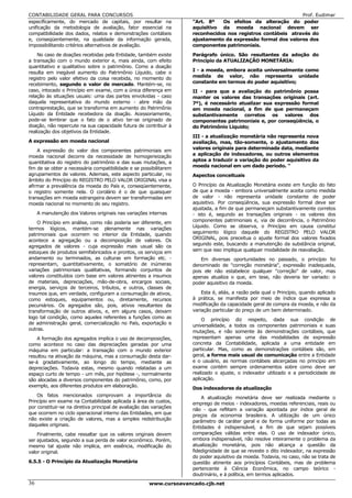 CONTABILIDADE GERAL PARA CONCURSOS                                                                            Prof. Eudimar
especificamente, do mercado de capitais, por resultar na             "Art. 8º   Os efeitos da alteração do poder
unificação da metodologia de avaliação, fator essencial na           aquisitivo da moeda nacional devem ser
compatibilidade dos dados, relatos e demonstrações contábeis         reconhecidos nos registros contábeis através do
e, conseqüentemente, na qualidade da informação gerada,              ajustamento da expressão formal dos valores dos
impossibilitando critérios alternativos de avaliação.                componentes patrimoniais.
    No caso de doações recebidas pela Entidade, também existe        Parágrafo único. São resultantes da adoção do
a transação com o mundo exterior e, mais ainda, com efeito           Princípio da ATUALIZAÇÃO MONETÁRIA:
quantitativo e qualitativo sobre o patrimônio. Como a doação
                                                                     I - a moeda, embora aceita universalmente como
resulta em inegável aumento do Patrimônio Líquido, cabe o
registro pelo valor efetivo da coisa recebida, no momento do         medida de valor, não representa unidade
recebimento, segundo o valor de mercado. Mantém-se, no               constante em termos do poder aquisitivo;
caso, intocado o Princípio em exame, com a única diferença em        II - para que a avaliação do patrimônio possa
relação às situações usuais: uma das partes envolvidas - caso        manter os valores das transações originais (art.
daquela representativa do mundo externo - abre mão da                7º), é necessário atualizar sua expressão formal
contraprestação, que se transforma em aumento do Patrimônio          em moeda nacional, a fim de que permaneçam
Líquido da Entidade recebedora da doação. Acessoriamente,            substantivamente corretos os valores dos
pode-se lembrar que o fato de o ativo ter-se originado de            componentes patrimoniais e, por conseqüência, o
doação, não repercute na sua capacidade futura de contribuir à       do Patrimônio Líquido;
realização dos objetivos da Entidade.
                                                                     III - a atualização monetária não representa nova
A expressão em moeda nacional                                        avaliação, mas, tão-somente, o ajustamento dos
                                                                     valores originais para determinada data, mediante
    A expressão do valor dos componentes patrimoniais em
moeda nacional decorre da necessidade de homogeneização              a aplicação de indexadores, ou outros elementos
quantitativa do registro do patrimônio e das suas mutações, a        aptos a traduzir a variação do poder aquisitivo da
                                                                     moeda nacional em um dado período. "
fim de se obter a necessária compatibilidade e se possibilitarem
agrupamentos de valores. Ademais, este aspecto particular, no        Aspectos conceituais
âmbito do Princípio do REGISTRO PELO VALOR ORIGINAL visa a
afirmar a prevalência da moeda do País e, conseqüentemente,          O Princípio da Atualização Monetária existe em função do fato
o registro somente nela. O corolário é o de que quaisquer            de que a moeda - embora universalmente aceita como medida
transações em moeda estrangeira devem ser transformadas em           de valor - não representa unidade constante de poder
moeda nacional no momento do seu registro.                           aquisitivo. Por conseqüência, sua expressão formal deve ser
                                                                     ajustada, a fim de que permaneçam substantivamente corretos
     A manutenção dos Valores originais nas variações internas       - isto é, segundo as transações originais - os valores dos
    O Princípio em análise, como não poderia ser diferente, em       componentes patrimoniais e, via de decorrência, o Patrimônio
                                                                     Líquido. Como se observa, o Princípio em causa constitui
termos lógicos, mantém-se plenamente nas variações
patrimoniais que ocorrem no interior da Entidade, quando             seguimento lógico daquele do REGISTRO PELO VALOR
acontece a agregação ou a decomposição de valores. Os                ORIGINAL, pois preceitua o ajuste formal dos valores fixados
                                                                     segundo este, buscando a manutenção da substância original,
agregados de valores - cuja expressão mais usual são os
estoques de produtos semifabricados e prontos, os serviços em        sem que isso implique qualquer modalidade de reavaliação.
andamento ou terminados, as culturas em formação etc. -                  Em diversas oportunidades no passado, o princípio foi
representam, quantitativamente, o somatório de inúmeras              denominado de "correção monetária", expressão inadequada,
variações patrimoniais qualitativas, formando conjuntos de           pois ele não estabelece qualquer "correção" de valor, mas
valores constituídos com base em valores atinentes a insumos         apenas atualiza o que, em tese, não deveria ter variado: o
de materiais, depreciações, mão-de-obra, encargos sociais,           poder aquisitivo da moeda.
energia, serviços de terceiros, tributos, e outros, classes de
insumos que, em verdade, configuram a consumação de ativos,              Esta é, aliás, a razão pela qual o Princípio, quando aplicado
como estoques, equipamentos ou, diretamente, recursos                à prática, se manifesta por meio de índice que expressa a
pecuniários. Os agregados são, pois, ativos resultantes da           modificação da capacidade geral de compra da moeda, e não da
transformação de outros ativos, e, em alguns casos, deixam           variação particular do preço de um bem determinado.
logo tal condição, como aqueles referentes a funções como as             O princípio diz respeito, dada sua condição de
de administração geral, comercialização no País, exportação e        universalidade, a todos os componentes patrimoniais e suas
outras.
                                                                     mutações, e não somente às demonstrações contábeis, que
    A formação dos agregados implica o uso de decomposições,         representam apenas uma das modalidades de expressão
como acontece no caso das depreciações geradas por uma               concreta da Contabilidade, aplicada a uma entidade em
máquina em particular: a transação com o mundo exterior              particular. Mas, como as demonstrações contábeis são, em
resultou na ativação da máquina, mas a consumação desta dar-         geral, a forma mais usual de comunicação entre a Entidade
se-á gradativamente, ao longo do tempo, mediante as                  e o usuário, as normas contábeis alicerçadas no princípio em
depreciações. Todavia estas, mesmo quando relatadas a um             exame contém sempre ordenamentos sobre como deve ser
espaço curto de tempo - um mês, por hipótese -, normalmente          realizado o ajuste, o indexador utilizado e a periodicidade de
são alocadas a diversos componentes do patrimônio, como, por         aplicação.
exemplo, aos diferentes produtos em elaboração.
                                                                     Dos indexadores da atualização
    Os fatos mencionados comprovam a importância do                      A atualização monetária deve ser realizada mediante o
Princípio em exame na Contabilidade aplicada à área de custos,       emprego de meios - indexadores, moedas referenciais, reais ou
por constituir-se na diretiva principal de avaliação das variações
                                                                     não - que reflitam a variação apontada por índice geral de
que ocorrem no ciclo operacional interno das Entidades, em que       preços da economia brasileira. A utilização de um único
não existe a criação de valores, mas a simples redistribuição        parâmetro de caráter geral e de forma uniforme por todas as
daqueles originais.
                                                                     Entidades é indispensável, a fim de que sejam possíveis
    Finalmente, cabe ressaltar que os valores originais devem        comparações válidas entre elas. O uso de indexador único,
ser ajustados, segundo a sua perda de valor econômico. Porém,        embora indispensável, não resolve inteiramente o problema da
mesmo tal ajuste não implica, em essência, modificação do            atualização monetária, pois não alcança a questão da
valor original.                                                      fidedignidade de que se reveste o dito indexador, na expressão
                                                                     do poder aquisitivo da moeda. Todavia, no caso, não se trata de
6.5.5 - O Princípio da Atualização Monetária                         questão atinente aos princípios Contábeis, mas de problema
                                                                     pertencente à Ciência Econômica, no campo teórico -
                                                                     doutrinário, e à política, em termos aplicados.
36                                                     www.cursoavancado.cjb.net
 