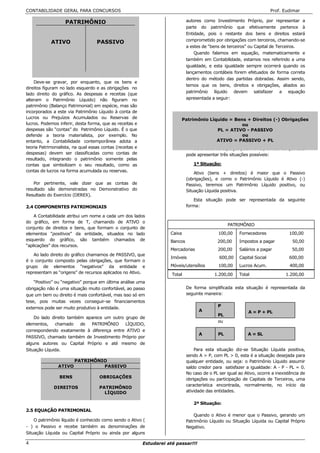 CONTABILIDADE GERAL PARA CONCURSOS                                                                                        Prof. Eudimar

                   PATRIMÔNIO                                                  autores como Investimento Próprio, por representar a
                                                                               parte do patrimônio que efetivamente pertence à
                                                                               Entidade, pois o restante dos bens e direitos estará
                                                                               comprometido por obrigações com terceiros, chamando-se
            ATIVO                  PASSIVO
                                                                               a estes de “bens de terceiros” ou Capital de Terceiros.
                                                                                   Quando falamos em equação, matematicamente e
                                                                               também em Contabilidade, estamos nos referindo a uma
                                                                               igualdade, e esta igualdade sempre ocorrerá quando os
                                                                               lançamentos contábeis forem efetuados de forma correta
                                                                               dentro do método das partidas dobradas. Assim sendo,
    Deve-se gravar, por enquanto, que os bens e
                                                                               temos que os bens, direitos e obrigações, aliados ao
direitos figuram no lado esquerdo e as obrigações no
                                                                               patrimônio líquido devem satisfazer a equação
lado direito do gráfico. As despesas e receitas (que
alteram o Patrimônio Líquido) não figuram no                                   apresentada a seguir:
patrimônio (Balanço Patrimonial) em espécie, mas são
incorporados a este via Patrimônio Líquido à conta de
Lucros ou Prejuízos Acumulados ou Reservas de                              Patrimônio Líquido = Bens + Direitos (-) Obrigações
lucros. Podemos inferir, desta forma, que as receitas e                                            ou
despesas são “contas” do Patrimônio Líquido. É o que                                     PL = ATIVO - PASSIVO
defende a teoria materialista, por exemplo. No                                                     ou
entanto, a Contabilidade contemporânea adota a                                           ATIVO = PASSIVO + PL
teoria Patrimonialista, na qual essas contas (receitas e                          Da análise da equação patrimonial, conclui-se que esta
despesas) devem ser classificadas como contas de                               pode apresentar três situações possíveis:
resultado, integrando o patrimônio somente pelas
contas que simbolizam o seu resultado, como as                                    1ª Situação:
contas de lucros na forma acumulada ou reservas.
                                                                                   Ativo (bens + direitos) é maior que o Passivo
                                                                               (obrigações), e como o Patrimônio Líquido é Ativo (-)
    Por pertinente, vale dizer que as contas de                                Passivo, teremos um Patrimônio Líquido positivo, ou
resultado são demonstradas no Demonstrativo do                                 Situação Líquida positiva.
Resultado do Exercício (DEREX).
                                                                                   Esta situação pode ser representada da seguinte
2.4 COMPONENTES PATRIMONIAIS                                                   forma:

    A Contabilidade atribui um nome a cada um dos lados
do gráfico, em forma de T, chamando de ATIVO o
                                                                                                    PATRIMÔNIO
conjunto de direitos e bens, que formam o conjunto de
elementos “positivos” da entidade, situados no lado                   Caixa                    100,00    Fornecedores             100,00
esquerdo do gráfico, são também chamados de                           Bancos                  200,00     Impostos a pagar           50,00
“aplicações” dos recursos.
                                                                      Mercadorias              200,00    Salários a pagar           50,00
    Ao lado direito do gráfico chamamos de PASSIVO, que
                                                                      Imóveis                  600,00    Capital Social           600,00
é o conjunto composto pelas obrigações, que formam o
grupo de elementos “negativos” da entidade e                          Móveis/utensílios        100,00    Lucros Acum.              400,00
representam as “origens” de recursos aplicados no Ativo.               Total                 1.200,00    Total                   1.200,00
    “Positivo” ou “negativo” porque em última análise uma
obrigação não é uma situação muito confortável, ao passo                       De forma simplificada esta situação é representada da
que um bem ou direito é mais confortável, mas isso só em                       seguinte maneira:
tese, pois muitas vezes conseguir-se financiamentos
externos pode ser muito produtivo à entidade.                                                  P
                                                                                     A                        A = P + PL
                                                                                               PL
    Do lado direito também aparece um outro grupo de
                                                                                               ou
elementos,    chamado    de  PATRIMÔNIO     LÍQUIDO,
correspondendo exatamente à diferença entre ATIVO e
                                                                                     A         PL             A = SL
PASSIVO, chamado também de Investimento Próprio por
alguns autores ou Capital Próprio e até mesmo de
Situação Líquida.                                                                  Para esta situação diz-se Situação Líquida positiva,
                                                                               sendo A > P, com PL > 0, esta é a situação desejada para
                        PATRIMÔNIO                                             qualquer entidade, ou seja: o Patrimônio Líquido assumir
                ATIVO            PASSIVO                                       saldo credor para satisfazer a igualdade: A - P - PL = 0.
                                                                               No caso de o PL ser igual ao Ativo, ocorre a inexistência de
                BENS                OBRIGAÇÕES                                 obrigações ou participação de Capitais de Terceiros, uma
                                                                               característica encontrada, normalmente, no início da
              DIREITOS              PATRIMÔNIO
                                      LÍQUIDO                                  atividade das entidades.

                                                                                  2ª Situação:
2.5 EQUAÇÃO PATRIMONIAL
                                                                                   Quando o Ativo é menor que o Passivo, gerando um
    O patrimônio líquido é conhecido como sendo o Ativo (                      Patrimônio Líquido ou Situação Líquida ou Capital Próprio
- ) o Passivo e recebe também as denominações de                               Negativo.
Situação Líquida ou Capital Próprio ou ainda por alguns

4                                                          Estudarei até passar!!!
 