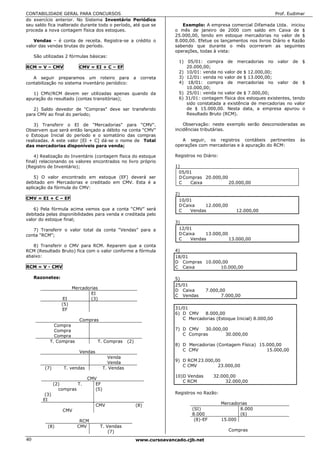 CONTABILIDADE GERAL PARA CONCURSOS                                                                                     Prof. Eudimar
do exercício anterior. No Sistema Inventário Periódico
seu saldo fica inalterado durante todo o período, até que se                Exemplo: A empresa comercial Difamada Ltda. iniciou
proceda a nova contagem física dos estoques.                             o mês de janeiro de 2000 com saldo em Caixa de $
                                                                         25.000,00, tendo em estoque mercadorias no valor de $
   Vendas – é conta de receita. Registra-se a crédito o                  8.000,00. Efetue os lançamentos nos livros Diário e Razão
valor das vendas brutas do período.                                      sabendo que durante o mês ocorreram as seguintes
                                                                         operações, todas à vista:
     São utilizadas 2 fórmulas básicas:
                                                                          1) 05/01: compra de mercadorias no valor de $
RCM = V – CMV               CMV = EI + C – EF                                20.000,00;
                                                                          2) 10/01: venda no valor de $ 12.000,00;
   A seguir preparamos um roteiro para                 a     correta      3) 12/01: venda no valor de $ 13.000,00;
contabilização no sistema inventário periódico:                           4) 18/01: compra de mercadorias no valor de $
                                                                             10.000,00;
   1) CMV/RCM devem ser utilizadas apenas quando da                       5) 25/01: venda no valor de $ 7.000,00;
apuração do resultado (contas transitórias);                              6) 31/01: contagem física dos estoques existentes, tendo
                                                                             sido constatada a existência de mercadorias no valor
   2) Saldo devedor de "Compras" deve ser transferido                        de $ 15.000,00. Nesta data, a empresa apurou o
para CMV ao final do período;                                                Resultado Bruto (RCM).

   3) Transferir o EI de "Mercadorias" para "CMV".                           Observação: neste exemplo serão desconsideradas as
Observem que será então lançado a débito na conta “CMV”                  incidências tributárias.
o Estoque Inicial do período e o somatório das compras
realizadas. A este valor [EI + C] dá-se o nome de Total                     A seguir, os registros contábeis pertinentes          às
das mercadorias disponíveis para venda;                                  operações com mercadorias e à apuração do RCM:

    4) Realização do Inventário (contagem física do estoque              Registros no Diário:
final) relacionando os valores encontrados no livro próprio
(Registro de Inventário);                                                1)
                                                                           05/01
    5) O valor encontrado em estoque (EF) deverá ser                       D Compras 20.000,00
debitado em Mercadorias e creditado em CMV. Esta é a                       C   Caixa           20.000,00
aplicação da fórmula do CMV:
                                                                         2)
CMV = EI + C – EF                                                          10/01
                                                                           D Caixa    12.000,00
   6) Pela fórmula acima vemos que a conta “CMV” será                      C    Vendas                12.000,00
debitada pelas disponibilidades para venda e creditada pelo
valor do estoque final;
                                                                         3)
   7) Transferir o valor total da conta “Vendas” para a                    12/01
conta “RCM”;                                                               D Caixa    13.000,00
                                                                           C    Vendas          13.000,00
   8) Transferir o CMV para RCM. Reparem que a conta
RCM (Resultado Bruto) fica com o valor conforme a fórmula                4)
abaixo:                                                                  18/01
                                                                         D Compras 10.000,00
RCM = V - CMV                                                            C Caixa         10.000,00

     Razonetes:                                                          5)
                                                                         25/01
                         Mercadorias
                                                                         D Caixa       7.000,00
                                 EI                                      C Vendas            7.000,00
                    EI           (3)
                   (5)
                   EF                                                    31/01
                                                                         6) D CMV    8.000,00
                            Compras                                         C Mercadorias (Estoque Inicial) 8.000,00
              Compra
              Compra                                                     7) D CMV   30.000,00
              Compra                                                        C Compras       30.000,00
            T. Compras               T. Compras      (2)
                                                                         8) D Mercadorias (Contagem Física) 15.000,00
                            Vendas                                          C CMV                              15.000,00
                                           Venda
                                           Venda                         9) D RCM 23.000,00
                                                                            C CMV         23.000,00
          (7)       T. vendas            T. Vendas
                                                                         10)D Vendas      32.000,00
                                CMV
                                                                            C RCM              32.000,00
                (2)       T.       EF
                  compras          (5)
          (3)                                                            Registros no Razão:
         EI
                                     CMV                   (8)                                  Mercadorias
                    CMV                                                         (SI)                    8.000
                                                                                8.000                   (6)
                            RCM                                                  (8)-EF         15.000
           (8)             CMV         T. Vendas
                                           (7)                                                     Compras

40                                                         www.cursoavancado.cjb.net
 