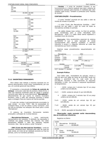 CONTABILIDADE GERAL PARA CONCURSOS                                                                               Prof. Eudimar
   (1)                                                            - Vendas – é conta de resultado (receita). O seu
   20.000                                                      funcionamento é o mesmo qualquer que seja o sistema de
   (4)                                                         custeamento adotado pela empresa. É creditada pelo valor
   10.000                                                      vendido (valor bruto). Também é conhecida como “Receita
                 30.000 30.000                                 de Vendas”.
                        (7)
                                                               CONTABILIZAÇÃO - Procedimentos:
                        Vendas
                            12.000                                - A conta “Vendas” acumula em seu saldo o valor da
                            (2)                                receita de vendas no período;
                            13.000
                            (3)                                   - A conta “Custo das Mercadorias Vendidas - CMV”
                              7.000                            acumula em seu saldo o valor do custo de todas as
                            (5)                                mercadorias vendidas no período;
       (10)                 32.000
       32.000                                                     - Os saldos dessas duas contas, no final do período,
                                                               serão transferidos para a conta “Resultado Com
                        Caixa                                  Mercadorias - RCM” e o saldo desta última espelhará o
       (SI)                 20.000                             resultado bruto da empresa.
       25.000               (1)
       (2)                  10.000                                 Observação: Uma característica essencial do sistema
       12.000               (4)                                permanente é que a cada operação de venda
       (3)                                                     corresponderão dois registros contábeis: o primeiro
       13.000                                                  referente à venda e o segundo referente ao custo das
       (5)                                                     mercadorias que foram vendidas.
       7.000
                    57.000 30.000                                 Vejamos        esses   procedimentos   esquematizados     em
                    27.000                                     razonetes:

                        CMV                                         Mercadorias                          CMV
       (6)                15.000                               (SI) EI
       8.000              (8)                                  Compra      CMV                         CMV
       (7)                                                     Compra      CMV                         CMV
       30.000                                                  (SF) EF                        T. CMV         T. CMV (1)
                  38.000              15.000
                  23.000 23.000                                            Vendas                          RCM
                         (9)                                                Venda               (1)T.CMV      T.Vendas(2)
                                                                            Venda
                         RCM                                   (2)T. Vendas T. Vendas             RCM
       (9)                  32.000
       23.000               (10)                                   Exemplo Prático:
                            9.000
                                                                   Caco Velho Ltda., revendedora de veículos, iniciou o
                                                               mês de abril com saldo de Caixa de $125.000, tendo em
7.2.2 INVENTÁRIO PERMANENTE                                    estoque 1 automóvel tipo X1, cujo custo era de
                                                               $15.000,00. Durante o mês ocorreram as seguintes
   Para utilizar este método a empresa necessita de um         operações, à vista (os números à esquerda representam
esforço administrativo muito maior, possibilitando, por sua    os lançamentos):
vez, um controle gerencial mais efetivo.
                                                               1            - 10/04: compra de 2 veículos tipo X2 ao preço
    É necessária a manutenção de fichas de controle de                      unitário de $10.000,00;
estoque (uma para cada tipo de produto). Desta forma, o
valor dos estoques existentes pode ser obtido a qualquer       2e3          - 15/04: venda do veículo X1 por $18.000,00;
momento pelo saldo de conta patrimonial “Mercadorias”,
diferentemente do que ocorre no sistema Inventário                     4    - 20/04: compra de 3 veículos tipo X3 ao preço
Periódico, onde o valor dos estoques somente é obtido                       unitário de $12.000,00;
após a contagem física do mesmo ao final do período.
                                                               5e6          - 23/04: venda de um veículo tipo X2 por
   O custo das vendas é permanentemente acumulado (a                        $15.000,00;
cada venda) na conta “CMV”. Não há necessidade de
contagem física, e nem se utiliza a conta “Compras”, uma       7e8          - 28/04: venda de um veículo tipo X3 por
vez que as entradas nos estoques vão direto para a conta                    $16.000,00;
“Mercadorias”.
                                                               9 e 10       - 30/04: apuração do Resultado Buto.
   O sistema de Inventário Permanente             também
pressupõe a utilização de 3 contas básicas:                        Observação: neste exemplo serão desconsidera
                                                              das as incidências tributárias
   - Mercadorias/Estoques – conta patrimonial,                     Registros no Diário:
representativa dos estoques. É debitada nas aquisições e
creditada nas saídas (vendas) das mesmas. Seu saldo
apresentará SEMPRE o valor dos estoques naquele                10/04
momento. Obs.: Não se utiliza a conta “Compras”.                 D   Mercadorias         20.000,00
                                                                 C   Caixa                  20.000,00
   - CMV (Custo das Mercadorias Vendidas) - conta de
resultado (despesa/custo), debitada pelo valor do custo de     15/04
cada venda, ao invés de ser debitada somente ao final do         D   Caixa          18.000,00
período, como no inventário periódico.                           C   Vendas               18.000,00

                                                                   D       CMV      15.000,00
                                                 www.cursoavancado.cjb.net                                                  41
 