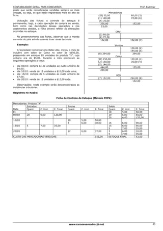 CONTABILIDADE GERAL PARA CONCURSOS                                                                                   Prof. Eudimar
posto que serão consideradas vendidas sempre as mais
antigas, ou seja, as que estão registradas mais ao alto da                          Mercadorias
ficha.                                                                     (SI) 50,00                        80,00 (3)
                                                                           (1) 120,00                        72,00 (6)
   Utilização das fichas: o controle do estoque é                           (4) 35,00
permanente, logo, a cada operação de compra ou venda,                        205,00                           152,00
bem como nas devoluções dessas operações e nos                                53,00
abatimentos obtidos, a ficha deverá refletir as alterações
ocorridas no estoque.                                                                    CMV
                                                                           (3) 80,00
   No preeenchimento das fichas, observar que a moeda                      (6) 72,00
corrente do país admite apenas duas casas decimais.                         152,00                           152,00 (7)

    Exemplo:                                                                            Vendas
                                                                                                             150,00 (2)
    A Sociedade Comercial Ana Bella Ltda. iniciou o mês de                                                   144,00 (5)
outubro com saldo de Caixa no valor de $150,00,                            (8) 294,00                         294,00
posssuindo em estoque 10 unidades do produto “X”, cujo                                   Caixa
unitário era de $5,00. Durante o mês ocorreram as
                                                                          (SI) 150,00                        120,00 (1)
seguintes operações a vista:
                                                                           (2) 150,00                        35,00 (4)
                                                                           (5) 144,00
•   dia 06/10: compra de 20 unidades ao custo unitário de
                                                                             444,00                           155,00
    $6,00;
                                                                             289,00
•   dia 10/10: venda de 15 unidades a $10,00 cada uma;
•   dia 15/10: compra de 5 unidades ao custo unitário de
                                                                                            RCM
    $7,00;
                                                                           (7) 152,00                        294,00 (8)
•   dia 20/10: venda de 12 unidades a $12,00 cada.
                                                                                                              142,00
    Observações: neste exemplo serão desconsideradas as
incidências tributárias.

Registros no Razão:

                                     Ficha de Controle de Estoque (Método PEPS):

Mercadorias: Produto “X”
           Entradas                            Saídas                              Saldo
Data       Quant.      P. Unit.    P. Total    Quant.        P. Unit.   P. Total   Quant.         P. Unit.       P. Total
EI                                                                                 10             5,00           50,00
06/10      20          6,00        120,00                                          10             5,00           50,00
                                                                                   20             6,00           120,00
10/10                                          10            5,00       50,00
                                               5             6,00       30,00      15        6,00                90,00
15/10       5          7,00        35,00                                           15        6,00                90,00
                                                                                   5         7,00                35,00
20/10                                          12            6,00       72,00      3         6,00                18,00
                                                                                   5         7,00                35,00
CUSTO DAS MERCADORIAS VENDIDAS                                          152,00     ESTOQUE FINAL                 53,00




                                                www.cursoavancado.cjb.net                                                      43
 