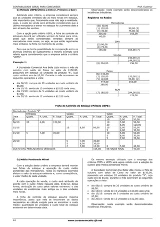 CONTABILIDADE GERAL PARA CONCURSOS                                                                            Prof. Eudimar
  C) Método UEPS(Último a Entrar, Primeiro a Sair)                       Observação: neste exemplo serão desconsideradas as
                                                                     incidências tributárias.
    Adotando este critério, a empresa considerará sempre
que as unidades vendidas são as mais novas em estoque,               Registros no Razão:
não importanto que, fisicamente essa não seja a realidade.
Logo, o custo da venda será atribuído considerando que a                                   Mercadorias
última mercadoria a entrar no estoque foi a primeira dele a                  (SI) 50,00
sair através das vendas.                                                     (1) 120,00                           90,00 (3)
                                                                              (4) 35,00                           75,00 (6)
   Com a opção pelo critério UEPS, a ficha de controle de                      205,00                              165,00
estoques deverá ser utilizada sempre de baixo para cima,                        40,00
posto que serão consideradas vendidas sempre as
mercadorias mais novas, ou seja, as que estão registradas                                        CMV
mais embaixo na ficha no momento da venda.                                    (3) 90,00
                                                                              (6) 75,00
    Para que se tenha possibilidade de comparação entre os                     165,00                             165,00 (7)
diversos critérios de custeamento o mesmo exemplo será
refeito agora considerando que a empresa adota o critério                                       Vendas
“UEPS”.                                                                                                           150,00 (2)
                                                                                                                  144,00 (5)
Exemplo 1:                                                                   (8) 294,00                            294,00
   A Sociedade Comercial Ana Bella Ltda iniciou o mês de
outubro com saldo de Caixa no valor de $150,00,                                       Caixa
possuindo em estoque 10 unidades do produto “X”, cujo
                                                                            (SI) 150,00
custo unitário era de $5,00. Durante o mês ocorreram as
                                                                             (2) 150,00                           120,00 (1)
seguintes operações a vista:                                                 (5) 144,00                           35,00 (4)
                                                                                 444,00                            155,00
•    dia 06/10: compra de 20 unidades ao custo unitário de
                                                                                 289,00
     $6,00;
•    dia 10/10: venda de 15 unidades a $10,00 cada uma;
                                                                                                 RCM
•    dia 15/10: compra de 5 unidades ao custo unitário de
                                                                             (7) 165,00                           294,00 (8)
     $7,00;
•    dia 20/10: venda de 12 unidades a $12,00 cada.                                                                129,00



                                      Ficha de Controle de Estoque (Método UEPS):

Mercadorias: Produto “X”
           Entradas                             Saídas                                Saldo
Data       Quant.      P. Unit.     P. Total    Quant.        P. Unit.    P. Total    Quant.           P. Unit.       P. Total
EI                                                                                    10               5,00           50,00
06/10      20          6,00         120,00                                            10               5,00           50,00
                                                                                      20               6,00           120,00
10/10                                           15            6,00        90,00       10               5,00           50,00
                                                                                      5                6,00           30,00
15/10        5          7,00        35,00                                             10               5,00           50,00
                                                                                      5                6,00           30,00
                                                                                      5                7,00           35,00
20/10                                           5             7,00        35,00
                                                5             6,00        30,00
                                                2             5,00        10,00       8         5,00                  40,00
CUSTO DAS MERCADORIAS VENDIDAS                                            165,00      ESTOQUE FINAL                   40,00



     D) Média Ponderada Móvel                                            Os mesmo exemplo utilizado com o emprego dos
                                                                     critérios PEPS e UEPS será agora refeito com a adoção do
    Com a adoção deste critério a empresa deverá manter              custeio pela média ponderada móvel.
nas fichas de estoque a apuração do custo médio
ponderado das mercadorias. Todos os ingressos ocorridos                 A Sociedade Comercial Ana Bella Ltda iniciou             o Mês de
afetam o valor do estoque existente e, como conseqüência,            outubro com saldo de Caixa no valor de                      $150,00,
o valor médio de cada unidade.                                       possuindo em estoque 10 unidades do produto                 “X”, cujo
                                                                     custo era de $5,00. Durante o mês ocorreram as              seguintes
   A cada operação de venda, o custo será atribuído de               operações a vista:
acordo com o custo médio naquela data. Evita-se, dessa
forma, atribuição de custo pelos valores extremos: o das             •   dia 06/10: compra de 20 unidades ao custo unitário de
unidades de existências mais antiga ou o das unidades                    $6,00;
mais novas.                                                          •   dia 10/10: venda de 15 unidades a $10,00 cada uma;
                                                                     •   dia 15/10: compra de 5 unidades ao custo unitário de
    A ficha de controle de estoque assume máxima                         $7,00;
importância, posto que nela se encontram os dados                    •   dia 20/10: venda de 12 unidades a $12,00 cada.
necessários ao cálculo exigido para se encontrar o custo
médio: quantidade de unidades e custo total do estoque                   Observação: neste       exemplo serão desconsideradas
existente em determinada data.                                       incidências tributárias.




44                                               www.cursoavancado.cjb.net
 