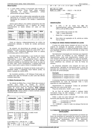 CONTABILIDADE GERAL PARA CONCURSOS                                                                     Prof. Eudimar
Observações:                                                        EF = 35 - 27 = 8 ⇒ 8 X 5,86 = R$ 46,88

1)    o custo médio unitário é encontrado pela divisão do           EF = EI + C – CMV
      valor da coluna “Preço Total” pelas unidades                  RCM = V – CMV = 294 - 158,22 = R$ 135,78
      registradas   na    coluna   “Quantidade”,   ambas
      pertencentes ao grupo “Saldo”;                                                        Vendas
                                                                                                     150
2)    o custo médio não se altera pelas operações de venda,                                          144
      alterando-se, no entanto, quando ocorreram compras,                                            294
      devoluções de compras e de vendas e abatimentos
      obtidos.
                                                                    OBSERVAÇÕES
    Vamos agora efetuar uma análise comparativa dos três
critérios de custeamento com o objetivo de avaliar                  1)       O CMV, o EF da média fixa não são
conjuntamente os dados obtidos em cada um dos                                necessariamente valores intermediários entre o
métodos:                                                                     CMV e o EF de PEPS e UEPS.

 Critério          Vendas      Estoque      CMV       RCM           2)       Custo Unitário das vendas do mês
                   Líquidas     Final                                        - PMP ⇒ custos diferentes
 PEPS               294,00      53,00      152,00     142,00
                                                                         -   Média fixa ⇒ custos iguais
 UEPS               294,00      40,00      165,00     129,00
 Média              294,00      48,00      157,00     137,00        3)       Para efeito da Legislação do IR, admite-se média
 Ponderada                                                                   fixa ou móvel.

   Como se observa, independentemente do critério de                F) PREÇO DE VENDA MENOS MARGEM DE LUCRO
custeamento adotado, a receita de vendas permanece
constante.                                                              O preço de venda menos margem de lucro é um dos
                                                                    critérios de avaliação de estoques, juntamente com o
   No entanto, em decorrência da variação no valor do               PEPS, preço específico e a média ponderada móvel, aceitos
estoque final, que é parcela redutora do custo (CMV = EI +          pela legislação tributária, conforme previsão do artigo 2 da
Compras – EF), verificamos diferenças entre os valores              Lei n.º 7. 959/89.
encontrados para o CMV e o RCM.
                                                                       Normalmente é empregado por empresas que negociam
    Dos três critérios examinados, o que resulta em menor           grande número de produtos ou que trabalham por
Resultado Bruto é o UEPS. Isso porque, em regimes                   departamentos, onde cada departamento trabalha com
inflacionários, o preço das mercadorias tende a subir a             uma margem diferente em relação ao custo de aquisição,
cada nova compra e o custeamento, por esse método,                  pois em virtude do alto giro de comercialização, torna-se
considera vendidas as mercadorias mais novas, ou seja, as           muito trabalhoso seu controle por meio de fichas de
de maior valor. Como conseqüência, o estoque final será             estoque.
menor, maior será o custo e menor o resultado obtido.
                                                                       As empresas estipulam uma margem de lucro por
                                                                    departamento, calculada em percentual sobre o preço de
   Como a tributação do Imposto de Renda incide sobre o
                                                                    aquisição das mercadorias e por decorrência, determinam
resultado obtido, a legislação fiscal federal proíbe, no
Brasil, a adoção do critério UEPS.                                  seu preço de comercialização.

                                                                         Exemplo:
   No inventário periódico, o EF (Estoque Final) pode ser                Departamento A: margem de lucro = 25%;
avaliado pelo valor de mercado ou pelo custo das últimas                 Departamento B: margem de lucro = 30%;
unidades adquiridas.                                                     Departamento C: margem de lucro = 40%.

E) Média Ponderada Fixa                                                A empresa etiqueta as mercadorias com preço de venda
                                                                    correspondente ao custo de aquisição mais o lucro
     No método da Média Fixa, o Custo Médio das compras é           esperado em cada departamento.
apurado     para    todas    as   vendas    do    período,
independentemente de terem elas sido efetuadas antes ou                Departamento A: mercadoria "pratos de porcelana"
depois de novos lotes de compras. Este método                       adquirida com custo de R$ 10,00
considera as vendas do período como se realizadas                      Preço de venda seria: 10,00 x 1,25 = 12,50
de uma só vez. Vamos refazer o mesmo exemplo anterior                  Se ao final do período contábil o estoque desta
utilizando agora a média fixa.                                      mercadoria fosse de 200 unidades, o valor da venda
                                                                    esperada seria 200 x 12,50 = 2.500,00
Ex:
                                   PREÇO                                Então o valor do custo total das 200 unidades seria
 OPERAÇÃO          QTD.     UNITÁRIO     TOTAL                      fornecido pela seguinte regra de três:
                                          (R$)
      SALDO         10        5,00        50,00                       125% ........ corresponde a 2.500,00
     INICIAL                                                          100% ........ corresponde a X
     COMPRA         20         6,00          120,00                    X = 2.000,00 ..., que é o valor do estoque final de tal
      VENDA         15         10,00         150,00                 mercadoria.
     COMPRA          5         7,00          35,00
      VENDA         12         12,00         144,00
                                                                    7.3 TRIBUTOS, DESCONTOS, ABATIMENTOS E
                                                                               DEVOLUÇÕES
Somando     as compras efetuadas e o saldo inicial:
SI          10 X 5,00 = 50,00
                                                                        Vimos no tópico anterior os lançamentos que devem ser
Compra      20 X 6,00 = 120,00
                                                                    feitos nas empresas em operações de compra ou venda de
Compra        5 X 7,00 = 35,00
                                                                    mercadorias. Agora vamos acrescentar alguns fatores que
Total =     35 X ?         205,00
                                                                    alteram estes lançamentos, tais como: descontos,
                                                                    abatimentos, impostos incidentes e devoluções de
Custo Médio Fixo = 205,00 /35 = 5,86                                mercadorias.
Qtd. Vendida = 15 + 12 = 27 unidades
CMV = 27 X 5,86 = R$ 158,22
46                                                    www.cursoavancado.cjb.net
 