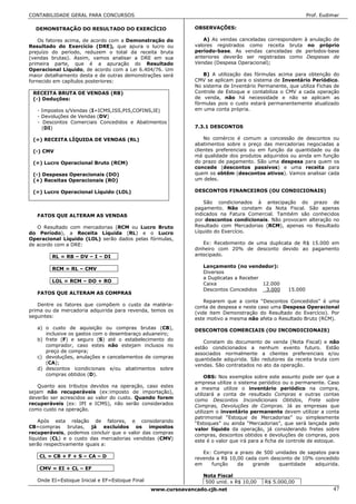 CONTABILIDADE GERAL PARA CONCURSOS                                                                           Prof. Eudimar

  DEMONSTRAÇÃO DO RESULTADO DO EXERCÍCIO                      OBSERVAÇÕES:

    Os fatores acima, de acordo com a Demonstração do            A) As vendas canceladas correspondem à anulação de
Resultado do Exercício (DRE), que apura o lucro ou            valores registrados como receita bruta no próprio
prejuízo do período, reduzem o total da receita bruta         período-base. As vendas canceladas de períodos-base
(vendas brutas). Assim, vamos analisar a DRE em sua           anteriores deverão ser registradas como Despesas de
primeira parte, que é a apuração do Resultado                 Vendas (Despesa Operacional);
Operacional Líquido, de acordo com a Lei 6.404/76. Um
maior detalhamento desta e de outras demonstrações será          B) A utilização das fórmulas acima para obtenção do
fornecido em capítulos posteriores:                           CMV se aplicam para o sistema de Inventário Periódico.
                                                              No sistema de Inventário Permanente, que utiliza Fichas de
 RECEITA BRUTA DE VENDAS (RB)                                 Controle de Estoque e contabiliza o CMV a cada operação
 (-) Deduções:                                                de venda, não há necessidade e não se aplicam as
                                                              fórmulas pois o custo estará permanentemente atualizado
   - Impostos s/Vendas (I=ICMS,ISS,PIS,COFINS,IE)             em uma conta própria.
   - Devoluções de Vendas (DV)
   - Descontos Comerciais Concedidos e Abatimentos
     (DI)                                                     7.3.1 DESCONTOS

 (=) RECEITA LÍQUIDA DE VENDAS (RL)                               No comércio é comum a concessão de descontos ou
                                                              abatimentos sobre o preço das mercadorias negociadas a
 (-) CMV                                                      clientes preferenciais ou em função da quantidade ou da
                                                              má qualidade dos produtos adquiridos ou ainda em função
 (=) Lucro Operacional Bruto (RCM)                            do prazo de pagamento. São uma despesa para quem os
                                                              concede (descontos passivos) e uma receita para
 (-) Despesas Operacionais (DO)                               quem os obtêm (descontos ativos). Vamos analisar cada
 (+) Receitas Operacionais (RO)                               um deles.

 (=) Lucro Operacional Líquido (LOL)                          DESCONTOS FINANCEIROS (OU CONDICIONAIS)

                                                                  São condicionados à antecipação do prazo de
                                                              pagamento. Não constam da Nota Fiscal. São apenas
   FATOS QUE ALTERAM AS VENDAS                                indicados na Fatura Comercial. Também são conhecidos
                                                              por descontos condicionais. Não provocam alteração no
   O Resultado com mercadorias (RCM ou Lucro Bruto            Resultado com Mercadorias (RCM), apenas no Resultado
do Período), a Receita Líquida (RL) e o Lucro                 Líquido do Exercício.
Operacional Líquido (LOL) serão dados pelas fórmulas,
de acordo com a DRE:                                             Ex: Recebimento de uma duplicata de R$ 15.000 em
                                                              dinheiro com 20% de desconto devido ao pagamento
        RL = RB – DV – I – DI                                 antecipado.

                                                                 Lançamento (no vendedor):
        RCM = RL – CMV
                                                                 Diversos
                                                                 a Duplicatas a Receber
        LOL = RCM – DO + RO
                                                                 Caixa                  12.000
                                                                 Descontos Concedidos    3.000      15.000
   FATOS QUE ALTERAM AS COMPRAS
                                                                  Reparem que a conta “Descontos Concedidos” é uma
   Dentre os fatores que compõem o custo da matéria-          conta de despesa e neste caso uma Despesa Operacional
prima ou da mercadoria adquirida para revenda, temos os       (vide item Demonstração do Resultado do Exercício). Por
seguintes:                                                    este motivo a mesma não afeta o Resultado Bruto (RCM).
   a) o custo de aquisição ou compras brutas (CB),            DESCONTOS COMERCIAIS (OU INCONDICIONAIS)
      inclusive os gastos com o desembaraço aduaneiro;
   b) frete (F) e seguro (S) até o estabelecimento do            Constam do documento de venda (Nota Fiscal) e não
      comprador, caso estes não estejam inclusos no           estão condicionados a nenhum evento futuro. Estão
      preço de compra;                                        associados normalmente a clientes preferenciais e/ou
   c) devoluções, anulações e cancelamentos de compras        quantidade adquirida. São redutores da receita bruta com
      (CA);                                                   vendas. São contratados no ato da operação.
   d) descontos icondicionais e/ou abatimentos sobre
      compras obtidos (D).                                         OBS: Nos exemplos sobre este assunto pode ser que a
                                                              empresa utilize o sistema periódico ou o permanente. Caso
   Quanto aos tributos devidos na operação, caso estes        a mesma utilize o inventário periódico na compra,
sejam não recuperáveis (ex:imposto de importação),            utilizará a conta de resultado Compras e outras contas
deverão ser acrescidos ao valor do custo. Quando forem        como Descontos Incondicionais Obtidos, Frete sobre
recuperáveis (ex: IPI e ICMS), não serão considerados         Compras, Devoluções de Compras. Já as empresas que
como custo na operação.                                       utilizam o inventário permanente devem utilizar a conta
                                                              patrimonial “Estoque de Mercadorias” ou simplesmente
    Após esta relação de fatores, e considerando              “Estoques” ou ainda “Mercadorias”, que será lançada pelo
CB=compras brutas, já excluídos os impostos                   valor líquido da operação, já considerando fretes sobre
recuperáveis, podemos concluir que o valor das compras        compras, descontos obtidos e devoluções de compras, pois
líquidas (CL) e o custo das mercadorias vendidas (CMV)        este é o valor que irá para a ficha de controle de estoque.
serão respectivamente iguais a:
                                                                 Ex: Compra a prazo de 500 unidades de sapatos para
    CL = CB + F + S – CA – D                                  revenda a R$ 10,00 cada com desconto de 10% concedido
                                                              em    função    da    grande   quantidade   adquirida.
    CMV = EI + CL – EF
                                                                 Nota Fiscal
   Onde EI=Estoque Inicial e EF=Estoque Final                     500 unid. x R$ 10,00    R$ 5.000,00
                                                www.cursoavancado.cjb.net                                              47
 