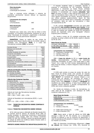 CONTABILIDADE GERAL PARA CONCURSOS                                                                               Prof. Eudimar
                                                                       É imposto incidente sobre a produção. Quando a
   Pela devolução:                                                 empresa é contribuinte do IPI (empresa industrial,
   Fornecedores                                                    equiparado a industrial) as Notas Fiscais emitidas
   a Devolução de Compras           160                            determinam o valor das vendas e do imposto sobre elas
                                                                   incidente. É considerado um imposto calculado “por
    Caso a empresa acima utilizasse o sistema de                   fora” do preço, ou seja, o valor total da Nota Fiscal será o
inventário permanente deveria efetuar os seguintes                 valor da mercadoria mais o valor do IPI. O vendedor é um
lançamentos:                                                       mero agente arrecadador do tributo, devendo repassá-lo
                                                                   aos cofres públicos posteriormente. Quem de fato
   Lançamento da compra:                                           suportará o ônus do tributo será o comprador, que pagará
   Estoques                                                        ao vendedor, além do valor da mercadoria, o valor
   a Fornecedores                   800                            correspondente ao IPI.

   Pela devolução:                                                    O IPI, quando recuperável (conceito que será dado
   Fornecedores                                                    logo adiante), não constitui despesa nem receita. O seu
   a Estoques                       160                            controle se dá somente através de contas patrimoniais.
                                                                   O valor do imposto por ocasião da venda da mercadoria
    Reparem que, neste caso, como não se utiliza a conta           deverá ser registrado como uma “obrigação” (Passivo
“Compras” no inventário permanente, tampouco se usa a              Exigível) para a empresa.
conta “Devolução de Compras”, registrando a devolução
diretamente na conta patrimonial “Estoques”.                          Ex: Venda a prazo de 10 unidades produzidas pela
                                                                   empresa, ao preço unitário de R$ 50,00, sujeita à alíquota
   EXERCÍCIO: Dados os saldos de das contas da                     do IPI de 10%.
empresa Cama Mesa e Banho Ltda em 31/12/99, calcule o
resultado com mercadorias (RCM) e o custo das                      Nota Fiscal de Venda
mercadorias vendidas (CMV) no período:                              10 unid. x R$ 50,00         R$   500,00
                                                                    + IPI 10% x R$ 500,00       R$    50,00
Vendas Brutas                                         5000          Total da NF                 R$   550,00
Estoque em 01/01/99                                    500
Compras                                               1500            Lançamento (no vendedor):
Vendas Anuladas do período                             200            D – Duplicatas a Receber (AC)      550
Compras Canceladas                                     150            C – Vendas a Prazo (R)                500
Fretes pagos sobre compras ao                          300            C – IPI a Recolher (PC)                50
transportador
Fretes sobre vendas                                    250             OBS: A base de cálculo do IPI é o valor bruto da
Estoque em 31/12/99                                    200         venda,     desconsiderados,   portanto,    os   descontos
Descontos Incondicionais obtidos s/compras             350         comerciais concedidos, ou seja, o IPI incide sobre o valor
Fornecedores                                          1550         “cheio”. Se o valor do frete constar destacadamente da
Abatimentos concedidos sobre vendas                    100         Nota Fiscal de Venda, o mesmo integrará a base de cálculo
Seguros sobre compras                                  150         do imposto.

Cálculo da Receita Líquida (Vendas Líquidas)                       ICMS
Receita Bruta (RB)                      5000
                                                                       O ICMS está contido no preço de venda. No valor da
(-) Vendas Anuladas                    (200)
                                                                   Nota Fiscal de Venda existe uma parcela de imposto
(-) Abatimentos Concedidos             (100)
                                                                   integrante do preço. É considerado um imposto calculado
(=) Receita Líquida (RL)                4700
                                                                   “por dentro” (o montante do imposto integra a sua
                                                                   própria base de cálculo). No momento da venda o
Cálculo das Compras Líquidas                                       contribuinte deve reconhecer a sua incidência ao mesmo
Compras Brutas                                1500                 tempo como uma despesa e também a obrigação de
(-) Descontos Inc. Obtidos s/compras         (350)                 recolhê-lo aos cofres públicos. A Nota Fiscal emitida pelo
(-) Compras Canceladas                       (150)                 vendedor deverá destacar a parcela correspondente ao
(+) Frete sobre Compras                        300                 ICMS, bem como a alíquota aplicada.
(+) Seguro sobre Compras                       150
(=) Compras Líquidas (CL)                     1450                     Ex: Venda em dinheiro, à vista, de mercadorias, no
                                                                   valor total de R$ 10.000,00, com destaque de ICMS
Cálculo do Custo das Mercadorias Vendidas                          incidente à alíquota de 17%.
CMV = EI + CL – EF
CMV = 500 + 1450 – 200 = 1750                                         Nota Fiscal de Venda
                                                                       Valor Bruto                        10.000
Cálculo do Resultado com mercadorias (RCM) = Lucro                     Total da NF                        10.000
Bruto                                                                  ICMS destacado (17%)                1.700
RCM = VL – CMV = 4700 – 1750 = 2950
                                                                      Lançamentos (no vendedor):
7.3.4   TRIBUTOS INCIDENTES SOBRE COMPRAS E
                                                                      D – Caixa (AC)           10.000
        VENDAS
                                                                      C – Vendas a Vista (R)          10.000
7.3.4.1 TRIBUTOS INCIDENTES SOBRE VENDAS
                                                                      D – ICMS sobre Vendas (D)        1.700
                                                                      C – ICMS a Recolher (PC)                 1.700
   Já foi visto que para a obtenção da Receita Líquida (RL)
do período deve-se deduzir da Receita Bruta (RB) as
                                                                       OBS: Regra geral, a base de cálculo do ICMS não
vendas anuladas, os descontos comerciais e abatimentos
                                                                   abrange o valor do IPI. No entanto, se a mercadoria
concedidos sobre vendas, além dos tributos incidentes
                                                                   vendida se destinar a uso ou consumo do adquirente, o
(ICMS, IE, ISS, PIS, COFINS). Vamos nos aprofundar agora
                                                                   valor da parcela do IPI passará a integrar a base de cálculo
no estudo do efeito da incidência destes tributos sobre a
                                                                   do imposto (LC 87/96).
receita líquida do exercício.
                                                                     OBS: Os descontos incondicionais influenciam a base
IMPOSTO SOBRE PRODUTOS INDUSTRIALIZADOS IPI)
                                                                   de cálculo dos tributos (ex: ICMS, IPI), devendo se


                                                     www.cursoavancado.cjb.net                                              49
 