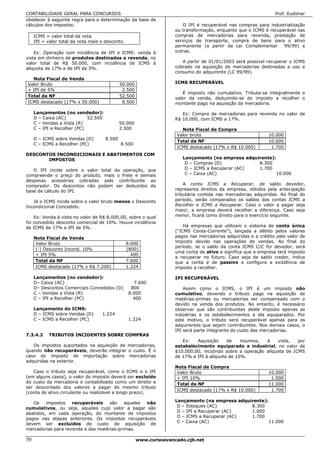 CONTABILIDADE GERAL PARA CONCURSOS                                                                               Prof. Eudimar
obedecer à seguinte regra para a determinação da base de
cálculos dos impostos:                                                  O IPI é recuperável nas compras para industrialização
                                                                     ou transformação, enquanto que o ICMS é recuperável nas
     ICMS = valor total da nota                                      compras de mercadorias para revenda, prestação de
     IPI = valor total da nota mais o desconto.                      serviços de transporte, compra de bens para o ativo
                                                                     permanente (a partir da Lei Complementar      99/99) e
    Ex: Operação com incidência de IPI e ICMS: venda à               outras.
vista em dinheiro de produtos destinados a revenda, no
valor total de R$ 50.000, com incidência de ICMS à                      A partir de 01/01/2003 será possível recuperar o ICMS
alíquota de 17% e de IPI de 5%.                                      cobrado na aquisição de mercadorias destinadas a uso e
                                                                     consumo do adquirente (LC 99/99).
  Nota Fiscal de Venda
Valor Bruto                                   50.000                 ICMS RECUPERÁVEL
+ IPI de 5%                                    2.500
                                                                        É imposto não cumulativo. Tributa-se integralmente o
Total da NF                                   52.500
                                                                     valor da venda, deduzindo-se do imposto a recolher o
ICMS destacado (17% x 50.000)                  8.500                 montante pago na aquisição da mercadoria.

     Lançamentos (no vendedor):                                         Ex: Compra de mercadorias para revenda no valor de
     D – Caixa (AC)          52.500                                  R$ 10.000, com ICMS a 17%.
     C – Vendas a Vista (R)                   50.000
     C – IPI a Recolher (PC)                  2.500                     Nota Fiscal de Compra
                                                                      Valor bruto                             10.000
     D – ICMS sobre Vendas (D)        8.500
                                                                      Total da NF                             10.000
     C – ICMS a Recolher (PC)                 8.500
                                                                      ICMS destacado (17% x R$ 10.000)         1.700
DESCONTOS INCONDICIONAIS E ABATIMENTOS COM
       IMPOSTOS                                                         Lançamento (na empresa adquirente):
                                                                         D – Compras (D)            8.300
   O IPI incide sobre o valor total da operação, que                     D – ICMS a Recuperar (AC)  1.700
compreende o preço do produto, mais o frete e demais                     C – Caixa (AC)                    10.000
despesas acessórias cobradas pelo contribuinte ao
comprador. Os descontos não podem ser deduzidos da                       A conta ICMS a Recuperar, de saldo devedor,
base de cálculo do IPI.                                              representa direitos da empresa, obtidos pela antecipação
                                                                     tributária contida nas mercadorias adquiridas. Ao final do
   Já o ICMS incide sobre o valor bruto menos o Desconto             período, serão comparados os saldos das contas ICMS a
Incondicional Concedido.                                             Recolher e ICMS a Recuperar. Caso o valor a pagar seja
                                                                     maior, a empresa deverá recolher a diferença. Caso seja
    Ex: Venda à vista no valor de R$ 8.000,00, sobre o qual          menor, ficará como direito para o exercício seguinte.
foi concedido desconto comercial de 10%. Houve incidência
de ICMS de 17% e IPI de 5%.                                              Há empresas que utilizam o sistema de conta única
                                                                     (“ICMS Conta-Corrente”), lançada a débito pelos valores
     Nota Fiscal de Venda                                            pagos nas mercadorias adquiridas e a crédito pelo valor de
      Valor Bruto                                 8.000              imposto devido nas operações de vendas. Ao final do
                                                                     período, se o saldo da conta ICMS C/C for devedor, será
      (-) Desconto Incond. 10%                    (800)
                                                                     uma conta de ativo e significa que a empresa terá imposto
      + IPI 5%                                      400
                                                                     a recuperar no futuro. Caso seja de saldo credor, indica
      Total da NF                                 7.600              que a conta é de passivo e configura a existência de
      ICMS destacado (17% x R$ 7.200)             1.224              imposto a recolher.

     Lançamentos (no vendedor):                                      IPI RECUPERÁVEL
     D– Caixa (AC)                                  7.600
     D– Descontos Comerciais Concedidos (D)        800                   Assim como o ICMS, o IPI é um imposto não
     C – Vendas a Vista (R)                       8.000              cumulativo, devendo o tributo pago na aquisição de
     C – IPI a Recolher (PC)                        400              matérias-primas ou mercadorias ser compensado com o
                                                                     devido na venda dos produtos. No entanto, é necessário
     Lançamento do ICMS:                                             observar que são contribuintes deste imposto apenas as
     D – ICMS sobre Vendas (D)      1.224                            indústrias e os estabelecimentos a ela equiparados. Por
     C – ICMS a Recolher (PC)                     1.224              este motivo, o tributo será recuperável apenas para os
                                                                     adquirentes que sejam contribuintes. Nos demais casos, o
                                                                     IPI será parte integrante do custo das mercadorias.
7.3.4.2     TRIBUTOS INCIDENTES SOBRE COMPRAS
                                                                        Ex:   Aquisição     de    insumos,  à    vista,   por
   Os impostos suportados na aquisição de mercadorias,               estabelecimento equiparado a industrial, no valor de
quando não recuperáveis, deverão integrar o custo. É o               $10.000,00, incidindo sobre a operação alíquota de ICMS
caso do imposto de importação sobre mercadorias                      de 17% e IPI à alíquota de 10%.
adquiridas na exterior.
                                                                     Nota Fiscal de Compra
   Caso o tributo seja recuperável, como o ICMS e o IPI               Valor Bruto                             10.000
(em alguns casos), o valor do imposto deverá ser excluído             + IPI 10%                                1.000
do custo da mercadoria e contabilizado como um direito a              Total da NF                             11.000
ser descontado dos valores a pagar do mesmo tributo
                                                                      ICMS destacado (17% x R$ 10.000)         1.700
(conta de ativo circulante ou realizável a longo prazo).
                                                                     Lançamento (na empresa adquirente):
   Os    impostos   recuperáveis    são    aqueles não
                                                                      D – Estoques (AC)          8.300
cumulativos, ou seja, aqueles cujo valor a pagar são
                                                                      D – IPI a Recuperar (AC)   1.000
abatidos, em cada operação, do montante de impostos
                                                                      D – ICMS a Recuperar (AC)  1.700
pagos nas etapas anteriores. Os impostos recuperáveis
                                                                      C – Caixa (AC)                    11.000
devem ser excluídos do custo de aquisição de
mercadorias para revenda e das matérias-primas.

50                                                     www.cursoavancado.cjb.net
 