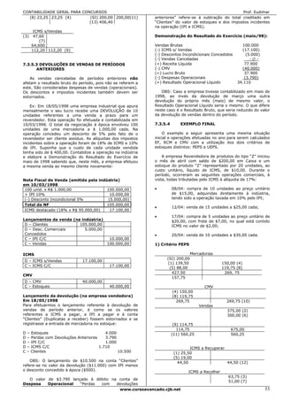 CONTABILIDADE GERAL PARA CONCURSOS                                                                       Prof. Eudimar
  (8) 23,25 23,25 (4)       (SI) 200,00 200,00(11)            anteriores” refere-se à subtração do total creditado em
                            (13) 406,40                       “Clientes” do valor de estoques e dos impostos incidentes
                                                              na operação (IPI e ICMS).
       ICMS s/Vendas
(3)    47,60                                                  Demonstração do Resultado do Exercício (maio/98):
          (7)
      64,600                                                  Vendas Brutas                                100.000
      112,20 112,20 (9)                                       (-) ICMS s/ Vendas                           (17.100)
                                                              (-) Descontos Incondicionais Concedidos        (5.000)
                                                              (-) Vendas Canceladas                            -∅-
7.3.5.3 DEVOLUÇÕES DE VENDAS DE PERÍODOS                      (=) Receita Líquida                           77.900
      ANTERIORES                                              (-) CMV                                      (40.000)
                                                              (=) Lucro Bruto                               37.900
    As vendas canceladas de períodos anteriores não           (-) Despesas Operacionais                     (3.790)
afetam o resultado bruto do período, pois não se referem a    (=) Resultado Operacional Líquido          34.110
este. São consideradas despesas de vendas (operacionais).
Os descontos e impostos incidentes também devem ser              OBS: Caso a empresa tivesse contabilizado em maio de
estornados.                                                   1998, ao invés da devolução de março uma outra
                                                              devolução do próprio mês (maio) de mesmo valor, o
    Ex: Em 18/05/1998 uma empresa industrial que apura        Resultado Operacional Líquido seria o mesmo. O que difere
mensalmente o seu lucro recebe uma DEVOLUÇÃO de 10            neste caso é o Resultado Bruto, que seria reduzido do valor
unidades referentes a uma venda a prazo para um               da devolução de vendas dentro do período.
revendedor. Esta operação foi efetuada e contabilizada em
10/03/1998. O total da negociação à época envolveu 100        7.3.5.4       EXEMPLO FINAL
unidades de uma mercadoria a $ 1.000,00 cada. Na
operação concedeu um desconto de 5% pelo fato de o                O exemplo a seguir apresenta uma mesma situação
revendedor ser cliente assíduo. As alíquotas dos impostos     inicial e operações efetuadas no ano para serem calculados
incidentes sobre a operação foram de 18% de ICMS e 10%        EF, RCM e CMV com a utilização dos dois critérios de
de IPI. Suponha que o custo de cada unidade vendida           estoques distintos: PEPS e UEPS.
tenha sido de $ 400,00. Contabilize a operação na indústria
e elabore a Demonstração do Resultado do Exercício de             A empresa Revendedora de produtos do tipo “Z” iniciou
maio de 1998 sabendo que, neste mês, a empresa efetuou        o mês de abril com saldo de $200,00 em Caixa e um
a mesma venda ao mesmo cliente novamente:                     estoque do produto “Z” representado por 20 unidades, ao
                                                              custo unitário, líquido de ICMS, de $10,00. Durante o
                                                              período, ocorreram as seguintes operações comerciais, à
Nota Fiscal de Venda (emitida pela indústria)                 vista, todas tributadas pelo ICMS à alíquota de 17%:
em 10/03/1998
 100 unid. x R$ 1.000,00               100.000,00             •         08/04: compra de 10 unidades ao preço unitário
 + IPI 10%                               10.000,00                      de $15,00, adquiridas diretamente à indústria,
 (-) Desconto Incondicional 5%          (5.000,00)                      tendo sido a operação taxada em 10% pelo IPI;
 Total da NF                           105.000,00
                                                              •         12/04: venda de 15 unidades a $25,00 cada;
 ICMS destacado (18% x R$ 95.000,00)     17.100,00
                                                              •         17/04: compra de 5 unidades ao preço unitário de
Lançamentos da venda (na indústria)                                     $20,00, com frete de $7,00, no qual está contido
 D – Clientes           105.000,00                                      ICMS no valor de $2,00;
 D – Desc. Comerciais      5.000,00
 Concedidos                                                   •         20/04: venda de 10 unidades a $30,00 cada.
 C – IPI C/C                         10.000,00
 C – Vendas                         100.000,00                1) Critério PEPS

ICMS                                                                              Mercadorias
                                                                    (SI) 200,00
D – ICMS s/Vendas             17.100,00
                                                                     (1) 139,50                   150,00 (4)
C – ICMS C/C                                17.100,00
                                                                      (5) 88,00                   119,75 (8)
                                                                       427,50                      269, 75
CMV
                                                                       157,75
D – CMV                       40.000,00
C – Estoques                                40.000,00                                    CMV
                                                                        (4) 150,00
Lançamento da devolução (na empresa vendedora)                          (8) 119,75
Em 18/05/1998                                                             269,75                    269,75 (10)
Para efetuarmos o lançamento referente à devolução de                                 Vendas
vendas de período anterior, é como se os valores                                                    375,00 (2)
referentes a ICMS a pagar, a IPI a pagar e à conta                                                  300,00 (6)
“Clientes” (Duplicatas a receber) fossem estornados e se
registrasse a entrada de mercadoria no estoque:                          (9) 114,75
                                                                           114,75                     675,00
D – Estoques                            4.000                           (11) 560,25                   560,25
D – Perdas com Devoluções Anteriores    3.790
D – IPI C/C                             1.000
D – ICMS C/C                         1.710                                       ICMS a Recuperar
C – Clientes                                  10.500                     (1) 25,50
                                                                         (5) 19,00
    OBS: O lançamento de $10.500 na conta “Clientes”                       44,50                  44,50 (12)
refere-se no valor da devolução ($11.000) com IPI menos
o desconto concedido à época ($500).                                            ICMS a Recolher
                                                                                                     63,75 (3)
  O valor de $3.790 lançado à débito na conta de
                                                                                                     51,00 (7)
Despesa   Operacional   “Perdas com    devoluções
                                        www.cursoavancado.cjb.net                                                      53
 
