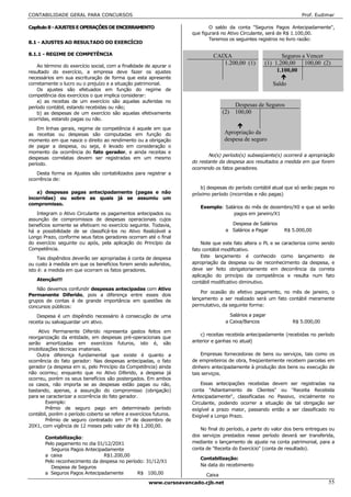 CONTABILIDADE GERAL PARA CONCURSOS                                                                                 Prof. Eudimar

Capítulo 8 - AJUSTES E OPERAÇÕES DE ENCERRAMENTO                            O saldo da conta "Seguros Pagos Antecipadamente",
                                                                    que figurará no Ativo Circulante, será de R$ 1.100,00.
                                                                            Teremos os seguintes registros no livro razão:
8.1 - AJUSTES AO RESULTADO DO EXERCÍCIO

8.1.1 - REGIME DE COMPETÊNCIA                                                CAIXA                         Seguros a Vencer
    Ao término do exercício social, com a finalidade de apurar o
                                                                                1.200,00 (1)        (1) 1.200,00    100,00 (2)
resultado do exercício, a empresa deve fazer os ajustes                                                  1.100,00
necessários em sua escrituração de forma que esta apresente
corretamente o lucro ou o prejuízo e a situação patrimonial.                                            Saldo
    Os ajustes são efetuados em função do regime de
competência dos exercícios o que implica considerar:
    a) as receitas de um exercício são aquelas auferidas no
período contábil, estando recebidas ou não;                                             Despesas de Seguros
    b) as despesas de um exercício são aquelas efetivamente                       (2)   100,00
ocorridas, estando pagas ou não.

    Em linhas gerais, regime de competência é aquele em que
as receitas ou despesas são computadas em função do                               Apropriação da
momento em que nasce o direito ao rendimento ou a obrigação                       despesa de seguro
de pagar a despesa, ou seja, é levado em consideração o
momento da ocorrência do fato gerador, e ainda receitas e
                                                                           No(s) período(s) subseqüente(s) ocorrerá a apropriação
despesas correlatas devem ser registradas em um mesmo
período.                                                            do restante da despesa aos resultados a medida em que forem
                                                                    ocorrendo os fatos geradores.
   Desta forma os Ajustes são contabilizados para registrar a
ocorrência de:
                                                                       b) despesas do período contábil atual que só serão pagas no
   a) despesas pagas antecipadamente (pagas e não                   próximo período (incorridas e não pagas)
incorridas) ou sobre as quais já se assumiu um
compromisso.
                                                                       Exemplo: Salários do mês de dezembro/X0 e que só serão
   Integram o Ativo Circulante os pagamentos antecipados ou                         pagos em janeiro/X1
assunção de compromissos de despesas operacionais cujos
benefícios somente se efetivam no exercício seguinte. Todavia,                       Despesa de Salários
há a possibilidade de se classificá-los no Ativo Realizável a                      a Salários a Pagar       R$ 5.000,00
Longo Prazo, conforme seus fatos geradores ocorram até o final
do exercício seguinte ou após, pela aplicação do Princípio da           Note que este fato altera o PL e se caracteriza como sendo
Competência.                                                        fato contábil modificativo.
    Tais dispêndios deverão ser apropriadas à conta de despesa          Este lançamento é conhecido como lançamento de
ou custo à medida em que os benefícios forem sendo auferidos,       apropriação da despesa ou de reconhecimento da despesa, e
isto é: a medida em que ocorram os fatos geradores.                 deve ser feito obrigatoriamente em decorrência da correta
                                                                    aplicação do princípio da competência e resulta num fato
   Atenção!!!
                                                                    contábil modificativo diminutivo.
   Não devemos confundir despesas antecipadas com Ativo
                                                                        Por ocasião do efetivo pagamento, no mês de janeiro, o
Permanente Diferido, pois a diferença entre esses dois
grupos de contas é de grande importância em questões de             lançamento a ser realizado será um fato contábil meramente
concursos públicos:                                                 permutativo, da seguinte forma:

    Despesa é um dispêndio necessário à consecução de uma                            Salários a pagar
receita ou salvaguardar um ativo.                                                  a Caixa/Bancos               R$ 5.000,00

    Ativo Permanente Diferido representa gastos feitos em
                                                                       c) receitas recebida antecipadamente (recebidas no período
reorganização da entidade, em despesas pré-operacionais que
serão amortizadas em exercícios futuros, isto é, são                anterior e ganhas no atual)
imobilizações técnicas imateriais.
    Outra diferença fundamental que existe é quanto a                   Empresas fornecedoras de bens ou serviços, tais como os
ocorrência do fato gerador: Nas despesas antecipadas, o fato        de empreiteiros de obra, freqüentemente recebem parcelas em
gerador (a despesa em si, pelo Princípio da Competência) ainda      dinheiro antecipadamente à produção dos bens ou execução de
não ocorreu; enquanto que no Ativo Diferido, a despesa já           tais serviços.
ocorreu, porém os seus benefícios são postergados. Em ambos
os casos, não importa se as despesas estão pagas ou não,                Essas antecipações recebidas devem ser registradas na
bastando, apenas, a assunção do compromisso (obrigação)             conta "Adiantamento de Clientes" ou "Receita Recebida
para se caracterizar a ocorrência do fato gerador.                  Antecipadamente", classificadas no Passivo, inicialmente no
        Exemplo:                                                    Circulante, podendo ocorrer a situação de tal obrigação ser
        Prêmio de seguro pago em determinado período                exigível a prazo maior, passando então a ser classificado no
contábil, porém o período coberto se refere a exercícios futuros.   Exigível a Longo Prazo.
        Prêmio de seguro contratado em 1º de dezembro de
20X1, com vigência de 12 meses pelo valor de R$ 1.200,00.
                                                                       No final do período, a parte do valor dos bens entregues ou
       Contabilização:                                              dos serviços prestados nesse período deverá ser transferida,
       Pelo pagamento no dia 01/12/20X1                             mediante o lançamento de ajuste na conta patrimonial, para a
          Seguros Pagos Antecipadamente                             conta de "Receita do Exercício" (conta de resultado).
       a caixa                  R$1.200,00
                                                                       Contabilização:
       Pelo reconhecimento da despesa no período: 31/12/X1
          Despesa de Seguros                                           Na data do recebimento
       a Seguros Pagos Antecipadamente        R$ 100,00                   Caixa
                                                      www.cursoavancado.cjb.net                                                55
 
