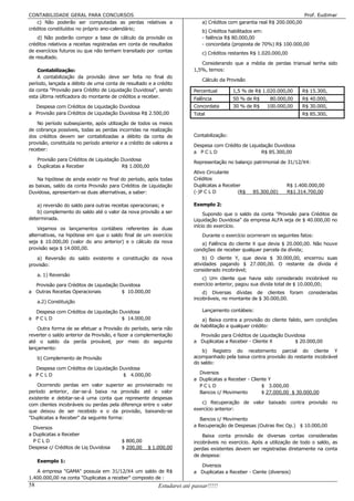 CONTABILIDADE GERAL PARA CONCURSOS                                                                                         Prof. Eudimar
    c) Não poderão ser computadas as perdas relativas a                      a) Créditos com garantia real R$ 200.000,00
créditos constituídos no próprio ano-calendário;
                                                                             b) Créditos habilitados em:
    d) Não poderão compor a base de cálculo da provisão os                   - falência R$ 80.000,00
créditos relativos a receitas registradas em conta de resultados             - concordata (proposta de 70%) R$ 100.000,00
de exercícios futuros ou que não tenham transitado por contas
                                                                             c) Créditos restantes R$ 1.020.000,00
de resultado.
                                                                            Considerando que a média de perdas trianual tenha sido
    Contabilização:                                                      1,5%, temos:
    A contabilização da provisão deve ser feita no final do
                                                                             Cálculo da Provisão
período, lançada a débito de uma conta de resultado e a crédito
da conta "Provisão para Crédito de Liquidação Duvidosa", sendo           Percentual        1,5 % de R$ 1.020.000,00        R$ 15.300,
esta última retificadora do montante de créditos a receber.              Falência          50 % de R$     80.000,00        R$ 40.000,
  Despesa com Créditos de Liquidação Duvidosa                            Concordata        30 % de R$    100.000,00        R$ 30.000,
a Provisão para Créditos de Liquidação Duvidosa R$ 2.500,00              Total                                           R$ 85.300,
    No período subseqüente, após utilização de todos os meios
de cobrança possíveis, todas as perdas incorridas na realização
dos créditos devem ser contabilizadas a débito da conta de               Contabilização:
provisão, constituída no período anterior e a crédito de valores a
                                                                         Despesa com Crédito de Liquidação Duvidosa
receber:
                                                                         a PCLD                       R$ 85.300,00
     Provisão para Créditos de Liquidação Duvidosa
                                                                         Representação no balanço patrimonial de 31/12/X4:
a    Duplicatas a Receber                 R$ 1.000,00
                                                                         Ativo Circulante
    Na hipótese de ainda existir no final do período, após todas         Créditos
as baixas, saldo da conta Provisão para Créditos de Liquidação           Duplicatas a Receber                     R$ 1.400.000,00
Duvidosa, apresentam-se duas alternativas, a saber:                      (-)P C L D         (R$    85.300,00)     R$1.314.700,00

    a) reversão do saldo para outras receitas operacionais; e            Exemplo 2:
    b) complemento do saldo até o valor da nova provisão a ser                Supondo que o saldo da conta "Provisão para Créditos de
determinada.                                                             Liquidação Duvidosa" da empresa ALFA seja de $ 40.000,00 no
                                                                         início do exercício.
    Vejamos os lançamentos contábeis referentes às duas
alternativas, na hipótese em que o saldo final de um exercício               Durante o exercício ocorreram os seguintes fatos:
seja $ 10.000,00 (valor do ano anterior) e o cálculo da nova                a) Falência do cliente X que devia $ 20.000,00. Não houve
provisão seja $ 14.000,00.                                               condições de receber qualquer parcela da dívida;
   a) Reversão do saldo existente e constituição da nova                     b) O cliente Y, que devia $ 30.000,00, encerrou suas
provisão:                                                                atividades pagando $ 27.000,00. O restante da dívida é
                                                                         considerado incobrável;
     a. 1) Reversão
                                                                            c) Um cliente que havia sido considerado incobrável no
  Provisão para Créditos de Liquidação Duvidosa                          exercício anterior, pagou sua dívida total de $ 10.000,00;
a Outras Receitas Operacionais          $ 10.000,00                          d) Diversas dívidas de clientes foram           consideradas
                                                                         incobráveis, no montante de $ 30.000,00.
     a.2) Constituição

  Despesa com Créditos de Liquidação Duvidosa                                Lançamento contábeis:
a PCLD                                $ 14.000,00                            a) Baixa contra a provisão do cliente falido, sem condições
                                                                         de habilitação a qualquer crédito:
    Outra forma de se efetuar a Provisão do período, seria não
reverter o saldo anterior da Provisão, e fazer a complementação            Provisão para Créditos de Liquidação Duvidosa
até o saldo da perda provável, por meio do seguinte                      a Duplicatas a Receber - Cliente X         $ 20.000,00
lançamento:
                                                                             b) Registro do recebimento parcial do cliente Y
     b) Complemento de Provisão                                          acompanhado pela baixa contra provisão do restante incobrável
                                                                         do saldo:
  Despesa com Créditos de Liquidação Duvidosa
a PCLD                                $ 4.000,00                           Diversos
                                                                         a Duplicatas a Receber - Cliente Y
    Ocorrendo perdas em valor superior ao provisionado no                  PCLD                        $ 3.000,00
período anterior, dar-se-á baixa na provisão até o valor                   Bancos c/ Movimento         $ 27.000,00 $ 30.000,00
existente e debitar-se-á uma conta que represente despesas
com clientes incobráveis ou perdas pela diferença entre o valor             c) Recuperação de valor baixado contra provisão no
que deixou de ser recebido e o da provisão, baixando-se                  exercício anterior:
"Duplicatas a Receber" da seguinte forma:                                   Bancos c/ Movimento
  Diversos                                                               a Recuperação de Despesas (Outras Rec Op.) $ 10.000,00
a Duplicatas a Receber                                                       Baixa conta provisão de diversas contas consideradas
  PCLD                                    $ 800,00                       incobráveis no exercício. Após a utilização de todo o saldo, as
Despesa c/ Créditos de Liq Duvidosa       $ 200,00    $ 1.000,00         perdas existentes devem ser registradas diretamente na conta
                                                                         de despesa:
     Exemplo 1:
                                                                           Diversos
   A empresa "GAMA" possuía em 31/12/X4 um saldo de R$                   a Duplicatas a Receber - Ciente (diversos)
1.400.000,00 na conta "Duplicatas a receber" composto de :
58                                                         Estudarei até passar!!!!!
 