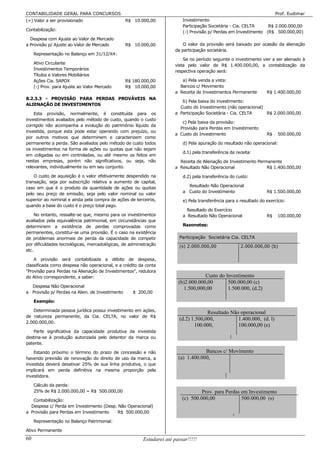 CONTABILIDADE GERAL PARA CONCURSOS                                                                                   Prof. Eudimar
(=) Valor a ser provisionado                     R$ 10.000,00             Investimento
                                                                          Participação Societária - Cia. CELTA    R$ 2.000.000,00
Contabilização:                                                           (-) Provisão p/ Perdas em Investimento (R$ 500.000,00)
  Despesa com Ajuste ao Valor de Mercado
a Provisão p/ Ajuste ao Valor de Mercado         R$ 10.000,00             O valor da provisão será baixado por ocasião da alienação
                                                                      da participação societária.
     Representação no Balanço em 31/12/X4:
                                                                          Se no período seguinte o investimento vier a ser alienado à
     Ativo Circulante                                                 vista pelo valor de R$ 1.400.000,00, a contabilização da
     Investimentos Temporários
                                                                      respectiva operação será:
     Títulos e Valores Mobiliários
     Ações Cia. SAPOX                            R$ 180.000,00           a) Pela venda a vista:
     (-) Prov. para Ajuste ao Valor Mercado      R$ 10.000,00           Bancos c/ Movimento
                                                                      a Receita de Investimentos Permanente         R$ 1.400.000,00
8.2.3.3 - PROVISÃO PARA PERDAS PROVÁVEIS NA
                                                                         b) Pela baixa do investimento:
ALIENAÇÃO DE INVESTIMENTOS
                                                                        Custo do Investimento (não operacional)
    Esta provisão, normalmente, é constituída para os                 a Participação Societária - Cia. CELTA    R$ 2.000.000,00
investimentos avaliados pelo método de custo, quando o custo
                                                                         c) Pela baixa da provisão:
corrigido não acompanha a evolução do patrimônio líquido da
                                                                        Provisão para Perdas em Investimento
investida, porque esta pode estar operando com prejuízo, ou
                                                                      a Custo do Investimento                       R$    500.000,00
por outros motivos que determinem e caracterizem como
permanente a perda. São avaliados pelo método de custo todos              d) Pela apuração do resultado não operacional:
os investimentos na forma de ações ou quotas que não sejam
                                                                          d.1) pela transferência da receita:
em coligadas ou em controladas, ou até mesmo os feitos em
nestas empresas, porém não significativos, ou seja, não                 Receita de Alienação de Investimento Permanente
relevantes, individualmente ou em seu conjunto.                       a Resultado Não Operacional                R$ 1.400.000,00

    O custo de aquisição é o valor efetivamente despendido na             d.2) pela transferência do custo:
transação, seja por subscrição relativa a aumento de capital,
caso em que é o produto da quantidade de ações ou quotas                    Resultado Não Operacional
                                                                          a Custo do Investimento                   R$ 1.500.000,00
pelo seu preço de emissão, seja pelo valor nominal ou valor
superior ao nominal e ainda pela compra de ações de terceiros,            e) Pela transferência para o resultado do exercício:
quando a base do custo é o preço total pago.
                                                                            Resultado do Exercício
     No entanto, ressalte-se que, mesmo para os investimentos             a Resultado Não Operacional               R$    100.000,00
avaliados pela equivalência patrimonial, em circunstâncias que
determinem a existência de perdas comprovadas como                        Razonetes:
permanentes, constitui-se uma provisão. É o caso na existência
de problemas anormais de perda da capacidade de competir                Participação Societária Cia. CELTA
por dificuldades tecnológicas, mercadológicas, de administração         (s) 2.000.000,00               2.000.000,00 (b)
etc.

    A provisão será contabilizada a débito de despesa,
classificada como despesa não operacional, e a crédito da conta
"Provisão para Perdas na Alienação de Investimentos", redutora
do Ativo correspondente, a saber:                                                   Custo do Investimento
                                                                        (b)2.000.000,00       500.000,00 (c)
  Despesa Não Operacional
                                                                           1.500,000,00       1.500.000, (d.2)
a Provisão p/ Perdas na Alien. de Investimento      $ 200,00

     Exemplo:

   Determinada pessoa jurídica possui investimento em ações,                         Resultado Não operacional
de natureza permanente, da Cia. CELTA, no valor de R$
                                                                        (d.2) 1.500,000,          1.400.000, (d. l)
2.000.000,00.
                                                                               100.000,           100.000,00 (e)
   Parte significativa da capacidade produtiva da investida
destina-se à produção autorizada pelo detentor da marca ou
patente.

    Estando próximo o término do prazo de concessão e não                           Bancos c/ Movimento
havendo previsão de renovação do direito de uso da marca, a             (a) 1.400.000,
investida deverá desativar 25% de sua linha produtiva, o que
implicará em perda definitiva na mesma proporção pela
investidora.

     Cálculo da perda:
     25% de R$ 2.000.000,00 = R$ 500.000,00                                        Prov. para Perdas em Investimento
   Contabilização:                                                        (c) 500.000,00             500.000,00 (s)
  Despesa c/ Perda em Investimento (Desp. Não Operacional)
a Provisão para Perdas em Investimento   R$ 500.000,00

     Representação no Balanço Patrimonial:

Ativo Permanente
60                                                      Estudarei até passar!!!!!
 