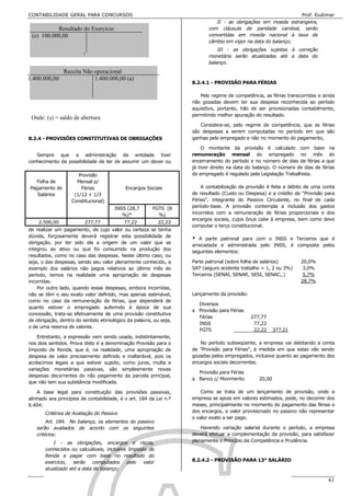 CONTABILIDADE GERAL PARA CONCURSOS                                                                                  Prof. Eudimar
                                                                                   II - as obrigações em moeda estrangeira,
           Resultado do Exercício                                               com cláusula de paridade cambial, serão
 (e) 100.000,00                                                                 convertidas em moeda nacional à taxa de
                                                                                câmbio em vigor na data do balanço;
                                                                                    III - as obrigações sujeitas à correção
                                                                                monetária serão atualizadas até a data do
                                                                                balanço.
                Receita Não operacional
1.400.000,00                1.400.000,00 (a)
                                                                        8.2.4.1 - PROVISÃO PARA FÉRIAS

                                                                           Pelo regime de competência, as férias transcorridas e ainda
                                                                        não gozadas devem ter sua despesa reconhecida ao período
                                                                        aquisitivo, portanto, hão de ser provisionadas contabilmente,
                                                                        permitindo melhor apuração do resultado.
 Onde: (s) = saldo de abertura
                                                                           Considera-se, pelo regime de competência, que as férias
                                                                        são despesas a serem computadas no período em que são
8.2.4 - PROVISÕES CONSTITUTIVAS DE OBRIGAÇÕES                           ganhas pelo empregado e não no momento do pagamento,

                                                                             O montante da provisão é calculado com base na
   Sempre que a administração da entidade tiver                         remuneração mensal do empregado no mês do
conhecimento da possibilidade de ter de assumir um dever ou             encerramento do período e no número de dias de férias a que
                                                                        já tiver direito na data do balanço. O número de dias de férias
                      Provisão                                          do empregado é regulado pela Legislação Trabalhista.
  Folha de           Mensal p/
Pagamento de           Férias               Encargos Sociais                A contabilização da provisão é feita a débito de uma conta
   Salários         (1/12 + 1/3                                         de resultado (Custo ou Despesa) e a crédito de "Provisão para
                   Constitucional)                                      Férias", integrante do Passivo Circulante, no final de cada
                                       INSS (28,7       FGTS (8         período-base. A provisão contempla a inclusão dos gastos
                                          %)*             %)            incorridos com a remuneração de férias proporcionais e dos
                                                                        encargos sociais, cujos ônus cabe à empresa, bem como deve
    2.500,00             277,77            77,22           22,22
                                                                        computar o terço constitucional.
de realizar um pagamento, de cujo valor ou certeza se tenha
dúvida, forçosamente deverá registrar esta possibilidade de
                                                                        * A parte patronal para com o INSS e Terceiros que é
obrigação, por ter sido ela a origem de um valor que se
                                                                        arrecadada e administrada pelo INSS, é composta pelos
integrou ao ativo ou que foi consumido na produção dos
                                                                        seguintes elementos:
resultados, como no caso das despesas. Neste último caso, ou
seja, o das despesas, sendo seu valor plenamente conhecido, a           Parte patronal (sobre folha de salários)        20,0%
exemplo dos salários não pagos relativos ao último mês do               SAT (seguro acidente trabalho = 1, 2 ou 3%)      3,0%
período, temos na realidade uma apropriação de despesas                 Terceiros (SENAI, SENAR, SESI, SENAC,.)          5,7%
incorridas.                                                                                                             28,7%
    Por outro lado, quando essas despesas, embora incorridas,
não se têm o seu exato valor definido, mas apenas estimável,            Lançamento da provisão:
como no caso da remuneração de férias, que dependerá de
                                                                          Diversos
quanto estiver o empregado auferindo à época de sua
                                                                        a Provisão para Férias
concessão, trata-se efetivamente de uma provisão constitutiva
                                                                          Férias                  277,77
de obrigação, dentro do sentido etimológico da palavra, ou seja,
                                                                          INSS                     77,22
o de uma reserva de valores.
                                                                          FGTS                     22,22     377,21
    Entretanto, a expressão vem sendo usada, indistintamente,
nos dois sentidos. Prova disto é a denominação Provisão para o             No período subseqüente, a empresa vai debitando a conta
Imposto de Renda, que é, na realidade, uma apropriação de               de "Provisão para Férias", à medida em que estas vão sendo
despesa de valor precisamente definido e inalterável, pois os           gozadas pelos empregados, inclusive quanto ao pagamento dos
acréscimos legais a que estiver sujeito, como juros, multa e            encargos sociais decorrentes.
variações monetárias passivas, são simplesmente novas
                                                                          Provisão para Férias
despesas decorrentes do não pagamento da parcela principal,
                                                                        a Banco c/ Movimento         20,00
que não tem sua substância modificada.

    A base legal para constituição das provisões passivas,                  Como se trata de um lançamento de provisão, onde a
alinhado aos princípios de contabilidade, é o art. 184 da Lei n.º       empresa se apoia em valores estimados, pode, no decorrer dos
6.404:                                                                  meses, principalmente no momento do pagamento das férias e
       Critérios de Avaliação do Passivo                                dos encargos, o valor provisionado no passivo não representar
                                                                        o valor exato a ser pago.
        Art. 184. No balanço, os elementos do passivo
   serão avaliados de acordo com os seguintes                               Havendo variação salarial durante o período, a empresa
   critérios:                                                           deverá efetuar a complementação da provisão, para satisfazer
          I - as obrigações, encargos e riscos,                         plenamente o Princípio da Competência e Prudência.
       conhecidos ou calculáveis, inclusive Imposto de
       Renda a pagar com base no resultado do
       exercício, serão computados pelo valor                           8.2.4.2 - PROVISÃO PARA 13° SALÁRIO
       atualizado até a data do balanço;

                                                          Estudarei até passar!!!!!                                                 61
 