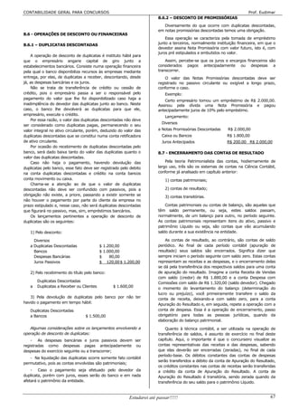 CONTABILIDADE GERAL PARA CONCURSOS                                                                                      Prof. Eudimar
                                                                       8.6.2 – DESCONTO DE PROMISSÓRIAS
                                                                          Diversamente do que ocorre com duplicatas descontadas,
                                                                       em notas promissórias descontadas temos uma obrigação.
8.6 - OPERAÇÕES DE DESCONTO OU FINANCEIRAS
                                                                           Essa operação se caracteriza pela tomada de empréstimo
8.6.1 – DUPLICATAS DESCONTADAS                                         junto a terceiros, normalmente instituição financeira, em que o
                                                                       devedor assina Nota Promissória com valor futuro, isto é, com
                                                                       juros pré estipulados e embutidos no valor.
    A operação de desconto de duplicatas é instituto hábil para
que o empresário angarie capital de giro junto a                           Assim, percebe-se que os juros e encargos financeiros são
estabelecimentos bancários. Consiste numa operação financeira          considerados pagos antecipadamente ou despesas a
pela qual o banco disponibiliza recursos às empresas mediante          transcorrer.
entrega, por elas, de duplicatas a receber, descontando, desde             O valor das Notas Promissórias descontadas deve ser
já, as despesas bancárias e os juros.                                  registrado no passivo circulante ou exigível a longo prazo,
    Não se trata de transferência de crédito ou cessão de              conforme o caso.
crédito, pois o empresário passa a ser o responsável pelo                  Exemplo:
pagamento do valor que lhe foi disponibilizado caso haja a
                                                                           Certo empresário tomou um empréstimo de R$ 2.000,00.
inadimplência do devedor das duplicatas junto ao banco. Neste          Assinou pela dívida uma Nota Promissória e pagou
caso, o banco lhe devolverá as duplicatas para que ele,                antecipadamente juros de 10% pelo empréstimo.
empresário, execute o crédito.
                                                                           Lançamento:
    Por essa razão, o valor das duplicatas descontadas não deve
                                                                         Diversos
ser considerado como duplicatas pagas, permanecendo o seu
valor integral no ativo circulante, porém, deduzido do valor das       a Notas Promissórias Descontadas      R$ 2.000,00
duplicatas descontadas que se constitui numa conta retificadora          Caixa ou Bancos                    R$ 1.800,00
de ativo circulante.                                                     Juros Antecipados                  R$ 200.00 R$ 2.000,00
    Por ocasião do recebimento de duplicatas descontadas pelo
banco, será dado baixa tanto do valor das duplicatas quanto o          8.7 - ENCERRAMENTO DAS CONTAS DE RESULTADO
valor das duplicatas descontadas.
    Caso não haja o pagamento, havendo devolução das                       Pela teoria Patrimonialista das contas, hodiernamente de
duplicatas pelo banco, esse fato deve ser registrado pelo debito       largo uso, três são os sistemas de contas na Ciência Contábil,
na conta duplicatas descontadas e crédito na conta bancos              conforme já analisado em capítulo anterior:
conta movimento ou caixa.                                                  1) contas patrimoniais;
    Chama-se a atenção ao de que o valor de duplicatas
descontadas não deve ser confundido com passivos, pois a                   2) contas de resultado;
obrigação não existe, a priore, passando a existir somente se              3) contas transitórias.
não houver o pagamento por parte do cliente da empresa no
prazo estipulado e, nesse caso, não será duplicatas descontadas            Contas patrimoniais ou contas de balanço, são aquelas que
que figurará no passivo, mas, sim, empréstimos bancários.              têm saldo permanente, ou seja, estes saldos passam,
    Os lançamentos pertinentes a operação de desconto de               normalmente, de um balanço para outro, no período seguinte.
duplicatas são os seguintes:                                           As contas patrimoniais representam itens do ativo, passivo e
                                                                       patrimônio Líquido ou seja, são contas que vão acumulando
   1) Pelo desconto:                                                   saldo durante a sua existência na entidade.

     Diversos                                                              As contas de resultado, ao contrário, são contas de saldo
   a Duplicatas Descontadas               $ 1.200,00                   periódico. Ao final de cada período contábil (apuração de
     Bancos                               $ 1.000,00                   resultado) seus saldos são encerrados. Significa dizer que
     Despesas Bancárias                   $    80,00                   sempre iniciam o período seguinte com saldo zero. Estas contas
     Juros Passivos                       $ 120,00 $ 1.200,00          representam as receitas e as despesas, e o encerramento delas
                                                                       se dá pela transferência dos respectivos saldos para uma conta
   2) Pelo recebimento do título pelo banco:                           de apuração do resultado. Imagine a conta Receita de Vendas
                                                                       com saldo (credor) de R$ 1.880,00 e a conta Despesa com
       Duplicatas Descontadas                                          Comissões com saldo de R$ 1.320,00 (saldo devedor). Chegado
   a   Duplicatas a Receber ou Clientes         $ 1.600,00             o momento do levantamento do balanço (determinação do
                                                                       lucro ou prejuízo), você primeiramente transfere o saldo da
   3) Pela devolução de duplicatas pelo banco por não ter              conta de receita, deixando-a com saldo zero, para a conta
havido o pagamento em tempo hábil:                                     Apuração do Resultado e, em seguida, repete a operação com a
   Duplicatas Descontadas                                              conta de despesa. Essa é a operação de encerramento, passo
   a Bancos                      $ 1.500,00                            obrigatório para todas as pessoas jurídicas, quando da
                                                                       elaboração do balanço patrimonial.
   Algumas considerações sobre os lançamentos envolvendo a                 Quanto à técnica contábil, a ser utilizada na operação de
operação de desconto de duplicatas:                                    transferência de saldos, é assunto de exercício no final deste
    - As despesas bancárias e juros passivos devem ser                 capítulo. Aqui, o importante é que o concurseiro visualize as
registradas como despesas pagas antecipadamente ou                     contas representativas das receitas e das despesas, sabendo
despesas do exercício seguinte ou a transcorrer;                       que elas deverão ser encerradas (zeradas), no final de cada
                                                                       período-base. Os débitos constantes das contas de despesas
   - Na liquidação das duplicatas ocorre somente fato contábil
                                                                       serão transferidos a débito da conta de Apuração do Resultado,
permutativo, pois as contas envolvidas são patrimoniais;
                                                                       os créditos constantes nas contas de receitas serão transferidas
    - Caso o pagamento seja efetuado pelo devedor da                   a crédito da conta de Apuração do Resultado. A conta de
duplicata, porém com juros, esses serão do banco e em nada             Apuração do Resultado é transitória, sendo zerada quando da
afetará o patrimônio da entidade.                                      transferência do seu saldo para o patrimônio Líquido.


                                                         Estudarei até passar!!!!!                                                  67
 