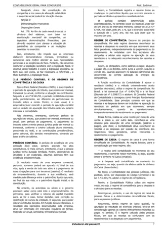 CONTABILIDADE GERAL PARA CONCURSOS                                                                                    Prof. Eudimar

       Parágrafo único. Na constituição da                                      Assim, a Contabilidade registra e resume todas as
   companhia e nos casos de alteração estatutária                           mudanças no patrimônio líquido que ocorrem durante o
   o exercício social poderá ter duração diversa.                           período escolhido e apresenta o resultado obtido.
       SEÇÃO II                                                                 O      período     contábil     determinado       pelos
       Demonstrações Financeiras                                            acionistas/sócios, no contrato social ou estatuto, pode ser
       Disposições Gerais                                                   de um ano ou de intervalos menores. Apesar de a Lei n.º
                                                                            6.404, nos dizer, pelo art. 175, que o exercício social terá
       Art. 176. Ao fim de cada exercício social, a
                                                                            a duração de 1 (um) ano, ela nos quis dizer que no
   diretoria fará elaborar, com base na
                                                                            máximo um ano.
   escrituração mercantil da companhia, as
   seguintes demonstrações financeiras, que                                 REGIME DE COMPETÊNCIA: Decorre do princípio da
   deverão exprimir com clareza a situação do                               competência. Por este regime devemos reconhecer as
   patrimônio da companhia e as mutações                                    receitas e despesas no exercício em que ocorrerem seus
   ocorridas no exercício:                                                  fatos geradores, independentemente do pagamento ou do
                                                                            recebimento. As entidades com fins lucrativos são
     Isso, entretanto, não impede que as empresas
                                                                            obrigadas a adotar este regime na apuração de seus
elaborem demonstrativos mensais, trimestrais ou
                                                                            resultados e no adequado reconhecimento das receitas e
semestrais para melhor atender as suas necessidades
                                                                            despesas.
gerenciais e as exigências do fisco. Portanto, não devemos
confundir a legislação societária com a legislação fiscal. O                   Assim, as obrigações, como salários a pagar, aluguéis
objetivo deste trabalho é expor a legislação societária, se                 a pagar etc. e os direitos, como juros a vencer, seguros a
bem que, por vezes, se faz necessária a referência , a                      vencer etc., quando aparecem no balanço patrimonial são
título ilustrativo, à legislação fiscal.                                    decorrentes da correta aplicação do princípio da
                                                                            competência.
2.15 PERÍODO CONTÁBIL             E   OS   REGIMES      DE
COMPETÊNCIA E DE CAIXA                                                          A função econômica da Contabilidade é apurar o
                                                                            resultado (rédito) e o método universalmente aceito
    Para o Fisco Federal (Receita e INSS), o que importa é
                                                                            (partidas dobradas), utiliza o regime de competência. No
o período de apuração do tributo, que poderá ser mensal,
                                                                            Brasil, a lei comercial (Lei n° 6.404/76) e a lei fiscal
trimestral ou anual, conforme a situação do contribuinte.
                                                                            (Decreto-Lei n° 1.598/77) o adotam. O Conselho Federal
Segundo a Lei n° 8.541/92, o período contábil da empresa
                                                                            de Contabilidade o consagrou como Princípio Fundamental
pode, perfeitamente, ser diferente do período-base do
                                                                            de Contabilidade. Esse princípio consiste em que as
imposto sobre a renda. Porém, o mais usual, é o
                                                                            receitas e as despesas devem ser incluídas na apuração do
empresário fazer coincidir o período de apuração contábil
                                                                            resultado do período em que ocorrerem, sempre
com o período de apuração dos tributos pelo seu próprio
                                                                            simultaneamente,       quando      se    correlacionarem,
interesse e comodidade.
                                                                            independentemente de recebimento ou pagamento.
    Não devemos, entretanto, confundir período de
                                                                                Dessa forma, realiza-se uma receito por meio de uma
apuração do tributo, que poderá ser mensal, trimestral ou
                                                                            venda a prazo e, por outro lado, reconhece-se uma
anual, com período de pagamento. O pagamento do
                                                                            despesa pela assunção de uma obrigação (salários a
imposto sobre a renda pessoa jurídica pode ser mensal ou
                                                                            pagar), vale dizer, a Contabilidade deve reconhecer as
trimestral, conforme o critério utilizado (lucro estimado,
                                                                            receitas e as despesas por ocasião da ocorrência dos
presumido ou real), e as contribuições previdenciárias,
                                                                            respectivos fatos geradores, sendo relevantes o
parte patronal, são devidas mensalmente, tomando por
                                                                            recebimento e o pagamento.
base a folha de salários.
                                                                            REGIME DE CAIXA: O regime de caixa é uma forma
PERÍODO CONTÁBIL: O período de existência de uma                            simplificada de Contabilidade. As regras básicas, para a
entidade deve estar, sempre, previsto nos atos                              contabilização por esse regime, são:
constitutivos. O mais comum, entretanto, é que a pessoa
                                                                                — a receita será contabilizada no momento do seu
jurídica tenha duração ilimitada. Porém, dependendo da
atividade a ser explorada, algumas aziendas têm sua                         recebimento, e somente nesse momento, ou seja, quando
existência predeterminada.                                                  entrar o dinheiro no Caixa (encaixe);

                                                                               — a despesa será contabilizada no momento do
    O resultado exato de uma empresa comercial,
portanto, somente poderá ser apurado no final de sua                        pagamento, ou seja, quando da efetiva saída de dinheiro
vida, após a venda de todo seu ativo e o pagamento de                       do Caixa (desembolso).
suas obrigações para com terceiros (passivo). O resultado                       No Brasil, a Contabilidade das pessoas jurídicas, não
do empreendimento, durante a sua existência, será                           públicas, deve, por disposição do Código Comercial e da
medido pela diferença entre o patrimônio líquido apurado,                   Lei n.º 6.404/76, adotar o regime de competência.
no final da sua vida, e o patrimônio líquido inicial, o da
constituição.                                                                   Porém, a Contabilidade Pública utiliza um regime
                                                                            misto, ou seja, o regime de competência para a despesa e
    No entanto, os acionistas ou sócios e o governo                         o de caixa para as receitas.
precisam saber como está indo o empreendimento. Os
primeiros, para verificar o retorno do capital investido                       Restringe-se, portanto, o uso do regime de caixa às
para, se for o caso, tomar decisões para correção ou                        pessoas físicas e a determinadas circunstâncias fiscais,
redefinição de rumos da entidade. O segundo, para poder                     para as pessoas jurídicas.
cobrar os tributos devidos. Em função desses interesses, o                       Resumindo, temos regime de caixa quando, na
resultado das operações desenvolvidas pela empresa,                         apuração do resultado do exercício (rédito), leva-se em
deve ser informado em intervalos regulares de tempo.                        consideração apenas os valores efetivamente recebidos ou
Podendo ser anual, semestral, trimestral ou mensal.                         pagos no período. É o regime utilizado pelas pessoas
                                                                            físicas, em que as receitas se confundem com os
                                                                            recebimentos e as despesas com pagamentos.

                                                          Estudarei até passar!!!                                                     7
 