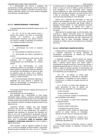 CONTABILIDADE GERAL PARA CONCURSOS                                                                                       Prof. Eudimar
    É a demonstração que encerra a seqüência dos                         A mesma lei pune o comerciante devedor com detenção de 6
procedimentos contábeis, apresentando, de forma ordenada, os             meses a 3 anos, nos casos de falência, quando inexistirem os
três elementos que compõem o patrimônio da empresa (ativo,               livros obrigatórios ou sua escrituração estiver atrasada,
passivo e patrimônio Líquido, isto é, bens, direitos e obrigações        lacunosa, defeituosa, ou, ainda, quando não apresentar balanço
e por diferença a situação líquida).                                     dentro de 60 dias após a data para o seu encerramento, isto é,
                                                                         a falta de escrituração contábil é pressuposto a que o
                                                                         comerciante seja enquadrado em crime falimentar.

                                                                             Note-se que a dispensa da escrituração, no caso das
                                                                         empresas não tributadas com base no Lucro Real, vincula-se
                                                                         apenas aos tributos administrados pela Receita Federal ou
9.1.2.2 - OBRIGATORIEDADE E FINALIDADE                                   legislação tributária federal. As outras legislações (comercial,
                                                                         trabalhista, previdenciária, de falência etc.) exigem a
    A obrigatoriedade desse demonstrativo decorre do art. 176            escrituração comercial, independentemente da dispensa para
da Lei das S.As.                                                         fins fiscais.
                                                                             Abstraindo-se dos aspectos legais, as demonstrações, nelas
         Art. 176. Ao fim de cada exercício social, a                    incluindo-se o Balanço Patrimonial, devem ser processadas
     diretoria fará elaborar com base na escrituração                    pelas pessoas jurídicas, seja pela necessidade das informações
     mercantil     da    companhia,      as   seguintes                  gerenciais, seja pela segurança que elas proporcionam ao
     demonstrações financeiras, que deverão exprimir                     empresário, além de gerar informações cadastrais para
     com clareza a situação do patrimônio da companhia                   concessão de créditos junto aos fornecedores e/ou instituições
     e as mutações ocorridas no exercício:                               financeiras.

        I - balanço patrimonial;
        II - demonstração dos lucros ou prejuízos                        9.1.2.3 – ESTRUTURA E GRUPOS DE CONTAS
     acumulados;
                                                                            O balanço deve ser estruturado em conformidade com a Lei
        III - demonstração do resultado do exercício; e
                                                                         n.º 6.404/76, observando as Normas Brasileiras de
         IV - demonstração das origens e aplicações de                   Contabilidade, principalmente as relativas aos Princípios
     recursos.                                                           Fundamentais de Contabilidade.
         § 1º. As demonstrações de cada exercício serão
                                                                              A disposição ordenada e uniforme permite aos usuários,
     publicadas    com   a   indicação   dos    valores
                                                                         sejam eles acionistas, fornecedores, investidores, repartições
     correspondentes das demonstrações do exercício
                                                                         fiscais e credores, dentre outros, uma melhor análise e
     anterior.
                                                                         interpretação da situação econômica e financeira da empresa. A
          § 2º. Nas demonstrações,           as contas                   disposição apresentada pelo art 178 da Lei n.º 6.404/76, vem a
     semelhantes poderão ser agrupadas; os pequenos                      facilitar a análise da situação retratada na demonstração, tais
     saldos poderão ser agregados, desde que indicada a                  como a do grau de endividamento, índices de liquidez, retorno
     sua natureza e não ultrapassem um décimo do valor                   de investimentos, giro de estoques etc.
     do respectivo grupo de contas; mas é vedada a
     utilização de designações genéricas, como "diversas                         Art. 178.     No balanço, as contas serão
     contas" ou "contas correntes".                                          classificadas segundo os elementos do patrimônio
        § 3º. As demonstrações financeiras registrarão a                     que registrem, e agrupadas de modo a facilitar o
     destinação dos lucros segundo a proposta dos                            conhecimento e a análise da situação financeira da
     órgãos da administração, no pressuposto de sua                          companhia.
     aprovação pela assembléia geral.
                                                                                § 1º. No ativo, as contas serão dispostas em
               ...
                                                                             ordem decrescente de grau de liquidez dos
                                                                             elementos nelas registrados, nos seguintes grupos:
    As empresas deverão levantar o Balanço Patrimonial ao fim
de cada período social:                                                          a) ativo circulante;
    para atendimento das normas legais; e                                        b) ativo realizável a longo prazo;
    para possibilitar que o administrador ou outra pessoa                        c) ativo permanente, dividido em investimentos,
interessada analise, verifique e conheça a situação patrimonial              ativo imobilizado e ativo diferido.
financeira e econômica da empresa bem como as variações nela
                                                                                § 2º. No passivo, as contas serão classificadas
ocorridas durante certo período de tempo, para tal é necessário
                                                                             nos seguintes grupos:
que se disponha, também, do balanço do período anterior como
determina a lei.                                                                 a) passivo circulante;
                                                                                 b) passivo exigível a longo prazo;
    Importante, também, ressaltar que, pela legislação
comercial, toda empresa é obrigada a levantar o balanço                          c) resultados de exercícios futuros;
patrimonial no final de cada período-base, não obstante a                        d) patrimônio Líquido, dividido em capital social,
legislação fiscal desobrigar as empresas não tributadas com                  reservas de capital, reservas de reavaliação,
base no lucro real de apresentarem escrituração comercial.                   reservas de lucros e lucros ou prejuízos acumulados.
Apesar do aparente conflito, devemos entender as legislações,
                                                                                 § 3º. Os saldos devedores e credores que a
fiscal e comercial, como sendo independentes entre si. Desta
forma, para a Contabilidade, todas as empresas estão                         companhia não tiver direito de compensar serão
obrigadas à escrituração comercial bem como a realizar o                     classificados separadamente.
Balanço Patrimonial.
                                                                             O Balanço Patrimonial, normalmente, assume a seguinte
   Como exemplo, a falta de registros contábeis de acordo                estrutura contábil, baseado no dispositivo normativo acima
com as normas da legislação comercial impede o comerciante               transcrito:
devedor de pedir concordata (art. 140, I, da Lei n.º 7.661/45).

72                                                         Estudarei até passar!!!!!
 