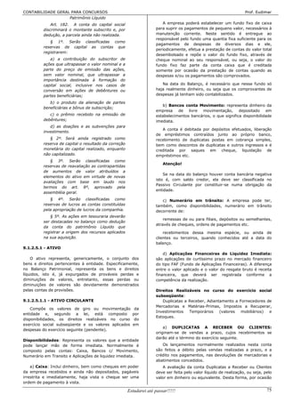 CONTABILIDADE GERAL PARA CONCURSOS                                                                                  Prof. Eudimar
                   Patrimônio Líquido
              Art. 182. A conta do capital social                       A empresa poderá estabelecer um fundo fixo de caixa
          discriminará o montante subscrito e, por                   para suprir os pagamentos de pequeno valor, necessários à
          dedução, a parcela ainda não realizada.                    manutenção corrente. Neste sentido é entregue ao
                                                                     responsável pelo fundo uma quantia fixa suficiente para os
             § 1º. Serão classificadas como
                                                                     pagamentos de despesas de diversos dias e ele,
          reservas de capital as contas que
                                                                     periodicamente, efetua a prestação de contas do valor total
          registrarem:
                                                                     desembolsado e repõe o valor do fundo fixo, através de
             a) a contribuição do subscritor de                      cheque nominal ao seu responsável, ou seja, o valor do
          ações que ultrapassar o valor nominal e a                  fundo fixo faz parte da conta caixa que é creditada
          parte do preço de emissão das ações,                       somente por ocasião da prestação de contas quando as
          sem valor nominal, que ultrapassar a                       despesas e/ou os pagamentos são comprovados.
          importância destinada à formação do
          capital social, inclusive nos casos de                        Na data do Balanço, é necessário que nesse fundo só
          conversão em ações de debêntures ou                        haja realmente dinheiro, ou seja que os comprovantes de
          partes beneficiárias;                                      despesas já tenham sido contabilizados.

             b) o produto da alienação de partes
                                                                        b) Bancos conta Movimento: representa dinheiro da
          beneficiárias e bônus de subscrição;
                                                                     empresa    de   livre movimentação,       depositado    em
             c) o prêmio recebido na emissão de                      estabelecimentos bancários, o que significa disponibilidade
          debêntures;                                                imediata.
             d) as doações e as subvenções para
                                                                        A conta é debitada por depósitos efetuados, liberação
          investimento.
                                                                     de empréstimos contraídos junto ao próprio banco,
             § 2º. Será ainda registrado como                        recebimento de duplicatas postas em cobrança simples,
          reserva de capital o resultado da correção                 bem como descontos de duplicatas e outros ingressos e é
          monetária do capital realizado, enquanto                   creditada por saques em cheque, liquidação de
          não capitalizado.                                          empréstimos etc.
             § 3º. Serão classificadas como
                                                                         Atenção!
          reservas de reavaliação as contrapartidas
          de aumentos de valor atribuídos a
                                                                         Se na data do balanço houver conta bancária negativa
          elementos do ativo em virtude de novas
                                                                     isto é, com saldo credor, ela deve ser classificada no
          avaliações com base em laudo nos
                                                                     Passivo Circulante por constituir-se numa obrigação da
          termos do art. 8º, aprovado pela
                                                                     entidade.
          assembléia geral.
             § 4º. Serão classificadas como                             c) Numerário em trânsito: A empresa pode ter,
          reservas de lucros as contas constituídas                  também, como disponibilidades, numerário em trânsito
          pela apropriação de lucros da companhia.                   decorrente de:
              § 5º. As ações em tesouraria deverão
                                                                         remessas de ou para filiais, depósitos ou semelhantes,
          ser destacadas no balanço como dedução
                                                                     através de cheques, ordens de pagamentos etc.
          da conta do patrimônio Líquido que
          registrar a origem dos recursos aplicados                      recebimentos dessa mesma espécie, ou ainda de
          na sua aquisição.                                          clientes ou terceiros, quando conhecidos até a data do
                                                                     balanço.
9.1.2.5.1 - ATIVO
                                                                         d) Aplicações Financeiras de Liquidez Imediata:
    O ativo representa, genericamente, o conjunto dos                são aplicações de curtíssimo prazo no mercado financeiro
bens e direitos pertencentes à entidade. Especificamente,            do tipo FAF (Fundo de Aplicações Financeiras). A diferença
no Balanço Patrimonial, representa os bens e direitos                entre o valor aplicado e o valor do resgate bruto é receita
líquidos, isto é, já expurgados de prováveis perdas e                financeira, que deverá ser registrada conforme a
diminuições de valores, entretanto, essas perdas ou                  competência da realização.
diminuições de valores são devidamente demonstrados
pelas contas de provisões.                                           Direitos Realizáveis no curso do exercício social
                                                                     subseqüente:
9.1.2.5.1.1 - ATIVO CIRCULANTE                                          Duplicatas a Receber, Adiantamento a Fornecedores de
                                                                     Mercadorias e Matérias-Primas, Impostos a Recuperar,
    Compõe os valores de giro ou movimentação             da
                                                                     Investimentos   Temporários    (valores  mobiliários) e
entidade e, segundo a lei, está composto                 por
                                                                     Estoques.
disponibilidades, os direitos realizáveis no curso        do
exercício social subseqüente e os valores aplicados      em
                                                                         a) DUPLICATAS A RECEBER OU CLIENTES:
despesas do exercício seguinte (pendente).
                                                                     originam-se de vendas a prazo, cujos recebimentos se
                                                                     darão até o término do exercício seguinte.
Disponibilidades: Representa os valores que a entidade
pode lançar mão de forma imediata. Normalmente é                        Os lançamentos normalmente realizados nesta conta
composto pelas contas: Caixa, Bancos c/ Movimento,                   são feitos a débito pelas vendas realizadas a prazo, e a
Numerário em Transito e Aplicações de liquidez imediata.             crédito nos pagamentos, nas devoluções de mercadorias e
                                                                     abatimentos concedidos.
    a) Caixa: Inclui dinheiro, bem como cheques em poder                A avaliação da conta Duplicatas a Receber ou Clientes
da empresa recebidos e ainda não depositados, pagáveis               deve ser feita pelo valor líquido de realização, ou seja, pelo
irrestrita e imediatamente, haja vista o cheque ser uma              valor em dinheiro ou equivalente. Desta forma, por ocasião
ordem de pagamento à vista.

                                                       Estudarei até passar!!!!!                                                75
 