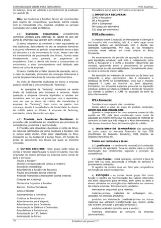 CONTABILIDADE GERAL PARA CONCURSOS                                                                                 Prof. Eudimar
do balanço, deve ser adotado o procedimento já analisado                Previdência social sobre 13º salário a recuperar
no capítulo 08.
                                                                        c) IMPOSTOS A RECUPERAR:
                                                                        ICMS a Recuperar
   Obs.: As Duplicatas a Receber devem ser reconhecidas
                                                                        IPI a Recuperar
pelo regime de competência, guardando estrita relação
                                                                        IRRF a Compensar
com as mercadorias e/ou produtos vendidos ou serviços
                                                                        IRPJ pago por estimativa
executados até a data do Balanço.
                                                                        CSL paga por estimativa
   a.1)    Duplicatas     Descontadas:     procedimento                 ICMS a Recuperar:
comercial utilizado para obtenção de capital de giro por
parte de empresas que operam com vendas a prazo.                        O Imposto sobre Circulação de Mercadorias e Serviços é
                                                                    um imposto não cumulativo, isto é, o valor pago numa
   O banco empresta ao emitente o valor equivalente ao
                                                                    operação poderá ser compensado com o devido nas
das duplicatas, descontando no ato as despesas bancárias
                                                                    operações subseqüentes. Por isso, se faz necessário
e os juros referentes ao período compreendido entre a data          controlar esses valores em conta própria do Ativo
do desconto e a do vencimento do título. Nesse caso não             Circulante.
há transferência da propriedade dos títulos, ficando estes
simplesmente     como     garantia  ao   pagamento      do              No encerramento do período de apuração do imposto,
                                                                    pela legislação estadual, será feito o cotejamento entre
empréstimo. Caso o cliente não honre o compromisso no
                                                                    ICMS a Recuperar e o ICMS a Recolher (decorrente das
vencimento, o valor correspondente será debitado pelo
                                                                    vendas), garantindo assim o atendimento do princípio
banco na conta da empresa.                                          constitucional da não comutatividade. Contabilmente deve-
   O banco credita-lhe o Valor Líquido da operação, isto é,         se zerar a conta de menor saldo.
o valor da duplicata, diminuído dos encargos financeiros e
                                                                        Na aquisição de materiais de consumo ou de bens que
outras despesas bancárias de natureza administrativa.               integrarão o ativo permanente, não é necessário o
   Ao invés de descontar duplicatas no banco a empresa              destaque do ICMS na Contabilidade, visto que o imposto
                                                                    integrará o custo do material ou bem adquirido.
poderá vendê-las a uma empresa de "factoring".
                                                                    Entretanto, em situações especiais previstas na legislação
       As operações de "factoring" consistem na venda               estadual, poderá ser dado à entidade o direito de recuperar
direta de duplicatas pela empresa a terceiros. Nesta                (ou manter o crédito) o ICMS na aquisição de bens do
operação a empresa converte duplicatas a receber em                 Ativo Permanente.
numerário sem ter que se preocupar com o reembolso,
                                                                        IPI a Recuperar:
uma vez que os riscos de crédito são transferidos à
empresa de "factoring", bem como os gastos com                         Também é um imposto não cumulativo.
cobrança, devido à transferência da titularidade do direito            Incide sobre o valor do preço do produto comprado,
de crédito sobre os títulos. A empresa de factoring,                porém não está incluído nele.
entretanto, cobra (desconta) um ágio.                                  Quando a compradora for uma empresa comercial não
                                                                    sujeita ao IPI, este será considerado como custo de
                                                                    aquisição da mesma forma que na aquisição de material de
    a.2) Provisão para Devedores Duvidosos: As
                                                                    consumo ou bens que irão integrar o Ativo Permanente, se
provisões são constituídas em obediência aos princípios de
                                                                    não houver incentivo fiscal de manutenção do crédito.
competência, prudência e oportunidade.
    A Provisão para devedores duvidosos é conta do Ativo,              d) INVESTIMENTOS TEMPORÁRIOS são aplicações
de natureza retificadora da conta Duplicata a Receber, isto         de curto prazo no mercado financeiro do tipo CDB
é, possui saldo credor. Pode estar classificada no Ativo            (Certificado de Depósito Bancário), RDB (Recibo de
Circulante ou no Realizável a Longo Prazo, em função do             Depósito Bancário) etc.
prazo de vencimento dos títulos aos quais se encontra
                                                                        Podem ser realizadas a taxas:
vinculada.
                                                                        d.1) prefixadas - o rendimento nominal já é conhecido
    b) OUTROS CRÉDITOS: neste grupo estão todas as                  no momento da aplicação. Deve-se atentar para a correta
contas a receber classificáveis no Ativo Circulante, mas não        distribuição dos rendimentos segundo o princípio da
                                                                    competência.
originadas do objeto principal da empresa como venda de
bens e serviços:
                                                                        d.2) pós-fixadas - nesta operação, somente a taxa de
    Títulos a Receber:                                              juros real (ou seja, descontada a inflação do período) é
    Clientes (renegociação de contas a receber);                    previamente conhecida.
    Devedores mobiliários;                                              O registro da receita deve ser feito pela competência
    Empréstimos a Receber de Terceiros                              em função do prazo transcorrido.
    Títulos descontados (conta credora)
    Receitas financeiras a transcorrer (conta credora)                 e) ESTOQUES - as contas desse grupo têm como
                                                                    função o registro da movimentação dos valores referentes
     Cheques em Cobrança
                                                                    aos bens adquiridos para revenda, bem como os bens a
     Dividendos Propostos a Receber                                 serem utilizados na produção e/ou destinados ao consumo
     Bancos - Contas Vinculadas                                     da própria empresa. Compreendem, portanto:
                                                                        mercadorias adquiridas para revenda;
     Juros a Receber
                                                                         matérias-primas, materiais      de   embalagem    etc.,
     Adiantamentos a Terceiros
                                                                    utilizados no processo produtivo;
     Créditos de Funcionários:                                         produtos em elaboração (matérias-primas ou outros
     Adiantamentos para Viagens;                                    materiais que sofreram transformação que, porém, ainda
     Adiantamentos para Despesas;                                   não tiveram concluído o processo produtivo);
     Antecipação de Salários e Ordenados;                               produtos acabados (prontos para a venda);
     Empréstimos a Funcionários;
                                                                       materiais destinados      ao     consumo   da   empresa
     Antecipação de 13°. Salário
                                                                    (almoxarifado).
     Antecipação de Férias

76                                                    Estudarei até passar!!!!!
 