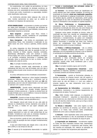 CONTABILIDADE GERAL PARA CONCURSOS                                                                             Prof. Eudimar
    Os investimentos, com caráter de permanência, em bens                   Função e movimentação das principais contas do
não necessários à manutenção da atividade econômica da                  Ativo Permanente Imobilizado:
empresa, tais como: propriedade de obras de arte, antigüidades              a) Terrenos - Os terrenos devem ser classificados em
e imóveis para renda, investimento ou especulação, também               contas distintas para cada unidade imobiliária. Os terrenos de
serão classificados neste grupo.                                        propriedade da empresa, ainda sem destinação específica,
                                                                        devem ser classificados no subgrupo Investimento. Os terrenos,
    Os rendimentos advindos deste subgrupo são, como já
                                                                        em hipótese alguma, poderão ser depreciados, porém podem
visto, receitas operacionais ao passo que as perdas se
                                                                        sofrer redução de seu valor em decorrência de reavaliação. (O
constituem em despesas não operacionais.                                assunto é interessante e será estudado em capítulo específico).

                                                                            b) Obras Preliminares e Complementares -
ATIVO IMOBILIZADO - compreendem os direitos que tenham                  compreende todas as benfeitorias realizadas nos terrenos
por objeto bens destinados à manutenção das atividades da               necessárias à construção das obras civis, tais como limpeza do
pessoa jurídica ou exercidos com essa finalidade, inclusive os de       terreno, serviços topográficos, terraplanagem, drenagem etc.
propriedade industrial ou comercial.
                                                                            Quaisquer outros gastos vinculados ao terreno, antes da
    Bens tangíveis - possuem corpo físico: móveis e                     construção das obras civis, deverão ser contabilizados como
utensílios, máquinas, veículos, benfeitorias em propriedades            Construções em Andamento, tendo como subconta Obras
arrendadas, direitos sobre recursos naturais.                           Preliminares e Complementares. Os gastos com instalações
     Bens intangíveis - são direitos de propriedades sem                provisórias, inclusive a construção do canteiro de obras, com o
características físicas, mas necessários à exploração do seu            objetivo direcionado à construção das obras civis, também
objeto social, tais como: marcas e patentes, direitos autorais          devem ser contabilizados como Obras Preliminares e
etc.                                                                    Complementares dentro do grupo Imobilizado.

    As contas integrantes do Ativo Permanente Imobilizado                   c) Prédios e Edifícios/Instalações - são os prédios,
geralmente são debitadas pelo valor de aquisição do bem ou              edifícios e instalações utilizados pela empresa e quaisquer
direito, incluindo os fretes, seguros, impostos, comissões,             edificações civis de propriedade da empresa e que se destinem
desembaraço alfandegário, custo com escritura e outros                  à manutenção da atividade econômica da empresa.
serviços legais, bem como os custos de instalação e montagem                d) Construções em Andamento - os valores
e as correções monetárias decorrentes e creditadas pela                 incorporados a estas construções devem ser corrigidos
alienação, baixa ou perecimento do bem ou direito, também               monetariamente até a sua conclusão final e início das
corrigidas até a data do evento.                                        operações, quando então serão transferidos para a conta
     Obs.: A correção monetária vigorou até 31/12/95.                   própria de imobilizado.

     Neste subgrupo, também estão relacionadas as contas                    Obs.: A correção monetária vigorou até 31/12/95.
retificadoras dos bens com vida útil limitada, pois com eles a              e) Máquinas e Equipamentos Industriais - serão
pessoa jurídica só pode contar durante um determinado período           registradas as máquinas, aparelhos e equipamentos utilizados
de tempo.                                                               no processo produtivo da empresa industrial.
     As contas retificadoras do Ativo Imobilizado compreendem:             f) Ferramentas - quando as ferramentas utilizadas no
    DEPRECIAÇÃO - Deprecia-se o Ativo tangível (instalações             processo produtivo da empresa tiverem vida útil superior a
comerciais, máquinas, veículos etc.). Lembramos que os                  1(um) ano, deverá ser registrada como imobilizado. Quando
terrenos, obras de artes, são alguns dos bens que não são               tenha prazo de vida útil inferior a 1 (um) ano, poderá a
depreciáveis, pois tem vida útil indeterminada e de modo geral          empresa registrar seu valor diretamente como custo ou
se valorizam com o passar do tempo.)                                    despesa operacional.
    AMORTIZAÇÃO - Quando estiver relacionada com bens                      g) Equipamentos de Informática - compreende os
intangíveis, e o direito tiver duração limitada (patentes,
                                                                        computadores, impressoras e os diversos equipamentos de
franquias e direitos autorais etc. ). Quando os direitos forem de
                                                                        processamento de dados ("hardware").
duração ilimitada como o uso do telefone e marcas de indústrias
e comércio, não serão amortizadas.                                         Obs.: Estão incluídos neste subgrupo, os programas de
   EXAUSTÃO - Quando se tratar de bens relativos a recursos             computador ("software") - adquiridos ou desenvolvidos pela
naturais (minas, florestas, reservas petrolíferas etc.).                empresa para seu uso, observando os critérios de valor e tempo
                                                                        de vida útil descritos anteriormente, para que se faça a devida
    Este desgaste natural pelo tempo de uso, pela ação da
                                                                        depreciação ou amortização.
natureza ou obsolescência normal, representa uma perda do
valor dos bens, a medida em que sejam utilizados pela                        h) Móveis e Utensílios - esta conta registra os bens
empresa.                                                                utilizados nos escritórios da empresa, que tenham vida útil
    A pessoa jurídica poderá computar esta perda como                   superior a 12 meses. Caso contrário, serão contabilizados
despesa operacional ou custo em cada período-base de sua                diretamente como custo ou despesa operacional.
atividade. Considera-se custo para as empresas industriais e
                                                                            i) Veículos - serão registrados nesta conta quaisquer tipo
despesa operacional para as empresas comerciais.
                                                                        de veículos, automotores ou não, de propriedade de empresa,
    Para se encontrar a perda do bem, será aplicada uma taxa            sejam da administração ou de transporte de carga em geral.
sobre o valor de aquisição dos bens corrigido monetariamente(
até 31/12/95).                                                             j) Importação em Andamento - normalmente engloba
                                                                        os custos dos bens importados inclusive frete, desembaraço
   A taxa será determinada pela relação entre a vida útil do            aduaneiro, armazenagem e recebimento pela empresa, além
bem (100%) e o seu tempo de vida útil.
                                                                        dos impostos de importação, IOF, relativos as operações de
Obs.: O assunto já foi devidamente desenvolvido no capítulo             câmbio e os impostos não recuperáveis pelo adquirente.
08.
78                                                        Estudarei até passar!!!!!
 