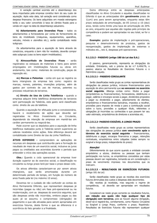 CONTABILIDADE GERAL PARA CONCURSOS                                                                                    Prof. Eudimar
        A variação cambial ocorrida até o desembaraço dos                Outra diferença entre as despesas antecipadas
bens importados pela empresa constitui item do seu custo de          classificadas no Ativo Circulante e aquelas classificadas no
aquisição. Após esta data, tal variação será considerada como        Diferido é que as antecipadas têm geralmente prazo de
despesa financeira. Os bens adquiridos em moeda estrangeira          1(um) ano para serem apropriadas, enquanto estas têm
terão o seu valor convertido à taxa de câmbio fixada para a          prazo estipulado de amortização, de 05 (cinco) a 10 (dez)
venda em vigor na data do desembaraço aduaneiro.                     anos, tendo como limite uma taxa de amortização de 20%
                                                                     ao ano, enquanto que aquelas são regidas pelo princípio da
    k) Adiantamento para Inversões Fixas - todos os
                                                                     competência e podem ser apropriadas no seu total, se for o
adiantamentos a fornecedores por conta de fornecimento de
                                                                     caso.
bens do imobilizado (máquinas, equipamentos, aparelhos,
veículos, móveis e utensílios etc.), serão contabilizado neste          Exemplo: gastos de implantação e pré-operacionais,
subgrupo.                                                            pesquisa e desenvolvimento de produtos, gastos de
                                                                     reorganização, gastos de implantação de sistemas e
    Os adiantamentos para a aquisição de bens através de
                                                                     métodos etc., isto é, despesas pré-operacionais.
consórcios, enquanto o bem não for recebido, deverão compor
este subgrupo (caso os bens sejam imobilizados).
                                                                     9.1.2.5.2 - PASSIVO (artigo 180 da Lei das S.A.)
   l) Almoxarifado de Inversões Fixas - serão
registrados os estoques de materiais e bens para serem                   O passivo, genericamente, representa as obrigações da
empregados em imobilizações futuras ou obras em                      entidade. Entretanto, sob o prisma da lei n.º 6.404/76, o
andamento, tais como: materiais de construção, peças de              passivo abarca os Resultados de Exercícios Futuros e o
                                                                     Patrimônio Líquido.
reposição etc.
                                                                     9.1.2.5.2.1 - PASSIVO CIRCULANTE
   m) Marcas e Patentes - conta em que se registra         os
bens intangíveis da empresa tais como: registro            de
                                                                         Serão classificadas neste grupo as contas representativas de
marcas, nomes, patentes, invenções próprias, além          de        obrigações da pessoa jurídica, inclusive financiamentos para
gastos por contrato de uso de marcas, patentes             ou        aquisição de ativo permanente que se vencerem no exercício
processo industriais de terceiros.                                   social seguinte. Alberga contas como: títulos a pagar
                                                                     (empréstimos ou financiamentos), fornecedores, debêntures a
   n) Direito de Uso de Linha Telefônica - quando a
                                                                     pagar, salários e encargos sociais a pagar, dividendos propostos
empresa adquire linha telefônica diretamente de terceiros
                                                                     a pagar ou dividendos a pagar, adiantamento de clientes;
sem participação da Telebrás, este gasto será classificado           empréstimos e financiamentos bancários, impostos a recolher,
como direito de uso de telefone.                                     provisões para imposto de renda e para a contribuição social
                                                                     sobre o lucro, provisões a qualquer título, referentes a
    Quando a aquisição for efetuada junto a concessionária,
                                                                     obrigações já incorridas ou conhecidas e que possam ter seu
haverá o recebimento de ações que deverão ser
                                                                     valor estimado, empréstimos de diretores e acionistas etc.
registradas no Ativo Investimento ou Circulante,
dependendo da intenção da empresa em mantê-las em
caráter permanente ou negociá-las.                                   9.1.2.5.2.2- PASSIVO EXIGÍVEL A LONGO PRAZO
    Pode ocorrer que os depósitos para a aquisição de linha
                                                                         Serão classificadas neste grupo as contas representativas
telefônica realizados junto à Telebrás serem superiores ao
                                                                     das obrigações da pessoa jurídica com vencimento após o
valores recebidos como ações. Esta diferença deverá ser
                                                                     término do exercício social seguinte - financiamentos,
contabilizada como Direito de Uso de Linha Telefônica.
                                                                     debêntures a pagar, encargos financeiros a pagar, retenções
ATIVO DIFERIDO - compreendem as aplicações de                        contratuais, empréstimos entre coligadas (estes sempre no
recursos em despesas que contribuirão para a formação do             exigível a longo prazo, independente do prazo)
resultado de mais de um exercício social, inclusive os juros
                                                                         Atenção!
pagos ou creditados aos acionistas durante o período que                 Diferentemente do que ocorre quando a entidade concede
anteceder o início das operações sociais.                            empréstimo a sócios, diretores ou pessoas que tenham
                                                                     participação nos lucros, os empréstimos concedidos por estas
    Obs.: Quando o ciclo operacional da empresa tiver
                                                                     pessoas devem ser registrados, tomando-se em consideração o
duração superior ao do exercício social, a classificação no
                                                                     prazo de vencimento impresso nos documentos que os
circulante ou longo prazo terá por base o prazo desse ciclo.
                                                                     instruem.
    Os ativos diferidos caracterizam-se por serem ativos             9.1.2.5.2.3 - RESULTADOS DE EXERCÍCIOS FUTUROS:
intangíveis,  que      serão  amortizadas  durante   um              (artigo 181 da Lei)
determinado período de tempo, em função do número de
                                                                         Serão classificadas neste grupo as receitas dos exercícios
anos fixado pela lei (no máximo 10 anos).
                                                                     futuros diminuídas dos custos e despesas dela decorrentes.
    Devemos ter o cuidado de não confundir as contas do                  São receitas já recebidas, mas segundo o regime de
Ativo Permanente Diferido, que representam despesas já               competência,     só deverão ser apropriadas em resultados
incorridas (pagas ou não) em fase pré-operacional ou na              futuros.
modernização, com as despesas do exercício seguinte, que                Consideram-se neste grupo somente os resultados futuros,
são despesas ainda não incorridas, embora pagas ou das               em relação aos quais não haja qualquer tipo de
quais já se assumiu o compromisso (obrigação) de                     obrigação com terceiros, pois se houver alguma obrigação,
pagamento e que são ativadas para serem apropriadas em               dever-se-á registrá-los, corretamente, como Passivo Circulante
exercícios futuros, desta forma o que as diferencia é a              ou Exigível a Longo Prazo, conforme o prazo. Repetindo:
ocorrência do fato gerador e a finalidade.                           Resultados de Exercícios Futuros não representam qualquer



                                                       Estudarei até passar!!!!!                                                  79
 
