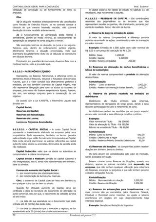 CONTABILIDADE GERAL PARA CONCURSOS                                                                                       Prof. Eudimar
obrigação de devolução ou de fornecimento de bens ou                        O capital social já foi objeto de estudo no capítulo 03, de
produtos.                                                                necessário, veja novamente o assunto.

     Obs.
                                                                         9.1.2.5.3.2 - RESERVAS DE CAPITAL - São contribuições
    1) Os aluguéis recebidos antecipadamente são classificados           recebidas dos proprietários ou de terceiros que não
como Receita de Exercício Futuro, se no contrato constar a               representam receitas ou ganhos, não transitando, portanto, por
cláusula de que mesmo havendo rescisão, não ocorrerá                     conta de resultado. Isto é, não vêm de lucros.
devolução do valor recebido anteriormente.
                                                                             a) Reserva de ágio na emissão de ações:
   2) O funcionamento de apropriação desta receita é
semelhante, porém de modo inverso, ao funcionamento de                       O valor da reserva compreenderá a diferença positiva
apropriação da despesa na conta aluguéis a vencer.                       auferida na emissão de ações, considerado o valor da transação
                                                                         e o valor nominal.
     São exemplos teóricos os aluguéis, os juros e os seguros.
Teóricos, pois, dentro do ordenamento jurídico vigente,                     Exemplo: Emissão de 1.000 ações com valor nominal de
dificilmente teremos a situação preconizada, visto que                   R$ 1,00 e com preço de colocação de R$ 1,20.
acarretaria locupletamento ilícito ou tal cláusula se constituiria
                                                                             Débito: Caixa             1.200,00
em cláusula leonina.
                                                                             Crédito: Capital             1.000,00
    Entretanto, em questões de concursos, devemos ficar com a                Crédito: Reserva de Capital           200,00
hipótese teórica, visto a previsão legal.
                                                                            b) Reservas de alienação de partes beneficiárias e
                                                                         bônus de subscrição:
9.1.2.5.3 - PATRIMÔNIO LÍQUIDO
                                                                            O valor da reserva compreenderá o produto da alienação
    Representa, no Balanço Patrimonial, a diferença entre os
                                                                         destes títulos.
elementos Ativos e Passivos, inclusive o Resultado de Exercícios
Futuros, que é o valor contábil que efetivamente pertence à                  Contabilização:
entidade, por isso também chamado de Capital Próprio, mas                    Débito: Caixa ou Bancos                         1.800,00
não representa obrigação para com os sócios ou titulares da                  Crédito: Reserva de Alienação Partes Benefic.   1.800,00
empresa, pois estes não fizeram empréstimos àquela, fizeram,
isto sim, um esforço conjunto para a consecução de um                       c) Reserva de prêmio recebido na emissão de
objetivo.                                                                debêntures
    De acordo com a Lei 6.404/76, o Patrimônio Líquido está                   Debêntures     são     títulos  emitidos   pela   empresa,
dividido em :                                                            representativos de obrigações de longo prazo, dando a seus
     Capital Social;                                                     titulares participação no lucro e rendimento de juros.
     Reservas de Capital;                                                    As debêntures podem ser vendidas por um preço superior
     Reservas de Reavaliação;                                            ao seu valor nominal, e essa diferença constitui o prêmio.
     Reservas de Lucros;                                                     Exemplo:
     Lucros ou Prejuízos Acumulados.                                         Valor nominal do Título -      R$ 500,00
                                                                             Valor da alienação do Título - R$ 580,00
                                                                             Prêmio na emissão do Título - R$ 80,00
9.1.2.5.3.1 - CAPITAL SOCIAL - A conta Capital Social
representa o investimento efetuado na empresa pelos seus                     Contabilização
proprietários. Pode representar, também, os lucros gerados                   Débito: Caixa ou Banco                          580,00
pela entidade e que estão formalmente incorporados ao Capital.               Crédito: Debêntures a Pagar                     500,00
Esta conta deverá discriminar os valores referentes ao capital               Crédito: Reservas Prêmio Emissão Debêntures      80,00
subscrito pelos sócios ou acionistas, diminuídos da parcela ainda
não realizada.                                                              d) Reservas de doações : as companhias podem receber
                                                                         doações em dinheiro, bens ou direitos.
   Capital Subscrito: valor que os sócios ou acionistas se
comprometem a colocar na empresa.                                           Os bens devem ser contabilizados pelo valor de mercado,
                                                                         sendo avaliados por laudo.
   Capital Social a Realizar: parcela do capital subscrito e
não integralizado, isto é, ainda não transformado em dinheiro ,              Devem constar como Reserva de Doações, quando em
bens ou direitos.                                                        dinheiro, apenas os valores recebidos para expansão da
                                                                         empresa, que não tenham qualquer utilização para cobertura
     Formas de aumento do Capital Social :                               de despesas, encargos ou prejuízos e que não tenham perante
     1 - por investimentos dos sócios/acionistas;                        o doador obrigações futuras.
     2 - por incorporação de lucros e/ou reservas.
                                                                             Contabilização:
   Obs.: o aumento de Capital pode ser feito em dinheiro ou                  Débito: Bem recebido em doação              1.000,00
em qualquer outro tipo de bem ou direito.                                    Crédito: Reserva de Doação                  1.000,00

    Quando for efetuado aumento de Capital, deve ser
                                                                             e) Reserva de subvenções para investimentos - as
verificada a data da lavratura do documento de alteração na
                                                                         mais comuns são as concedidos pelos Governos Federal,
junta comercial, isto por que, o nascimento da validade jurídica
                                                                         Estadual e Municipal como incentivo ou ajuda a setores
só terá início:
                                                                         econômicos em regiões em cujo desenvolvimento haja
    1 - na data de sua assinatura se o documento tiver dado              interesse especial.
entrada até 30 (trinta) dias desta data;
                                                                             Exemplo: Isenção ou Redução de Impostos.
   2 - da data do despacho que o conceder o registro, se for
apresentado após 30 (trinta) dias da data da assinatura.
80                                                         Estudarei até passar!!!!!
 