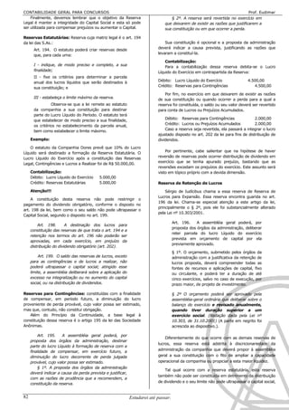 CONTABILIDADE GERAL PARA CONCURSOS                                                                                            Prof. Eudimar
    Finalmente, devemos lembrar que o objetivo da Reserva                          § 2º. A reserva será revertida no exercício em
Legal é manter a integridade do Capital Social e esta só pode                   que deixarem de existir as razões que justificarem a
ser utilizada para compensar prejuízos ou aumentar o Capital.                   sua constituição ou em que ocorrer a perda.

Reservas Estatutárias: Reserva cuja matriz legal é o art. 194
da lei das S.As.:                                                               Sua constituição é opcional e a proposta da administração
                                                                            deverá indicar a causa prevista, justificando as razões que
      Art. 194. O estatuto poderá criar reservas desde
      que, para cada uma:                                                   levaram a constituí-la.

                                                                                Contabilização:
      I - indique, de modo preciso e completo, a sua                            Para a contabilização dessa reserva debita-se o Lucro
      finalidade;                                                           Líquido do Exercício em contrapartida da Reserva:
      II - fixe os critérios para determinar a parcela
      anual dos lucros líquidos que serão destinados à                      Débito: Lucro Líquido do Exercício                4.500,00
                                                                            Crédito: Reservas para Contingências                 4.500,00
      sua constituição; e
                                                                                Por fim, no exercício em que deixarem de existir as razões
      III - estabeleça o limite máximo da reserva.
                                                                            de sua constituição ou quando ocorrer a perda para a qual a
                Observa-se que a lei remete ao estatuto                     reserva foi constituída, o saldo ou seu valor deverá ser revertido
      da companhia a sua constituição para destinar                         para conta de Lucros ou Prejuízos Acumulados.
      parte do Lucro Líquido do Período. O estatuto terá
      que estabelecer de modo preciso a sua finalidade,                         Débito: Reservas para Contingências               2.000,00
                                                                                Crédito: Lucros ou Prejuízos Acumulados           2.000,00
      os critérios no estabelecimento da parcela anual,
      bem como estabelecer o limite máximo.                                     Caso a reserva seja revertida, ela passará a integrar o lucro
                                                                            ajustado disposto no art. 202 da lei para fins de distribuição de
     Exemplo:                                                               dividendos.

    O estatuto da Companhia Dores prevê que 10% do Lucro
Líquido será destinado a formação da Reserva Estatutária. O                     Por pertinente, cabe salientar que na hipótese de haver
Lucro Líquido do Exercício após a constituição das Reservas                 reversão de reservas pode ocorrer distribuição de dividendo em
                                                                            exercício que se tenha apurado prejuízo, bastando que as
Legal, Contingências e Lucros a Realizar foi de R$ 50.000,00.
                                                                            reversões excedam os prejuízos do exercício. Este assunto será
     Contabilização:                                                        visto em tópico próprio com a devida dimensão.
     Débito: Lucro Líquido do Exercício    5.000,00
     Crédito: Reservas Estatutárias        5.000,00                         Reserva de Retenção de Lucros
     Atenção!!!                                                                 Sérgio de Iudícibus chama a essa reserva de Reserva de
                                                                            Lucros para Expansão. Essa reserva encontra guarida no art.
    A constituição desta reserva não pode restringir o
                                                                            196 da lei. Chama-se especial atenção a este artigo da lei,
pagamento do dividendo obrigatório, conforme o disposto no
                                                                            principalmente o § 2º, pois ele foi substancialmente alterado
art. 198 da lei, bem como o seu saldo não pode ultrapassar o
                                                                            pela Lei nº 10.303/2001.
Capital Social, segundo o disposto no art. 199.
                                                                                    Art. 196.    A assembléia geral poderá, por
         Art. 198.       A destinação dos lucros para
                                                                                    proposta dos órgãos da administração, deliberar
     constituição das reservas de que trata o art. 194 e a
                                                                                    reter parcela do lucro Líquido do exercício
     retenção nos termos do art. 196 não poderão ser
                                                                                    prevista em orçamento de capital por ela
     aprovadas, em cada exercício, em prejuízo da
                                                                                    previamente aprovado.
     distribuição do dividendo obrigatório (art. 202).
                                                                                    § 1º. O orçamento, submetido pelos órgãos da
          Art. 199. O saldo das reservas de lucros, exceto                          administração com a justificativa da retenção de
     para as contingências e de lucros a realizar, não                              lucros proposta, deverá compreender todas as
     poderá ultrapassar o capital social; atingido esse                             fontes de recursos e aplicações de capital, fixo
     limite, a assembléia deliberará sobre a aplicação do                           ou circulante, e poderá ter a duração de até
     excesso na integralização ou no aumento do capital                             cinco exercícios, salvo no caso de execução, por
     social, ou na distribuição de dividendos.                                      prazo maior, de projeto de investimento.

Reservas para Contingências: constituídas com a finalidade                          § 2º O orçamento poderá ser aprovado pela
de compensar, em período futuro, a diminuição do lucro                              assembléia-geral ordinária que deliberar sobre o
proveniente de perda provável, cujo valor possa ser estimado,                       balanço do exercício e revisado anualmente,
mas que, contudo, não constitui obrigação.                                          quando tiver duração superior a um
   Além do Princípio da Continuidade, a base legal à                                exercício social. (Redação dada pela Lei nº
constituição dessa reserva é o artigo 195 da lei das Sociedade                      10.303, de 31.10.2001) (A parte em negrito foi
Anônimas.                                                                           acrescida ao dispositivo.).

         Art. 195.     A assembléia geral poderá, por
                                                                                Diferentemente do que ocorre com as demais reservas de
     proposta dos órgãos da administração, destinar
                                                                            lucros, essa reserva está adstrita à discricionariedade da
     parte do lucro Líquido à formação de reserva com a
                                                                            administração da companhia que deverá propor à assembléia
     finalidade de compensar, em exercício futuro, a
     diminuição do lucro decorrente de perda julgada                        geral a sua constituição com o fito de ampliar a capacidade
     provável, cujo valor possa ser estimado.                               operacional da companhia ou propiciar a esta maior liquidez.
         § 1º. A proposta dos órgãos da administração
                                                                                Tal qual ocorre com a reserva estatutária, esta reserva
     deverá indicar a causa da perda prevista e justificar,
                                                                            também não pode ser constituída em detrimento da distribuição
     com as razões de prudência que a recomendem, a
                                                                            de dividendo e o seu limite não pode ultrapassar o capital social,
     constituição da reserva.


82                                                            Estudarei até passar!!!!!
 