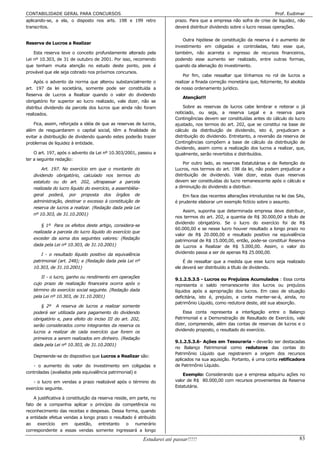 CONTABILIDADE GERAL PARA CONCURSOS                                                                                          Prof. Eudimar
aplicando-se, a ela, o disposto nos arts. 198 e 199 retro                 prazo. Para que a empresa não sofra de crise de liquidez, não
transcritos.                                                              deverá distribuir dividendo sobre o lucro nessas operações.

                                                                              Outra hipótese de constituição da reserva é o aumento de
Reserva de Lucros a Realizar
                                                                          investimento em coligadas e controladas, fato esse que,
    Esta reserva teve o conceito profundamente alterado pela              também, não acarreta o ingresso de recursos financeiros,
Lei nº 10.303, de 31 de outubro de 2001. Por isso, recomendo              podendo esse aumento ser realizado, entre outras formas,
que tenham muita atenção no estudo deste ponto, pois é                    quando da alienação do investimento.
provável que ele seja cobrado nos próximos concursos.
                                                                              Por fim, cabe ressaltar que tínhamos no rol de lucros a
    Após o advento da norma que alterou substancialmente o                realizar a finada correção monetária que, felizmente, foi abolida
art. 197 da lei societária, somente pode ser constituída a                de nosso ordenamento jurídico.
Reserva de Lucros a Realizar quando o valor do dividendo
                                                                              Atenção!!!
obrigatório for superior ao lucro realizado, vale dizer, não se
distribui dividendo da parcela dos lucros que ainda não foram                 Sobre as reservas de lucros cabe lembrar e reiterar o já
realizados.                                                               noticiado, ou seja, a reserva Legal e a reserva para
                                                                          Contingências devem ser constituídas antes do cálculo do lucro
    Fica, assim, reforçada a idéia de que as reservas de lucros,          ajustado, nos termos do art. 202, que se constitui na base de
além de resguardarem o capital social, têm a finalidade de                cálculo da distribuição de dividendo, isto é, prejudicam a
evitar a distribuição de dividendo quando estes poderão trazer            distribuição do dividendo. Entretanto, a reversão da reserva de
problemas de liquidez à entidade.                                         Contingências compõem a base de cálculo da distribuição de
                                                                          dividendo, assim como a realização dos lucros a realizar, que,
    O art. 197, após o advento da Lei nº 10.303/2001, passou a            igualmente, serão revertidos e distribuídos.
ter a seguinte redação:
                                                                              Por outro lado, as reservas Estatutárias e de Retenção de
       Art. 197. No exercício em que o montante do                        Lucros, nos termos do art. 198 da lei, não podem prejudicar a
   dividendo obrigatório, calculado nos termos do                         distribuição de dividendo. Vale dizer, estas duas reservas
   estatuto ou do art. 202, ultrapassar a parcela                         devem ser constituídas do lucro remanescente após o cálculo e
   realizada do lucro líquido do exercício, a assembléia-                 a diminuição do dividendo a distribuir.
   geral poderá, por proposta dos órgãos de                                   Em face das recentes alterações introduzidas na lei das SAs,
   administração, destinar o excesso à constituição de                    é prudente elaborar um exemplo fictício sobre o assunto.
   reserva de lucros a realizar. (Redação dada pela Lei
                                                                              Assim, suponha que determinada empresa deve distribuir,
   nº 10.303, de 31.10.2001)
                                                                          nos termos do art. 202, a quantia de R$ 30.000,00 a título de
                                                                          dividendo obrigatório. Se o lucro do exercício foi de R$
       § 1º Para os efeitos deste artigo, considera-se
                                                                          60.000,00 e se nesse lucro houver resultado a longo prazo no
   realizada a parcela do lucro líquido do exercício que
                                                                          valor de R$ 20.000,00 e resultado positivo na equivalência
   exceder da soma dos seguintes valores: (Redação
                                                                          patrimonial de R$ 15.000,00, então, pode-se constituir Reserva
   dada pela Lei nº 10.303, de 31.10.2001)                                de Lucros a Realizar de R$ 5.000,00. Assim, o valor do
       I - o resultado líquido positivo da equivalência                   dividendo passa a ser de apenas R$ 25.000,00.
   patrimonial (art. 248); e (Redação dada pela Lei nº                        É de ressaltar que a medida que esse lucro seja realizado
   10.303, de 31.10.2001)                                                 ele deverá ser distribuído a título de dividendo.

       II - o lucro, ganho ou rendimento em operações
                                                                          9.1.2.5.3.5 - Lucros ou Prejuízos Acumulados : Essa conta
   cujo prazo de realização financeira ocorra após o                      representa o saldo remanescente dos lucros ou prejuízos
   término do exercício social seguinte. (Redação dada                    líquidos após a apropriação dos lucros. Em caso de situação
   pela Lei nº 10.303, de 31.10.2001)                                     deficitária, isto é, prejuízo, a conta manter-se-á, ainda, no
                                                                          patrimônio Líquido, como redutora deste, até sua absorção.
       § 2º A reserva de lucros a realizar somente
   poderá ser utilizada para pagamento do dividendo                           Essa conta representa a interligação entre o Balanço
   obrigatório e, para efeito do inciso III do art. 202,                  Patrimonial e a Demonstração de Resultado de Exercício, vale
   serão considerados como integrantes da reserva os                      dizer, compreende, além das contas de reservas de lucros e o
   lucros a realizar de cada exercício que forem os                       dividendo proposto, o resultado do exercício.
   primeiros a serem realizados em dinheiro. (Redação
                                                                          9.1.2.5.3.6- Ações em Tesouraria - deverão ser destacadas
   dada pela Lei nº 10.303, de 31.10.2001)
                                                                          no Balanço Patrimonial como redutoras das contas do
                                                                          Patrimônio Líquido que registrarem a origem dos recursos
   Depreende-se do dispositivo que Lucros a Realizar são:
                                                                          aplicados na sua aquisição. Portanto, é uma conta retificadora
   - o aumento do valor do investimento em coligadas e                    de Patrimônio Líquido.
controladas (avaliados pela equivalência patrimonial) e
                                                                              Exemplo: Considerando que a empresa adquiriu ações no
   - o lucro em vendas a prazo realizável após o término do               valor de R$ 80.000,00 com recursos provenientes da Reserva
exercício seguinte.                                                       Estatutária.

    A justificativa à constituição da reserva reside, em parte, no
fato de a companhia aplicar o princípio da competência no
reconhecimento das receitas e despesas. Dessa forma, quando
a entidade efetua vendas a longo prazo o resultado é atribuído
ao exercício em questão, entretanto o numerário
correspondente a essas vendas somente ingressará a longo

                                                            Estudarei até passar!!!!!                                                   83
 