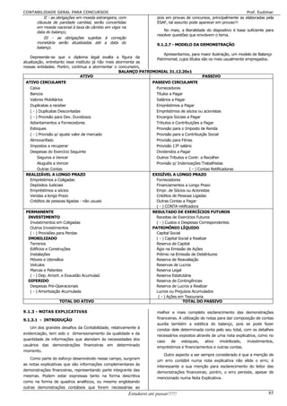 CONTABILIDADE GERAL PARA CONCURSOS                                                                                    Prof. Eudimar
         II - as obrigações em moeda estrangeira, com                 pois em provas de concursos, principalmente as elaboradas pela
     cláusula de paridade cambial, serão convertidas                  ESAF, tal assunto pode aparecer em provas!!!
     em moeda nacional à taxa de câmbio em vigor na
     data do balanço;                                                     No mais, a literalidade do dispositivo é base suficiente para
                                                                      resolver questões que envolvem o tema.
         III - as obrigações sujeitas à correção
     monetária serão atualizadas até a data do
                                                                      9.1.2.7 - MODELO DA DEMONSTRAÇÃO
     balanço.
                                                                        Apresentamos, para maior ilustração, um modelo de Balanço
    Depreende-se que o diploma legal exalta a figura da
                                                                    Patrimonial, cujos títulos são os mais usualmente empregados.
atualização, entretanto esse instituto já não mais atormenta as
nossas entidades. Porém, continua a atormentar o concurseiro,
                                                     BALANÇO PATRIMONIAL 31.12.20x1
                               ATIVO                                                           PASSIVO
 ATIVO CIRCULANTE                                                   PASSIVO CIRCULANTE
   Caixa                                                              Fornecedores
   Bancos                                                             Títulos a Pagar
   Valores Mobiliários                                                Salários a Pagar
   Duplicatas a receber                                               Empréstimos a Pagar
   ( - ) Duplicatas Descontadas                                       Empréstimos de sócios ou acionistas
   ( - ) Provisão para Dev. Duvidosos                                 Encargos Sociais a Pagar
   Adiantamentos a Fornecedores                                       Tributos e Contribuições a Pagar
   Estoques                                                           Provisão para o Imposto de Renda
   ( - ) Provisão p/ ajuste valor de mercado                          Provisão para a Contribuição Social
   Almoxarifado                                                       Provisão para Férias
   Impostos a recuperar                                               Provisão 13º salário
   Despesas do Exercício Seguinte                                     Dividendos a Pagar
        Seguros a Vencer                                              Outros Tributos e Contr. a Recolher
        Aluguéis a Vencer                                             Provisão p/ Indenizações Trabalhistas
        Outras Contas                                                                      ( - ) Contas Retificadoras
 REALIZÁVEL A LONGO PRAZO                                           EXIGÍVEL A LONGO PRAZO
   Empréstimos a Coligadas                                            Fornecedores
   Depósitos Judiciais                                                Financiamentos a Longo Prazo
   Empréstimos a sócios                                               Empr. de Sócios ou Acionistas
   Vendas a longo Prazo                                               Créditos de Pessoas Ligadas
   Créditos de pessoas ligadas - não usuais                           Outras Contas a Pagar
                                                                      ( - ) CONTA retificadora
 PERMANENTE                                                         RESULTADO DE EXERCÍCIOS FUTUROS
  INVESTIMENTO                                                        Receitas de Exercícios Futuros
   Investimentos em Coligadas                                         ( - ) Custos e Despesas Correspondentes
   Outros Investimentos                                             PATRIMÔNIO LÍQUIDO
   ( - ) Provisões para Perdas                                        Capital Social
  IMOBILIZADO                                                         ( - ) Capital Social a Realizar
   Terrenos                                                           Reserva de Capital
   Edifícios e Construções                                            Ágio na Emissão de Ações
   Instalações                                                        Prêmio na Emissão de Debêntures
   Móveis e Utensílios                                                Reserva de Reavaliação
   Veículos                                                           Reservas de Lucros
   Marcas e Patentes                                                  Reserva Legal
   ( - ) Dep. Amort. e Exaustão Acumulad.                             Reserva Estatutária
  DIFERIDO                                                            Reserva de Contingências
   Despesas Pré-Operacionais                                          Reserva de Lucros a Realizar
   ( - ) Amortização Acumulada                                        Lucros ou Prejuízos Acumulados
                                                                       ( - ) Ações em Tesouraria
                   TOTAL DO ATIVO                                                     TOTAL DO PASSIVO

9.1.3 - NOTAS EXPLICATIVAS                                            melhor e mais completo esclarecimento das demonstrações
9.1.3.1 - INTRODUÇÃO                                                  financeiras. A utilização de notas para dar composição de contas
                                                                      auxilia também a estética do balanço, pois se pode fazer
   Um dos grandes desafios da Contabilidade, relativamente à
                                                                      constar dele determinada conta pelo seu total, com os detalhes
evidenciação, tem sido o dimensionamento da qualidade e da
                                                                      necessários expostos através de uma nota explicativa, como no
quantidade de informações que atendam às necessidades dos
                                                                      caso de estoques,           ativo   imobilizado,  investimentos,
usuários das demonstrações financeiras em determinado
                                                                      empréstimos e financiamentos e outras contas.
momento.
                                                                          Outro aspecto a ser sempre considerado é que a menção de
    Como parte do esforço desenvolvido nesse campo, surgiram
                                                                      um erro contábil numa nota explicativa não elide o erro; é
as notas explicativas que são informações complementares às
                                                                      interessante a sua menção para esclarecimento do leitor das
demonstrações financeiras, representando parte integrante das
                                                                      demonstrações financeiras; porém, o erro persiste, apesar de
mesmas. Podem estar expressas tanto na forma descritiva
                                                                      mencionado numa Nota Explicativa.
como na forma de quadros analíticos, ou mesmo englobando
outras demonstrações contábeis que forem necessárias ao
                                                        Estudarei até passar!!!!!                                                   85
 