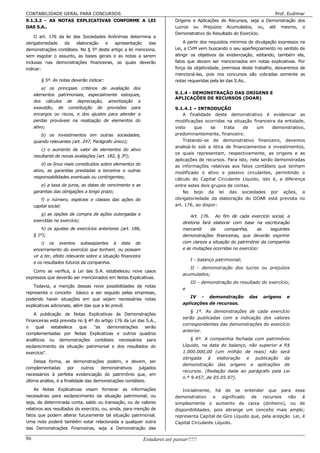 CONTABILIDADE GERAL PARA CONCURSOS                                                                                          Prof. Eudimar
9.1.3.2 - AS NOTAS EXPLICATIVAS CONFORME A LEI                               Origens e Aplicações de Recursos, seja a Demonstração dos
DAS S.A..                                                                    Lucros ou Prejuízos Acumulados, ou, até mesmo, o
                                                                             Demonstrativo do Resultado do Exercício.
    O art. 176 da lei das Sociedades Anônimas determina a
obrigatoriedade  da    elaboração   e    apresentação     das                    A partir dos requisitos mínimos de divulgação expressos na
demonstrações contábeis. No § 5º deste artigo a lei menciona,                Lei, a CVM vem buscando o seu aperfeiçoamento no sentido de
sem esgotar o assunto, as bases gerais e as notas a serem                    atingir os objetivos da evidenciação, editando, também ela,
inclusas nas demonstrações financeiras, as quais deverão                     fatos que devam ser mencionados em notas explicativas. Por
indicar:                                                                     força da objetividade, premissa deste trabalho, deixaremos de
                                                                             mencioná-las, pois nos concursos são cobradas somente as
        § 5º. As notas deverão indicar:                                      notas requeridas pela lei das S.As..
         a) os principais critérios de avaliação dos
     elementos patrimoniais, especialmente estoques,                         9.1.4 - DEMONSTRAÇÃO DAS ORIGENS E
                                                                             APLICAÇÕES DE RECURSOS (DOAR)
     dos cálculos de depreciação, amortização e
     exaustão, de constituição de provisões para                             9.1.4.1 – INTRODUÇÃO
     encargos ou riscos, e dos ajustes para atender a                            A finalidade deste demonstrativo é evidenciar as
     perdas prováveis na realização de elementos do                          modificações ocorridas na situação financeira da entidade,
     ativo;                                                                  visto    que     se   trata    de     um     demonstrativo,
        b) os investimentos em outras sociedades,                            predominantemente, financeiro.
     quando relevantes (art. 247, Parágrafo único);                              Tratando-se de demonstrativo financeiro, devemos
                                                                             analisá-lo sob a ótica de financiamentos e investimentos,
         c) o aumento de valor de elementos do ativo
                                                                             os quais representam, respectivamente, as origens e as
     resultante de novas avaliações (art. 182, § 3º);
                                                                             aplicações de recursos. Para isto, nela serão demonstradas
         d) os ônus reais constituídos sobre elementos do                    as informações relativas aos fatos contábeis que tenham
     ativo, as garantias prestadas a terceiros e outras                      modificado o ativo e passivo circulantes, permitindo o
     responsabilidades eventuais ou contingentes;                            cálculo do Capital Circulante Líquido, isto é, a diferença
        e) a taxa de juros, as datas de vencimento e as                      entre estes dois grupos de contas.
     garantias das obrigações a longo prazo;                                     No bojo da lei das sociedades por ações, a
         f) o número, espécies e classes das ações do                        obrigatoriedade da elaboração do DOAR está prevista no
     capital social;                                                         art. 176, ao dispor:

        g) as opções de compra de ações outorgadas e                                 Art. 176. Ao fim de cada exercício social, a
     exercidas no exercício;                                                     diretoria fará elaborar com base na escrituração
         h) os ajustes de exercícios anteriores (art. 186,                       mercantil     da    companhia,      as   seguintes
     § 1º);                                                                      demonstrações financeiras, que deverão exprimir
         i) os eventos subseqüentes à data de                                    com clareza a situação do patrimônio da companhia
     encerramento do exercício que tenham, ou possam                             e as mutações ocorridas no exercício:
     vir a ter, efeito relevante sobre a situação financeira
                                                                                     I - balanço patrimonial;
     e os resultados futuros da companhia.
                                                                                    II - demonstração dos lucros ou prejuízos
   Como se verifica, a Lei das S.A. estabeleceu nove casos
                                                                                 acumulados;
expressos que deverão ser mencionados em Notas Explicativas.
                                                                                     III - demonstração do resultado do exercício;
     Todavia, a menção dessas nove possibilidades de notas
                                                                                 e
representa o conceito básico a ser seguido pelas empresas,
                                                                                    IV - demonstração           das    origens    e
podendo haver situações em que sejam necessárias notas
                                                                                 aplicações de recursos.
explicativas adicionais, além das que a lei prevê.
                                                                                     § 1º. As demonstrações de cada exercício
    A publicação de Notas Explicativas às Demonstrações
                                                                                 serão publicadas com a indicação dos valores
Financeiras está prevista no § 4º do artigo 176 da Lei das S.A.,
                                                                                 correspondentes das demonstrações do exercício
o    qual   estabelece     que   "as    demonstrações     serão
                                                                                 anterior.
complementadas por Notas Explicativas e outros quadros
analíticos ou demonstrações contábeis necessários para                               § 6º. A companhia fechada com patrimônio
esclarecimento da situação patrimonial e dos resultados do                       Líquido, na data do balanço, não superior a R$
exercício".                                                                      1.000.000,00 (um milhão de reais) não será
                                                                                 obrigada à elaboração e publicação da
    Dessa forma, as demonstrações podem, e devem, ser
                                                                                 demonstração das origens e aplicações de
complementadas        por    outros   demonstrativos   julgados
                                                                                 recursos. (Redação dada ao parágrafo pela Lei
necessários à perfeita evidenciação do patrimônio que, em
                                                                                 n.º 9.457, de 05.05.97).
última análise, é a finalidade das demonstrações contábeis.
     As Notas Explicativas visam fornecer as informações                         Inicialmente, há de se entender que para esse
necessárias para esclarecimento da situação patrimonial, ou                  demonstrativo     o   significado  de recursos     não    é
seja, de determinada conta, saldo ou transação, ou de valores                simplesmente o aumento de caixa (dinheiro), ou de
relativos aos resultados do exercício, ou, ainda, para menção de             disponibilidades, pois abrange um conceito mais amplo;
fatos que podem alterar futuramente tal situação patrimonial.                representa Capital de Giro Líquido que, pela acepção Lei, é
Uma nota poderá também estar relacionada a qualquer outra                    Capital Circulante Líquido.
das Demonstrações Financeiras, seja a Demonstração das

86                                                             Estudarei até passar!!!!!
 