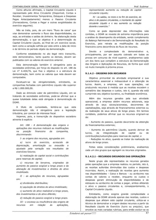 CONTABILIDADE GERAL PARA CONCURSOS                                                                                       Prof. Eudimar
   Como alhures afirmado, o Capital Circulante Líquido é                  representando aumento ou redução do capital
representado pelo Ativo Circulante (Disponível, Contas a                  circulante Líquido;
Receber, Investimentos Temporários, Estoques e Despesas                       IV - os saldos, no inicio e no fim do exercício, do
Pagas Antecipadamente) menos o Passivo Circulante                         ativo e do passivo circulantes, o montante do capital
(Fornecedores, Contas a Pagar e outras exigibilidades do                  circulante Líquido e o seu aumento ou redução
exercício seguinte).                                                      durante o exercício."
    Não se trata, pois, de um mero "fluxo de caixa" que                   Como se pode depreender das informações nela
vise demonstrar somente o fluxo das disponibilidades, ou              contidas, o DOAR se reveste de extrema importância para
seja, as entradas e saídas de dinheiro. Na elaboração desta           a análise do desempenho da entidade, sendo complemento
demonstração, o que se objetiva é a determinação do                   do Balanço Patrimonial e da Demonstração do Resultado do
Capital Circulante Líquido, ao final de um exercício social,          Exercício, pois retrata as modificações da posição
bem como a variação sofrida por este entre a data de início           financeira como decorrência do fluxo de recursos.
e de término do período objeto da demonstração.
                                                                          Devido   a    complexidade   do   demonstrativo  e,
   Conforme estabelecido no ato legal retro transcrito,               principalmente, por ser assunto cobrado em todas as
este demonstrativo, tanto quanto os demais, devem ser                 provas em concurso de nível superior, analisaremos cada
publicados com os valores do exercício anterior.                      um dos itens que compõem a estrutura da Demonstração
   Esta demonstração também é obrigatória para as                     das Origens e Aplicações de Recursos, de forma que você
sociedades anônimas, por força do disposto no art. 188 da             vá muito tranqüilo à próxima prova.
Lei n° 6.404/76, que fixa o objetivo e a estrutura da
demonstração, bem como os valores que nela devem ser                  9.1.4.2 - ORIGENS DOS RECURSOS
computados.                                                               Objetivo primordial da atividade empresarial e sua
   Excetuam-se da obrigatoriedade, entretanto, as                     característica essencial e indissociável é a obtenção de
companhias fechadas com patrimônio Líquido não superior               lucros. Assim, a empresa, em suas operações, vai
a R$ 1.000.000,00.                                                    produzindo recursos à medida que as receitas excedem o
                                                                      somatório das despesas e custos, isto é, quando ela está
    Dado ao diminuto valor de patrimônio Líquido, em se               cumprindo seu objetivo lucrativo, ou finalidade econômica.
tratando de sociedades anônimas, pode-se afirmar que a
quase totalidade delas está obrigada à demonstração do                    Além dos recursos gerados pela sua atividade
DOAR.                                                                 operacional, a empresa obtém recursos adicionais, seja
                                                                      através de seus sócios/acionistas, decorrentes de
    A título de curiosidade, lembra-se que esta                       capitalizações, seja através de financiamentos externos ou
demonstração não é obrigatória para a legislação                      da realização de seus ativos de longo prazo. Em termos
tributária, por carecer de interesse fiscal.                          contábeis, podemos afirmar que os recursos originam-se
    Vejamos, pois, a transcrição do dispositivo societário            de:
atinente à espécie:
                                                                          - Aumento do passivo, quando decorrente da obtenção
       Art. 188 - A demonstração das origens e                        de financiamentos externos;
   aplicações dos recursos indicará as modificações
                                                                          - Aumento do patrimônio Líquido, quando derivar de
   na     posição   financeira    da    companhia,
                                                                      lucros,    da    integralização  de    capital    ou    de
   discriminando:
                                                                      contribuições/subvenções para reservas de capital; e
       I- as origens dos recursos, agrupadas em:                          - Reduções no ativo, quando se tratar da realização de
      a)    lucro   do exercício, acrescido de                        ativos de longo prazo.
   depreciação, amortização ou exaustão e
                                                                         Feitas estas considerações preliminares, analisemos
   ajustado pela variação nos resultados de
                                                                      cada um dos grupos que agregam os recursos originados.
   exercícios futuros;
      b) realização do capital social e contribuições                 9.1.4.2.1 - RECURSOS ORIUNDOS DAS OPERAÇÕES
   para reservas de capital;
                                                                          Neste grupo são representados os recursos gerados
       c) recursos de terceiros, originados do
                                                                      pelas operações que a empresa realizou no período, isto é,
   aumento do passivo exigível a longo prazo e da
                                                                      as receitas auferidas diminuídas dos custos e despesas
   alienação de investimentos e direitos do ativo
                                                                      incorridos. Assim, a realização de receitas gera aumento
   imobilizado.
                                                                      nas disponibilidades - Caixa e Bancos - ou acréscimo nas
     II - as aplicações de recursos, agrupadas                        contas de valores a receber, enquanto os custos e
   em:                                                                despesas geram diminuição de disponibilidades e de
       a) dividendos distribuídos;                                    estoques ou acréscimo de contas a pagar, ambos afetando
       b) aquisição de direitos do ativo imobilizado;                 o ativo e passivo circulantes e, conseqüentemente, o
                                                                      Capital Circulante Líquido.
      c) aumento do ativo realizável a longo prazo,
   dos investimentos e do ativo diferido;                                Entretanto, como exigiria grande complexidade a
       d) redução do passivo exigível a longo prazo.                  elaboração da DOAR através apenas das receitas, custos e
                                                                      despesas que afetam este capital circulante, utiliza-se a
      III - o excesso ou insuficiência das origens de
                                                                      técnica de demonstrar a origem destes recursos a partir do
   recursos     em     relação     às     aplicações,
                                                                      Resultado Líquido do Exercício (lucro ou prejuízo), que
                                                                      envolve as mais variadas rubricas, para então excluir-se os
                                                        Estudarei até passar!!!!!                                                   87
 
