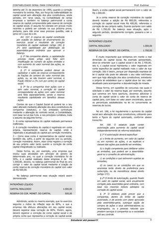 CONTABILIDADE GERAL PARA CONCURSOS                                                                                    Prof. Eudimar

  detinha até 31 de dezembro de 1995, quando a correção                       Assim, a conta capital social permanecerá com o valor de
  monetária foi extinta. Mas, por força da inalterabilidade do                R$ 1.000,00.
  capital social sem alteração dos atos constitutivos, ainda
  persiste, em raros casos, na Contabilidade de certas                            Já a conta reserva de correção monetária do capital
  empresas e também no balanço patrimonial a conta                            deverá receber a adição de R$ 800,00, referentes a
  reserva de capital compreendida pela reserva de correção                    correção do capital social mais R$ 400,00, referentes a
  do capital social. O assunto foi cobrado em provas muito                    correção de seu próprio saldo, ficando portanto com saldo
  recentes e poderá ser cobrado na sua próxima prova,                         de R$ 1.700,00. No balanço essa situação, após o
  portanto, para não errar essa preciosa questão, vale a                      segundo período, devidamente corrigido, passaria a ser a
  pena ver o que diz a lei.
                                                                              seguinte:
          Art. 167. A reserva de capital constituída
      por ocasião do balanço de encerramento do
                                                                           PATRIMÔNIO LÍQUIDO
      exercício social e resultante da correção
      monetária do capital realizado (artigo 182, §                        CAPITAL REALIZADO                                     1.000,00
      2º) será capitalizada por deliberação da
      assembléia-geral ordinária que aprovar o                             RESERVA DE COR. MONET. DO CAPITAL                     1.700,00
      balanço.
          § 1º Na companhia aberta, a capitalização                               É muito importante que tenhamos em mente a real
       prevista neste artigo será feita sem                                   dimensão do capital social. No exemplo apresentado,
       modificação do número de ações emitidas e                              deve-se entender que o capital social é de R$ 2.700,00,
       com aumento do valor nominal das ações, se
                                                                              isto é, o capital social representa o valor registrado em
       for o caso.
                                                                              conta específica de capital realizado mais o valor de sua
         § 2º A companhia poderá deixar de
                                                                              correção. Isto é assim, porque por disposição expressa de
      capitalizar o saldo da reserva correspondente
      às frações de centavo do valor nominal das                              lei o capital não pode ter alterado o seu valor extrínseco
      ações, ou, se não tiverem valor nominal, à                              sem que haja alteração dos atos constitutivos, entretanto
      fração inferior a 1% (um por cento) do capital                          a própria lei estabelece que o capital deve ter seu valor
      social.                                                                 atualizado para acompanhar a desvalorização da moeda.
         § 3º Se a companhia tiver ações com e
                                                                                   Dessa forma, em questões de concursos nas quais é
      sem valor nominal, a correção do capital
                                                                              solicitado o valor da reserva legal, por exemplo, assunto
      correspondente às ações com valor nominal
      será feita separadamente, sendo a reserva                               que veremos em hora oportuna, devemos adicionar à
      resultante capitalizada em benefício dessas                             conta de capital social o valor da conta de reserva de
      ações.                                                                  capital para, com base no valor assim encontrado, apurar
                                                                              os percentuais estabelecidos na lei no concernente as
      Cientes de que o Capital Social só poderá ter o seu
                                                                              reservas de lucros.
  valor alterado mediante alteração dos atos constitutivos da
  companhia (estatuto), e nas entidades contratuais
  mediante a alteração do contrato social, a Contabilidade,                       No art. 168, a lei regulamenta o aumento do capital
  com base na Lei das S.As. e nos princípios contábeis, trata                 social sem alteração dos atos constitutivos, utilizando para
  o assunto da seguinte forma:                                                tanto a figura do capital autorizado, conforme abaixo
  1- A conta representativa do capital realizado permanece                    transcrito:
  inalterada;                                                                        Art. 168. O estatuto pode conter
  2- A correção monetária do capital é registrada em conta                        autorização para aumento do capital social
  própria, representando reserva de capital, onde é                               independentemente de reforma estatutária.
  registrada a atualização do capital por correção monetária;
                                                                                      § 1º A autorização deverá especificar:
  3 – Como essa conta é representativa de capital social,
  também ela, sofre, a partir do segundo ano ou período,                             a) o limite de aumento, em valor do capital
  correção monetária. Assim, essa conta registra a correção                       ou em número de ações, e as espécies e
  de seu próprio valor tanto quanto a correção da conta                           classes das ações que poderão ser emitidas;
  capital integralizado ou realizado.
                                                                                    b) o órgão competente para deliberar sobre
       Desta forma, se, por exemplo, uma empresa que                              as emissões, que poderá ser a assembléia-
  iniciou suas atividades em princípio de janeiro de                              geral ou o conselho de administração;
  determinado ano, no qual a correção monetária foi de
  50%, e o capital realizado desta empresa é de R$                                  c) as condições a que estiverem sujeitas as
  1.000,00, deverá, no balanço patrimonial do final do ano                        emissões;
  corrigir o valor do capital social mediante a criação da                           d) os casos ou as condições em que os
  conta reserva de correção monetária do capital com valor
                                                                                  acionistas terão direito de preferência para
  de R$ 500,00.
                                                                                  subscrição, ou de inexistência desse direito
                                                                                  (artigo 172).
     No balanço patrimonial essa situação estará assim
  demonstrada:                                                                       § 2º O limite de autorização, quando fixado
                                                                                  em valor do capital social, será anualmente
PATRIMÔNIO LÍQUIDO                                                                corrigido pela assembléia-geral ordinária, com
                                                                                  base nos mesmos índices adotados na
CAPITAL REALIZADO                                   1.000,00                      correção do capital social.
RESERVA DE COR. MONET. DO CAPITAL                      500,00                        § 3º O estatuto pode prever que a
                                                                                  companhia, dentro do limite de capital
                                                                                  autorizado, e de acordo com plano aprovado
     Admitindo, ainda no mesmo exemplo, que no exercício
                                                                                  pela assembléia-geral, outorgue opção de
  seguinte o índice de inflação seja de 80%, e que a
                                                                                  compra de ações a seus administradores ou
  empresa não efetuou alterações em seu capital social,
                                                                                  empregados, ou a pessoas naturais que
  deverá registrar essa correção de 80%. Porém, agora,
                                                                                  prestem serviços à companhia ou a sociedade
  deverá registrar a correção da conta capital social e da
                                                                                  sob seu controle.
  própria conta que representa a correção do capital social.
                                                            Estudarei até passar!!!                                                     9
 