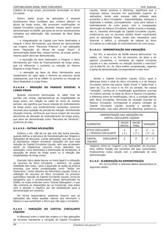 CONTABILIDADE GERAL PARA CONCURSOS                                                                                Prof. Eudimar
créditos de longo prazo, provocando diminuição no Ativo              Líquido. Sendo positiva a diferença, significará que a
Circulante.                                                          empresa obteve recursos em quantidade superior às
                                                                     aplicações, tendo este excesso sido utilizado para
    Dentro deste grupo de aplicações é possível                      aumentar o Ativo Circulante - disponibilidades, estoques e
acontecerem fatos contábeis que, embora alterem os                   duplicatas a receber, principalmente - e/ou para reduzir o
ativos de longo prazo, não provocam modificações no                  endividamento de curto prazo, com a conseqüente
Capital Circulante Líquido, devendo mesmo assim serem                diminuição do Passivo Circulante; sendo inversa a situação,
demonstrados na DOAR, sob pena de tornar extremamente                isto é, havendo diminuição do Capital Circulante Líquido,
complexa sua elaboração. São exemplos de fatos desta                 evidencia-se que os recursos obtidos foram insuficientes
natureza:                                                            para as aplicações feitas, tendo sido necessária, para
    - a integralização de Capital com bens destinados a              financiar o déficit, a utilização de valores do Ativo
integrar o Ativo Permanente, que deverá ser demonstrada              Circulante ou a elevação do endividamento de curto prazo.
nas origens como "Recursos Próprios" e nas aplicações
como "Aquisição de Ativos de Longo Prazo". A                         9.1.4.4.1 - DEMONSTRAÇÃO DAS VARIAÇÕES
demonstração desse fato, nesses termos, se anula, porém,
                                                                         Por fim, a estrutura da DOAR deverá demonstrar "os
mesmo assim deve ser demonstrada;
                                                                     saldos, no início e no fim do exercício, do ativo e do
   - a aquisição de bens destinados a integrar o Ativo               passivo circulantes, o montante do capital circulante
Permanente por meio de financiamentos de longo prazo,                Líquido e o seu aumento ou redução durante o exercício"
que irá influenciar o aumento ou redução do Passivo                  (Lei 6.404/76, inc. IV. Para melhor compreensão, vejamos
Exigível a Longo Prazo; e                                            a parte da demonstração correspondente a este item:
    - a alienação de bens do Ativo Permanente para
recebimento do valor após o término do exercício social
subsequente, que irá se refletir no aumento ou redução do                Sendo o Capital Circulante Líquido (CCL) igual à
Ativo Realizável a Longo Prazo.                                      diferença entre o total do Ativo Circulante e o do Passivo
                                                                     Circulante, temos nas coluna "saldo inicial" e "saldo final" o
9.1.4.3.4 - REDUÇÃO         DO    PASSIVO      EXIGÍVEL     A        valor do CCL no início e no fim do período. Na coluna
LONGO PRAZO                                                          "variação", verifica-se a modificação quantitativa ocorrida
                                                                     no mesmo período no total do Ativo e Passivo Circulantes;
    Quando ocorrerem diminuições no saldo final do
                                                                     a diferença entre as modificações, isto é, a variação sofrida
período nas contas representativas de exigibilidades de
                                                                     pelo Ativo Circulante, diminuída da variação ocorrida no
longo prazo, em relação ao saldo do início do mesmo
                                                                     Passivo Circulante, corresponde à própria variação do
período, isto significa que houve redução do endividamento
                                                                     Capital Circulante Líquido durante o período da
de longo prazo, que evidentemente necessitou consumir
                                                                     demonstração, cujo valor decorre da diferença, positiva ou
recursos para quitação da parcela da redução. Acontecendo
situação inversa, verifica-se que houve origem de recursos
                                                                               DEMONSTRAÇÃO DAS VARIAÇÕES DO
decorrente de elevação do endividamento de longo prazo,
                                                                                 CAPITAL CIRCULANTE LÍQUIDO
que deve ser demonstrado como "Recursos de Terceiros",
conforme já visto.                                                                                SALDO     SALDO
                                                                   ELEMENTOS                                           VARIAÇÃO
                                                                                                 INICIAL    FINAL
9.1.4.3.5 - OUTRAS APLICAÇÕES
                                                                   ATIVO CIRCULANTE                 X          X’        X’ - X
    Embora o art. 188 da Lei das S/A não tenha previsto,           (-) PASSIVO CIRCULANTE          (Y)       ( Y’ )      ( Y’ - Y)
quando definiu a estrutura da Demonstração das Origens e
Aplicações de Recursos, outras aplicações, que não as que          CAPITAL         CIRCULANTE       Z          Z’        Z’ - Z
já abordamos. Podem acontecer situações em que haja                LÍQUIDO
redução do Capital Circulante Líquido, sem que se possam
                                                                     negativa, entre as "origens" e as "aplicações" de recursos.
alocar os respectivos recursos como aplicados nas
operações, como destinados à distribuição de dividendos, à           Para melhor fixação dos conceitos até aqui comentados,
aquisição de ativos de longo prazo ou à redução das                  finalizaremos nosso estudo com a elaboração de uma
exigibilidades de longo prazo.                                       demonstração.

     Exemplo típico desta lacuna no texto legal é a utilização       9.1.4.5 - ELABORAÇÃO DA DEMONSTRAÇÃO
de recursos do Ativo Circulante - dinheiro, na quase                         Em 31/12/20X0, a empresa abaixo apresentava os
totalidade dos casos - para a aquisição de ações da própria
                                                                     seguintes dados:
empresa, que serão contabilizadas como "Ações em
Tesouraria", conta redutora do Patrimônio Líquido. Como a
utilização de recursos do Ativo Circulante irá provocar
automática redução do Capital Circulante Líquido, torna-se
obrigatório que o acontecimento esteja demonstrado na
DOAR, no nosso entender como "Outras Aplicações", o que
não contraria as disposições da Lei Comercial, mas antes
vem a atender o objetivo por ela estabelecido para a
demonstração em comento.

    De forma esquemática, podemos resumir que as
aplicações são todos aqueles valores que diminuem o
Passivo e que aumentam o Ativo que não seja o circulante.


9.1.4.4 -     VARIAÇÃO      DO    CAPITAL      CIRCULANTE
LÍQUIDO

   A diferença entre o total das origens e o das aplicações
de recursos representa a variação do Capital Circulante

90                                                     Estudarei até passar!!!!!
 
