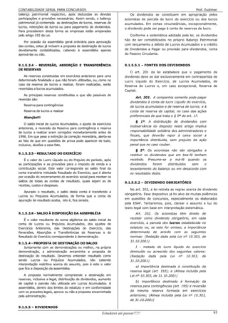 CONTABILIDADE GERAL PARA CONCURSOS                                                                                     Prof. Eudimar
balanço patrimonial respectivo, após deduzidas as devidas                   Os dividendos se constituem em apropriação pelos
participações e provisões necessárias. Assim sendo, o balanço           acionistas de parcela do lucro do exercício ou dos lucros
patrimonial já contempla as destinações de lucros, reservas de          acumulados. Em certas circunstâncias, excepcionalmente,
lucros, retenções de lucros ou para pagamento de dividendos.            o dividendo pode ser pago à conta de reservas de lucro.
Para procederem desta forma as empresas estão amparadas
pelo artigo 192 da Lei.                                                    Conforme a sistemática adotada pela lei, os dividendos
                                                                        hão de ser contabilizados no próprio Balanço Patrimonial
   Por ocasião da assembléia geral ordinária para aprovação
                                                                        com lançamento a débito de Lucros Acumulados e a crédito
das contas, estas já incluem a proposta de destinação de lucros
devidamente contabilizadas, cabendo à assembléia apenas                 de Dividendos a Pagar ou provisão para dividendos, conta
aprová-las ou não.                                                      do Passivo Circulante.


9.1.5.3.4 - REVERSÃO, ABSORÇÃO E TRANSFERÊNCIA                          9.1.5.5.1 – FONTES DOS DIVIDENDOS
DE RESERVAS
                                                                            O art. 201 da lei estabelece que o pagamento          de
    As reservas constituídas em exercícios anteriores para uma          dividendo deve se dar exclusivamente em contrapartida     de
determinada finalidade e que não foram utilizadas, ou, como no          Lucro Líquido do Exercício, de Lucros Acumulados,         de
caso da reserva de lucros a realizar, foram realizadas, serão           Reserva de Lucros e, em caso excepcional, Reserva         de
revertidas a lucros acumulados.
                                                                        Capital.
   As principais reservas constituídas e que são passíveis de
                                                                                Art. 201. A companhia somente pode pagar
reversão são:
                                                                            dividendos à conta de lucro Líquido do exercício,
   Reserva para contingências                                               de lucros acumulados e de reserva de lucros; e à
   Reserva de lucros a realizar                                             conta de reserva de capital, no caso das ações
                                                                            preferenciais de que trata o § 5º do art. 17.
   Atenção!!!
                                                                                § 1º. A distribuição de dividendos com
    O saldo inicial de Lucros Acumulados, o ajuste de exercícios
                                                                            inobservância do disposto neste artigo implica
anteriores, a reversão da Reserva para contingência e reserva
                                                                            responsabilidade solidária dos administradores e
de lucros a realizar eram corrigidos monetariamente antes de
1996. Em que pese a extinção da correção monetária, alerta-se               fiscais, que deverão repor à caixa social a
ao fato de que em questões de prova pode aparecer de tudo,                  importância distribuída, sem prejuízo da ação
inclusive, alusões a esse fato.                                             penal que no caso couber.
                                                                                § 2º. Os acionistas não são obrigados a
9.1.5.3.5 - RESULTADO DO EXERCÍCIO                                          restituir os dividendos que em boa-fé tenham
    É o valor do Lucro Líquido ou do Prejuízo do período, após              recebido. Presume-se a má-fé quando os
as participações e as provisões para o imposto de renda e a                 dividendos     forem    distribuídos sem   o
contribuição social. Este valor corresponde ao saldo final da               levantamento do balanço ou em desacordo com
conta transitória intitulada Resultado do Exercício, que é aberta           os resultados deste.
por ocasião do encerramento do exercício social para receber os
saldos de todas as contas de resultado, quais sejam as de               9.1.5.5.2 – DIVIDENDO OBRIGATÓRIO
receitas, custos e despesas.
                                                                           No art. 202, a lei retrata as regras acerca de dividendo
   Apurado o resultado, o saldo desta conta é transferido a
                                                                        obrigatório. Esse dispositivo já foi alvo de muitas polêmicas
Lucros ou Prejuízos Acumulados, de forma que a conta de
                                                                        em questões de concursos, especialmente os elaborados
apuração de resultado acaba, isto é, fica zerada.
                                                                        pela ESAF. Tentaremos, pois, clarear o assunto a luz do
                                                                        texto legal com base em interpretação sistemática.
9.1.5.3.6 - SALDO À DISPOSIÇÃO DA ASSEMBLÉIA                                   Art. 202. Os acionistas têm direito de
                                                                            receber como dividendo obrigatório, em cada
   É o valor resultante da soma algébrica do saldo inicial da
conta de Lucros ou Prejuízos Acumulados, dos ajustes de                     exercício, a parcela dos lucros estabelecida no
Exercícios Anteriores, das Destinações do Exercício, das                    estatuto ou, se este for omisso, a importância
Reversões, Absorções e Transferências de Reservas e do                      determinada de acordo com as seguintes
Resultado do Exercício correspondente à demonstração.                       normas: (Redação dada pela Lei nº 10.303, de
                                                                            31.10.2001)
9.1.5.4 - PROPOSTA DE DESTINAÇÃO DO SALDO
    Juntamente com as demonstrações ou melhor, na própria                      I - metade do lucro líquido do exercício
demonstração, a administração encaminha a proposta de                       diminuído ou acrescido dos seguintes valores:
destinação do resultado. Devemos entender resultado como                    (Redação dada pela Lei nº 10.303, de
sendo Lucros ou Prejuízos Acumulados, não cabendo                           31.10.2001)
interpretação restritiva acerca do assunto, pois é este o valor
                                                                                a) importância destinada à constituição da
que fica a disposição da assembléia.
                                                                            reserva legal (art. 193); e (Alínea incluída pela
    A proposta normalmente compreende a destinação em                       Lei nº 10.303, de 31.10.2001)
reservas, inclusive a legal, distribuição de dividendos, aumento
                                                                               b) importância destinada à formação da
de capital e parcela não utilizada em Lucros Acumulados. A
                                                                            reserva para contingências (art. 195) e reversão
assembléia, dentro dos limites do estatuto e em conformidade
com os preceitos legais, aprova ou não a proposta encaminhada               da mesma reserva formada em exercícios
pela administração.                                                         anteriores; (Alínea incluída pela Lei nº 10.303,
                                                                            de 31.10.2001)

9.1.5.5 – DIVIDENDOS
                                                          Estudarei até passar!!!!!                                               95
 
