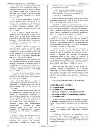 CONTABILIDADE GERAL PARA CONCURSOS                                                                                  Prof. Eudimar
         II - o pagamento do dividendo determinado                         dividendo assim que o permitir a situação
     nos termos do inciso I poderá ser limitado ao                         financeira da companhia.
     montante do lucro líquido do exercício que tiver                         § 6º Os lucros não destinados nos termos
     sido realizado, desde que a diferença seja                            dos arts. 193 a 197 deverão ser distribuídos
     registrada como reserva de lucros a realizar                          como dividendos. (Parágrafo incluído pela Lei nº
     (art. 197); (Redação dada pela Lei nº 10.303,                         10.303, de 31.10.2001) (grifei).
     de 31.10.2001)
                                                                           Antes de qualquer outra análise, devemos ter presente
         III - os lucros registrados na reserva de
                                                                       o conteúdo dos artigos 193 a 198 da Lei n.º 6.404/76, que
     lucros a realizar, quando realizados e se não
                                                                       trata da constituição das reservas de lucros.
     tiverem sido absorvidos por prejuízos em
     exercícios subseqüentes, deverão ser acrescidos                       Depreende-se da leitura daqueles dispositivos que a
     ao primeiro dividendo declarado após a                            constituição das reservas Legal, para Contingências e de
     realização. (Redação dada pela Lei nº 10.303,                     Lucros a Realizar prejudicam a distribuição do dividendo.
     de 31.10.2001)                                                    Aliás, o objetivo principal de se constituir reservas de
         § 1º O estatuto poderá estabelecer o                          lucros é evitar a distribuição de dividendo, satisfazendo,
     dividendo como porcentagem do lucro ou do                         assim, os Princípios da Continuidade e da Entidade.
     capital social, ou fixar outros critérios para                        Depreende-se, ainda, combinado com o art. 17 da
     determiná-lo, desde que sejam regulados com                       mesma lei, que a Reserva Legal prejudica sempre a
     precisão e minúcia e não sujeitem os acionistas                   distribuição dos lucros. Da simples leitura do art. 193
     minoritários ao arbítrio dos órgãos de                            chega-se a esta conclusão, pois reza esse dispositivo que
     administração ou da maioria.                                      antes de qualquer distribuição, 5 % do lucro líquido serão
         § 2º Quando o estatuto for omisso e a                         destinados à formação da reserva legal.
     assembléia-geral    deliberar    alterá-lo  para
                                                                           Portanto, não há razão para se querer interpretar o
     introduzir norma sobre a matéria, o dividendo
                                                                       cálculo do dividendo, quando o estatuto prevê o
     obrigatório não poderá ser inferior a 25% (vinte
                                                                       percentual, sem a constituição das reservas, ou seja,
     e cinco por cento) do lucro líquido ajustado nos
                                                                       calcular o dividendo com aplicação do percentual
     termos do inciso I deste artigo. (Redação dada
                                                                       diretamente sobre o Lucro Líquido de Exercício. A
     pela Lei nº 10.303, de 31.10.2001)
                                                                       interpretação a ser dada a palavra lucros (grifada no texto
         § 3º assembléia-geral pode, desde que não                     acima) contida no art. 202 deve ser a de lucro ajustado.
     haja oposição de qualquer acionista presente,                     Assim, pelo exposto, deve-se calcular o dividendo sobre o
     deliberar a distribuição de dividendo inferior ao                 lucro ajustado que é sempre a sua base de cálculo.
     obrigatório, nos termos deste artigo, ou a
     retenção de todo o lucro líquido, nas seguintes                      Dessa forma, pela regra contida no caput do art. 202,
     sociedades: (Redação dada pela Lei nº 10.303,                     devemos observar, primeiramente, se o estatuto
     de 31.10.2001)                                                    estabelece o percentual do dividendo. Em caso afirmativo,
                                                                       esse será o percentual a ser aplicado sobre o lucro
        I - companhias abertas exclusivamente para
                                                                       ajustado. Do contrário, isto é, quando o estatuto for
     a captação de recursos por debêntures não
                                                                       omisso, o percentual a ser aplicado sobre o lucro ajustado
     conversíveis em ações; (Inciso incluído pela Lei
                                                                       é de 50%.
     nº 10.303, de 31.10.2001)
         II - companhias fechadas, exceto nas                              O lucro ajustado é determinado da seguinte forma:
     controladas por companhias abertas que não se
     enquadrem na condição prevista no inciso I.                       LUCRO LÍQUIDO DO EXERCÍCIO
     (Inciso incluído pela Lei nº 10.303, de
                                                                       (-) RESERVA LEGAL
     31.10.2001)
                                                                       (-) RESERVA PARA CONTINGÊNCIA
         § 4º O dividendo previsto neste artigo não
     será obrigatório no exercício social em que os                    + REVERSÃO DE RESERVA PARA CONTINGÊNCIA
     órgãos      da    administração   informarem    à                 + REVERSÃO DE RESERVA DE LUCROS A REALIZAR
     assembléia-geral ordinária ser ele incompatível                   = LUCRO AJUSTADO
     com a situação financeira da companhia. O
     conselho fiscal, se em funcionamento, deverá                         Portanto, repetimos, a base de cálculo para o dividendo
     dar parecer sobre essa informação e, na                           é sempre o lucro ajustado, conforme acima demonstrado,
     companhia       aberta,    seus   administradores                 esteja o percentual a ser aplicado previsto em estatuto ou
     encaminharão        à    Comissão    de   Valores                 não.
     Mobiliários, dentro de 5 (cinco) dias da                              Para maior clareza e segurança aos concursandos,
     realização     da    assembléia-geral,  exposição                 vamos a um exemplo prático imaginando a seguinte
     justificativa da informação transmitida à                         situação:
     assembléia.
                                                                           A empresa CONFESSOS & ASSOCIADOS S.A.
         § 5º Os lucros que deixarem de ser
                                                                       apresentou Lucro Líquido do Exercício findo em
     distribuídos nos termos do § 4º serão
                                                                       determinado ano no valor de R$ 120.000,00. A partir do
     registrados como reserva especial e, se não
                                                                       Lucro Líquido foram constituídas as seguintes reservas com
     absorvidos   por    prejuízos   em   exercícios
                                                                       os respectivos valores:
     subseqüentes,    deverão    ser  pagos   como

96                                                       Estudarei até passar!!!!!
 