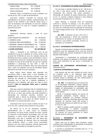 CONTABILIDADE GERAL PARA CONCURSOS                                                                                     Prof. Eudimar
   Reserva Legal                   R$   3.000,00                         9.1.5.5.3 - DIVIDENDOS DE AÇÕES PREFERENCIAIS
   Reserva para Contingências      R$ 27.000,00                              Em que pese a restrição disposta no art. 198 da lei, o
   Reserva Estatutária             R$   6.000,00                         art. 203 é mais severo quanto à restrição do que a
   Supondo, ainda, a existência de Lucros a Realizar, nos                constituição das reservas não poder prejudicar a
termos do art. 202, no valor de R$ 60.000,00.                            distribuição de dividendo de ações preferenciais, previsto
                                                                         no art. 17, quando o estatuto assegurar a essa categoria
   Ocorreram, também, reversões de reservas para
                                                                         de acionistas dividendos fixos ou mínimos.
contingências e de lucros a realizar, respectivamente, nos
valores de R$ 3.000,00 e R$ 7.000,00. Dessa forma, o                         Nesta hipótese, o dividendo deve ser distribuído
valor do dividendo a ser distribuído, no caso de o estatuto              conforme o previsto no estatuto, e se ele consistir na
omisso será de? E no caso de o estatuto estabelecer o                    aplicação de um percentual sobre o lucro, a única reserva
percentual de 30%?                                                       que deve ser constituída antes da aplicação do percentual,
                                                                         é a reserva legal prevista no art. 193, portanto excluída da
   Solução:
                                                                         restrição.
   Inicialmente    devemos   calcular   o    valor    do   Lucro
Ajustado:                                                                        Art. 203. O disposto nos arts. 194 a 197, e
                                                                             202, não prejudicará o direito dos acionistas
LUCRO LÍQUIDO DO EXERCÍCIO                  R$ 120.000,00
                                                                             preferenciais de receber os dividendos fixos ou
(-) RESERVA LEGAL                           (R$      3.000,00)
                                                                             mínimos a que tenham prioridade, inclusive os
(-) RESERVA PARA CONTINGÊNCIA               (R$   27.000,00)                 atrasados, se cumulativos.
+ REVERSÃO RESERVA CONTINGÊNCIA R$                   3.000,00
+ REVERSÃO RESERVA LUCROS A REAL             R$      7.000,00            9.1.5.5.4 - DIVIDENDOS INTERMEDIÁRIOS
= LUCRO AJUSTADO                            R$ 100.000,00                   Quando a empresa estiver obrigada a levantar balanços
                                                                         semestrais, quer por disposição de lei, quer por força do
    Assim, o dividendo a ser distribuído seria de R$
                                                                         estatuto, poderá, ela, declarar dividendos à conta do lucro
50.000,00 no caso de o estatuto ser omisso, porém como
                                                                         apurado nesse balanço.
somente R$ 40.000,00 do lucro foi realizado (temos R$
60.000,00 de lucros a realizar), este será também o valor a                  Interessante é o lançamento da constituição desse
ser distribuído e deverá ser constituída a Reserva de Lucros             dividendo, pois deverá ser debitado no Patrimônio Líquido
                                                                         como conta retificadora da que serviu à distribuição do
a Realizar no valor de R$ 10.000,00. No caso de o estatuto
                                                                         dividendo.
estabelecer o percentual, no caso 30%, o valor do
dividendo será de R$ 30.000,00. Note que neste segundo                   LUCROS OU DIVIDENDOS              ANTECIPADOS          (conta
caso o valor do dividendo será de R$ 30.000,00 porque                    retificadora do PL)
está dentro do limite de lucros realizados.                              a CAIXA OU DIVIDENDOS A PAGAR

    Esses valores foram obtidos pela aplicação dos                          Esse assunto não tem sido cobrado em prova, mas é
percentuais (50% e 30%) sobre o Lucro Ajustado e é                       um excelente ponto a ser explorado pelas bancas
sempre dessa forma que devemos proceder. Logo, não                       examinadoras nos próximos concursos, pois alguma
devemos dar atenção às interpretações daqueles que                       novidade sempre é esperada. Por isso, transcrevemos a
                                                                         norma que prevê essa possibilidade.
entendem que no caso de o estatuto estabelecer o
percentual a ser aplicado, este deva ser sobre o lucro                          Art. 204. A companhia que, por força de lei
líquido!!!! Não se esqueçam disso para o próximo                             ou de disposição estatutária, levantar balanço
concurso!!!                                                                  semestral, poderá declarar, por deliberação dos
                                                                             órgãos de administração se autorizados pelo
    Note que a reserva estatutária não foi considerada para
                                                                             estatuto, dividendo à conta do lucro apurado
o cálculo do lucro ajustado, haja vista o disposto no art.
                                                                             nesse balanço.
198 da lei, ou seja, essa reserva não pode prejudicar a
                                                                                 § 1º. A companhia poderá, nos termos de
distribuição de dividendo devendo, portanto, ser
                                                                             disposição estatutária, levantar balanço e
constituída após o cálculo do dividendo, constituindo o
                                                                             distribuir dividendos em períodos menores,
valor remanescente a sua base de cálculo quando se                           desde que o total dos dividendos pagos em cada
referendar a um percentual sobre o lucro.                                    semestre do exercício social não exceda o
                                                                             montante das reservas de capital de que trata o
   Importante frisar que as regras contidas nos §§ 1º ao
                                                                             § 1º do art. 182.
5º do art. 202, merecem leitura atenta do concurseiro.
                                                                                 § 2º. O estatuto poderá autorizar os órgãos
    Da leitura do § 6º do dispositivo societário,                            de    administração    a   declarar   dividendos
depreendemos que a conta Lucros ou Prejuízos                                 intermediários, à conta de lucros acumulados ou
acumulados, em pouco tempo, deixará de existir, quando                       de reservas de lucros existentes no último
se resumirá a conta Prejuízos Acumulados, pois, por este                     balanço anual ou semestral.
dispositivo, a conta Lucros Acumulados não mais será
alimentada, visto que o resultado que não tenha sido                     9.1.5.5.5 – PAGAMENTO            DE   DIVIDENDO         COM
destinado a formação de reservas, deve ser distribuído                   PREJUÍZO NO EXERCÍCIO
como dividendo. Assim, a conta Lucros Acumulados                             Diante tudo que se relatou sobre dividendo, restam
passará a ser uma conta transitória, servindo apenas para                cristalinas duas possibilidades de distribuição de dividendo
demonstrar a destinação do resultado do exercício.                       com resultado do exercício negativo.

                                                                            A primeira é textualmente concebida pelo art. 17 no
                                                                         que tange ao dividendo fixo.
                                                           Estudarei até passar!!!!!                                               97
 