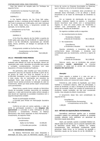 CONTABILIDADE GERAL PARA CONCURSOS                                                                              Prof. Eudimar
   Esse fato deverá ser lançado pela Cia Tambaqui da               forma de Lucros ou Prejuízos Acumulados ou Reservas,
seguinte forma:                                                    quer no Passivo, sob a forma de Dividendos a pagar.

    Investimento na empresa Tucunaré Ltda.                                Desta forma, a investidora deve providenciar na
   a Caixa/Bancos               R$ 1.650,00                        obtenção dessa informação, a fim de efetuar o devido
                                                                   lançamento se se tratar de distribuição de dividendo ou
   EXEMPLO 2:                                                      lucro.

    A Cia Salmão adquiriu da Cia Truta 500 ações,                         Em se tratando de distribuição de lucro pela
pagando, à vista, o montante de R$ 5.000,00. O capital da          investida, mediante registro no passivo, a investidora
Cia Truta é composto por 6.000 ações, com valor individual         deverá reconhecer esse direito com o correspondente
de R$ 10,00. Desta forma, o lançamento contábil da                 registro no ativo em conta própria de Dividendos a
operação, na Cia Salmão, será:                                     receber com contrapartida em conta de receita
                                                                   operacional, Receita de dividendos.
     Investimento na Cia Truta
   a Caixa/Bancos                 R$ 5.000,00                              Os registros contábeis serão os seguintes:

                                                                           1 - No reconhecimento do direito:
      EXEMPLO 3:
                                                                                   Dividendos a Receber
       A Cia Pica Pau adquiriu da Cia Colibri a quantia de                       a Receita de Dividendos         R$ 2.000,00
9.000 ações pelo preço de R$ 8.000,00. O capital da Cia
Colibri é de R$ 100.000,00, representado por 100.000                       2 - No recebimento:
ações. Houve, portanto, um deságio na operação de R$
                                                                                   Caixa/Bancos
1.000,00 .
                                                                                 a Dividendos a Receber          R$ 2.000,00
      O lançamento contábil na Cia Pica Pau será:
                                                                          Quando, entretanto, a investidora não tomar
               Investimentos na Cia Colibri                        conhecimento dessa informação, o dividendo será
             a Caixa/Bancos                 R$ 8.000,00            contabilizado pelo seu recebimento, conforme o regime de
                                                                   caixa.

10.2.2 - PROVISÃO PARA PERDAS                                                      Caixa/Bancos
                                                                                 a Receita de Dividendos         R$ 2.000,00
       Conforme disposição da lei, os investimentos
avaliados pelo Método do Custo de Aquisição, devem ser                    Nota-se, assim, que os dividendos são sempre
registrados pelo custo, deduzidos de provisão para perdas          considerados    receita  operacional    na  empresa
e corrigidos monetariamente. Corrobora com esse                    investidora, ao passo que as perdas são consideradas
dispositivo o Princípio Contábil da Prudência.                     despesa não operacional.

        Por pertinente, cabe ressaltar que “esta provisão é
indedutível” para fins de Imposto de Renda a partir de 01
                                                                           Atenção!
de janeiro de 1996, por força do disposto na lei nº
9.249/1995. Entretanto, como o objetivo da contabilidade                  Outro aspecto a analisar é o caso em que a
é mais amplo, não se restringindo aos preceitos da                 investidora recebe dividendo quando a aquisição do
legislação fiscal, essa provisão há de ser constituída             investimento conta com menos de 6 (seis) meses.
quando houver perdas prováveis na realização do valor do
                                                                           Entende-se, pela análise da legislação, que nessa
investimento, desde que essas perdas sejam comprovadas
                                                                   hipótese a investidora adquiriu, além da participação, o
como permanentes.
                                                                   direito ao dividendo, ou seja, o dividendo já era devido ao
       Dessa forma, quando houver redução no Patrimônio            tempo da transação. Assim, por ocasião do recebimento do
Líquido da sociedade investida, decorrente de resultados           dividendo, nessas condições, ele não será considerado
negativos, o valor patrimonial das ações sofrerá redução e         receita, mas redução do próprio investimento.
esta deverá ser registrada na sociedade investidora com o
                                                                          O lançamento desse fato será contabilizado da
seguinte lançamento contábil:
                                                                   seguinte forma:
      Perdas na participação societária
                                                                                 Caixa/Bancos
      a Provisão para Perdas em Participação Societária
                                                                                   a Investimentos Permanentes
R$ 1.000,00
                                                                                       a Investimentos na Cia ZETA      R$
                                                                           1.000,00
       Conforme já visto em outros capítulos, o valor da
perda na participação societária é uma despesa não
operacional e a provisão é conta retificadora de ativo
                                                                   10.3 - MÉTODO DA EQUIVALÊNCIA PATRIMONIAL
permanente – investimento. Portanto, no Balanço
Patrimonial o fato ficará registrado no Ativo Permanente –                 Equivalência patrimonial significa que a sociedade
Investimento, do seguinte modo:                                    investidora avaliará sua participação societária na sociedade
                                                                   investida utilizando como parâmetro um percentual do
             Ativo Permanente
                                                                   Patrimônio Líquido desta última.
                Investimentos
                                                                           Assim, por exemplo, quando a sociedade Deleitos S.A.
                 Ações na Cia Falidos        10.000,00
                                                                   adquire ações da Cia Soneca, que no conjunto represente 30%
                 (-) Provisão para perdas    (1.000,00)            do Patrimônio Líquido desta, a Deleitos S.A. avaliará,
                                                                   invariavelmente, essa participação considerando aquele
10.2.3 - DIVIDENDOS RECEBIDOS                                      percentual. Desta forma, se no momento da aquisição o
                                                                   Patrimônio Líquido da Cia Soneca foi de R$ 100.000,00, a
       No Balanço Patrimonial deve estar designada a
destinação do lucro, quer no Patrimônio Líquido, sob a
                                                     Estudarei até passar!!!!!                                               99
 