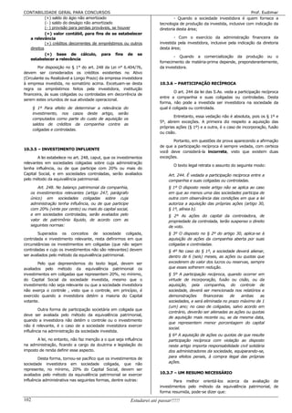 CONTABILIDADE GERAL PARA CONCURSOS                                                                                       Prof. Eudimar
           (+) saldo do ágio não amortizado                                     - Quando a sociedade investidora é quem fornece a
           (- ) saldo do deságio não amortizado                         tecnologia de produção da investida, inclusive com indicação da
           (- ) provisão para perdas prováveis, se houver               diretoria desta área;
           (=) valor contábil, para fins de se estabelecer
  a relevância                                                                  - Com o exercício da administração financeira da
           (+) créditos decorrentes de empréstimos ou outros            investida pela investidora, inclusive pela indicação da diretoria
  direitos                                                              desta área;
           (=) base de cálculo, para fins de se
                                                                               - Quando a comercialização da produção ou o
  estabelecer a relevância
                                                                        fornecimento de matéria-prima depende, preponderantemente,
        Por disposição no § 1° do art. 248 da Lei n° 6.404/76,          da investidora.
devem ser considerados os créditos existentes no Ativo
(Circulante ou Realizável a Longo Prazo) da empresa investidora
à empresa investida, no somatório acima. Excetuam-se desta              10.3.6 – PARTICIPAÇÃO RECÍPROCA
regra os empréstimos feitos pela investidora, instituição
                                                                                O art. 244 da lei das S.As. veda a participação recíproca
financeira, às suas coligadas ou controladas em decorrência de
                                                                        entre a companhia e suas coligadas ou controladas. Desta
serem estes oriundos de sua atividade operacional.
                                                                        forma, não pode a investida ser investidora na sociedade da
      § 1º Para efeito de determinar a relevância do                    qual é coligada ou controlada.
      investimento, nos casos deste artigo, serão
                                                                                Entretanto, essa vedação não é absoluta, pois os § 1º e
      computados como parte do custo de aquisição os
                                                                        5º, abrem exceções. A primeira diz respeito a aquisição das
      saldos de créditos da companhia contra as
                                                                        próprias ações (§ 1º) e a outra, é o caso de incorporação, fusão
      coligadas e controladas.
                                                                        ou cisão.

                                                                               Portanto, em questões de prova aparecendo a afirmação
                                                                        de que a participação recíproca é sempre vedada, com certeza
10.3.5 – INVESTIMENTO INFLUENTE
                                                                        você deve considerá-la incorreta, visto que existem duas
        A lei estabelece no art. 248, caput, que os investimentos       exceções.
relevantes em sociedades coligadas sobre cuja administração
                                                                                O texto legal retrata o assunto do seguinte modo:
tenha influência, ou de que participe com 20% ou mais do
Capital Social, e em sociedades controladas, serão avaliados                 Art. 244. É vedada a participação recíproca entre a
pelo método da equivalência patrimonial.                                     companhia e suas coligadas ou controladas.
       Art. 248. No balanço patrimonial da companhia,                        § 1º O disposto neste artigo não se aplica ao caso
   os investimentos relevantes (artigo 247, parágrafo                        em que ao menos uma das sociedades participa de
   único) em sociedades coligadas sobre cuja                                 outra com observância das condições em que a lei
   administração tenha influência, ou de que participe                       autoriza a aquisição das próprias ações (artigo 30,
   com 20% (vinte por cento) ou mais do capital social,                      § 1º, alínea b).
   e em sociedades controladas, serão avaliados pelo                         § 2º As ações do capital da controladora, de
   valor de patrimônio líquido, de acordo com as                             propriedade da controlada, terão suspenso o direito
   seguintes normas:                                                         de voto.
        Superados os conceitos de sociedade coligada,                        § 3º O disposto no § 2º do artigo 30, aplica-se à
controlada e investimento relevante, resta definirmos em que                 aquisição de ações da companhia aberta por suas
circunstâncias os investimentos em coligadas (que não sejam                  coligadas e controladas.
controladas e cujo os investimentos não são relevantes) devem                § 4º No caso do § 1º, a sociedade deverá alienar,
ser avaliados pelo método da equivalência patrimonial.                       dentro de 6 (seis) meses, as ações ou quotas que
        Pelo que depreendemos do texto legal, devem ser                      excederem do valor dos lucros ou reservas, sempre
avaliados pelo método da equivalência patrimonial os                         que esses sofrerem redução.
investimentos em coligadas que representem 20%, no mínimo,                   § 5º A participação recíproca, quando ocorrer em
do Capital Social da sociedade investida, mesmo que o                        virtude de incorporação, fusão ou cisão, ou da
investimento não seja relevante ou que a sociedade investidora               aquisição, pela companhia, do controle de
não exerça o controle , visto que o controle, em princípio, é                sociedade, deverá ser mencionada nos relatórios e
exercido quando a investidora detém a maioria do Capital                     demonstrações      financeiras   de    ambas     as
votante.                                                                     sociedades, e será eliminada no prazo máximo de 1
                                                                             (um) ano; no caso de coligadas, salvo acordo em
        Outra forma de participação societária em coligada que
                                                                             contrário, deverão ser alienadas as ações ou quotas
deve ser avaliada pelo método da equivalência patrimonial,
                                                                             de aquisição mais recente ou, se da mesma data,
quando a investidora não detém o controle ou o investimento
                                                                             que representem menor porcentagem do capital
não é relevante, é o caso de a sociedade investidora exercer
                                                                             social.
influência na administração da sociedade investida.
                                                                             § 6º A aquisição de ações ou quotas de que resulte
       A lei, no entanto, não faz menção a o que seja influência             participação recíproca com violação ao disposto
na administração, ficando a cargo da doutrina e legislação do                neste artigo importa responsabilidade civil solidária
imposto de renda definir esse aspecto.                                       dos administradores da sociedade, equiparando-se,
        Desta forma, tornou-se pacífico que os investimentos de              para efeitos penais, à compra ilegal das próprias
sociedade investidora em sociedade coligada, que não                         ações.
represente, no mínimo, 20% do Capital Social, devem ser
avaliados pelo método da equivalência patrimonial se exercer            10.3.7 – UM RESUMO NECESSÁRIO
influência administrativa nas seguintes formas, dentre outras:                  Para melhor orientá-los acerca da avaliação de
                                                                        investimentos pelo método da equivalência patrimonial, de
                                                                        forma resumida, pode-se dizer que:

102                                                       Estudarei até passar!!!!!
 