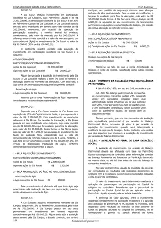 CONTABILIDADE GERAL PARA CONCURSOS                                                                                         Prof. Eudimar
     EXEMPLO 1:                                                           contíguo, um presídio de segurança máxima para albergar
                                                                          reclusos de alta periculosidade. Face a essas circunstâncias, o
        A Cia Sucuri efetuou investimento em participação
                                                                          terreno foi avaliado, para fins de alienação, pelo valor de R$
societária na Cia Cascavel, cujo Patrimônio Líquido é de R$
                                                                          50.000,00. Desta forma. A Cia Sucupira obteve deságio de R$
2.300.000,00. A participação societária da Cia Sucuri é de 30%
                                                                          6.000,00 na aquisição de seu investimento. Os lançamentos
do Patrimônio Líquido da Cia Cascavel. A Cia Cascavel possuía
                                                                          pertinentes à aquisição e a amortização do deságio, por ocasião
em seu ativo imobilizado em terreno com valor contábil de R$
                                                                          da efetiva alienação do referido terreno, são:
200.000,00, entretanto, por ocasião da operação de
participação societária, o referido imóvel foi avaliado,
                                                                          1 – PELA AQUISIÇÃO DO INVESTIMENTO:
corretamente, pelo valor de mercado por R$ 300.000,00. A
diferença entre o valor contábil e o valor de mercado gerou um            PARTICIPAÇÃO SOCIETÁRIA PERMANENTE
custo adicional (ágio) no investimento da Cia Sucuri no valor de          Ações da Cia Canjica               R$ 700.000,00
R$ 30.000,00 (30% de R$ 100.000,00).
                                                                          (-) Deságio nas ações da Cia Canjica        R$     6.000,00
        O pertinente registro contábil pela aquisição de
investimento em participação societária na Cia Sucuri é o                 2 – PELA ALIENAÇÃO DO BEM NA INVESTIDA:
seguinte:
                                                                          Deságio nas ações da Cia Canjica
ATIVO PERMANENTE
                                                                          a Amortização de deságio               R$    600,00
PARTICIPAÇÃO SOCIETÁRIAS PERMANENTES
Ações da Cia Cascavel              R$ 690.000,00                                 Atente-se ao fato de que a conta Amortização de
Ágio nas ações da Cia Cascavel               R$ 30.000,00                 Deságio é conta de receita, classificada como outras receitas
                                                                          operacionais.
        Algum tempo após a aquisição do investimento pela Cia
Sucuri, a Cia Cascavel realizou o bem (no caso de terreno a
realização ocorre no momento da alienação). Com esse fato, o              10.3.9 – MOMENTO DA AVALIAÇÃO PELA EQUIVALÊNCIA
ágio deve ser amortizado pelo seguinte lançamento contábil:               PATRIMONIAL

  Amortização de ágio                                                             A Lei nº 6.404/1976, em seu art. 248, estabelece que:

a Ágio nas ações da Cia Cascavel             R$ 30.000,00                         Art. 248. No balanço patrimonial da companhia,
                                                                              os investimentos relevantes (artigo 247, parágrafo
      Note-se que a conta “Amortização de Ágio” representa
                                                                              único) em sociedades coligadas sobre cuja
uma despesa, no caso despesa operacional.
                                                                              administração tenha influência, ou de que participe
                                                                              com 20% (vinte por cento) ou mais do capital social,
       EXEMPLO 2:                                                             e em sociedades controladas, serão avaliados pelo
        Supondo que a Cia Flores investiu na Cia Rosas com                    valor de patrimônio líquido, de acordo com as
aquisição de 10% do Capital votante desta, o que representa o                 seguintes normas:
valor de R$ 2.500.000,00. Este investimento se caracteriza                        Temos, portanto, que um dos momentos de avaliação
relevante à Cia Flores. Por ocasião da transação, a Cia Rosas             pela equivalência patrimonial é por ocasião do Balanço
possuía em seu imobilizado uma máquina, cujo valor contábil
                                                                          Patrimonial. Outro momento, já visto, é por ocasião da
era de R$ 68.000,00 e que foi avaliado, para fins de alienação,           aquisição do investimento, quando será determinada a
pelo valor de R$ 80.000,00. Desta forma, a Cia Flores pagou               existência de ágio ou de deságio . Resta, portanto, uma análise
ágio no valor de R$ 1.200,00 na aquisição do investimento. No
                                                                          que dos aspectos que envolvem a avaliação do investimento
laudo de avaliação ficou estabelecido que a vida útil                     por ocasião do Balanço Patrimonial.
remanescente da referida máquina era de 6 anos. Portanto, o
ágio terá de ser amortizado à razão de R$ 200,00 por ano, em              10.3.9.1 – AVALIAÇÃO NO FINAL DE CADA EXERCÍCIO
virtude de depreciação (realização do ágio), conforme                     SOCIAL
demonstrado nos lançamentos a seguir.
                                                                                  A avaliação do investimento por ocasião do Balanço
                                                                          Patrimonial deverá ser efetuada com base no Patrimônio
1 – PELA AQUISIÇÃO DO INVESTIMENTO:
                                                                          Líquido da coligada ou da controlada pelas informações contidas
PARTICIPAÇÕES SOCIETÁRIAS PERMANENTES                                     no Balanço Patrimonial ou Balancete de Verificação levantado
                                                                          na mesma data, ou até 60 dias antes da data do balanço da
Ações da Cia Rosas                 R$ 2.500.000,00
                                                                          companhia investidora.
Ágio nas ações da Cia Rosas             R$      1.200,00
                                                                                  No valor do Patrimônio Líquido da investida não deverão
2 – PELA AMORTIZAÇÃO DO ÁGIO NO FINAL DO EXERCÍCIO:                       ser computados os resultados não realizados decorrentes de
                                                                          negócios com a investidora, ou com outras sociedades coligadas
  Amortização de ágio                                                     a esta ou por ela controladas.
a Ágio nas ações da Cia Rosas      R$         200,00
                                                                                  O valor do investimento será determinado mediante a
                                                                          aplicação da porcentagem de participação no Capital da
       Esse procedimento é efetuado até que todo ágio seja                coligada ou controlada. Ressalte-se que o percentual de
amortizado pela realização do bem por depreciação, quando,                participação no Capital Social há de ser aplicado sobre o
então, desaparece a conta de Ágio.
                                                                          Patrimônio Líquido apurado pela sociedade investida.

       EXEMPLO 3:                                                                 A diferença de valor apurado, entre o investimento
                                                                          registrado contabilmente na sociedade investidora e o apurado
        A Cia Sucupira adquiriu investimento relevante da Cia
                                                                          pela aplicação do percentual no PL apurado na investida, será
Canjica, adquirindo 12% do Patrimônio Líquido desta, pelo valor           registrada como resultado do exercício se este decorrer de
de R$ 700.000,00. A Cia Canjica possui em seu ativo                       lucros ou prejuízo apurado na coligada ou controlada, ou se
permanente um investimento em terreno registrado
                                                                          corresponder a ganhos ou perdas efetivas de forma
contabilmente por R$ 100.000,00. Alguns anos após a aquisição
deste terreno pela Cia Canjica, o Estado construiu, em terreno
104                                                         Estudarei até passar!!!!!
 