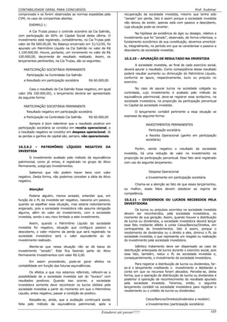 CONTABILIDADE GERAL PARA CONCURSOS                                                                                   Prof. Eudimar
comprovada e se forem observadas as normas expedidas pela             recuperação da sociedade investida, mesmo que tenha sido
CVM, no caso de companhias abertas.                                   “zerado” por perda. Isto é assim porque a sociedade investida
                                                                      não deixou de existir, apenas está com passivo a descoberto,
       EXEMPLO 1:
                                                                      cuja situação pode-se reverter.
        A Cia Trutas possui o controle acionário da Cia Salmão,
                                                                               Na hipótese de existência de ágio ou deságio, relativo a
com participação de 60% do Capital Social desta última. O
                                                                      investimento que foi “zerado”, observado, de forma criteriosa, o
investimento está registrado, contabilmente, na Cia Trutas pelo
                                                                      fundamento econômico de sua constituição, devemos amortizá-
valor de R$ 600.00,00. No Balanço encerrado em 31/12/X0, foi
                                                                      lo, integralmente, no período em que se caracterizar o passivo a
apurado um Patrimônio Líquido na Cia Salmão no valor de R$
                                                                      descoberto da sociedade investida.
1.100.000,00. Houve, portanto, um incremento no valor de R$
100.000,00, decorrente de resultado realizado. Assim, os
                                                                      10.3.10 – APURAÇÃO DE RESULTADO NA INVESTIDA
lançamentos pertinentes, na Cia Trutas, são os seguintes:
                                                                              A sociedade investida, ao final de cada exercício social,
   PARTICIPAÇÃO SOCIETÁRIA PERMANENTE                                 deverá apurar o resultado. Como conseqüência desse resultado
     Participação na Controlada Cia Salmão                            poderá resultar aumento ou diminuição do Patrimônio Líquido,
                                                                      conforme se apure, respectivamente, lucro ou prejuízo no
   a Resultado em participação societária       R$ 60.000,00          exercício.

        Caso o resultado da Cia Salmão fosse negativo, em igual               No caso de apurar lucros na sociedade coligada ou
valor (R$ 100.000,00), o lançamento deveria ser apresentado           controlada, cujo investimento é avaliado pelo método da
da seguinte forma:                                                    equivalência patrimonial, deve-se registrar esse acréscimo, na
                                                                      sociedade investidora, na proporção da participação percentual
   PARTICIPAÇÃO SOCIETÁRIA PERMANENTE                                 no Capital da sociedade investida.

     Resultado negativo em participação societária                           O lançamento contábil pertinente a essa situação se
   a Participação na Controlada Cia Salmão      R$ 60.000,00          expressa da seguinte forma:

        Sempre é bom relembrar que o resultado positivo em                           INVESTIMENTOS PERMANENTES
participação societária se constitui em receita operacional, e
                                                                                       Participação societária
o resultado negativo se constitui em despesa operacional. Já
as perdas e ganhos de capital são, sempre, não operacionais.                         a Receita Operacional (ganho em participação
                                                                                     societária)

10.3.9.2 –     PATRIMÔNIO       LÍQUIDO      NEGATIVO      DA
                                                                              Porém, sendo negativo o resultado da sociedade
INVESTIDA
                                                                      investida, há uma redução de valor no investimento na
       O investimento avaliado pelo método da equivalência            proporção da participação percentual. Esse fato será registrado
patrimonial, como já vimos, é registrado no grupo do Ativo            com uso do seguinte lançamento:
Permanente, subgrupo Investimentos.

       Sabemos que não podem haver bens com valor                                      Despesa Operacional
negativo. Desta forma, não podemos conceber a idéia de Ativo                         a Investimento em participação societária
negativo.
                                                                            Chama-se a atenção ao fato de que esses lançamentos,
       Atenção!                                                       ou melhor, esses fatos devem obedecer ao regime de
                                                                      competência.
        Poderia alguém, menos avisado, entender que, em
função de o PL da investida ser negativo, nasceria um passivo,        10.3.11 – DIVIDENDOS OU LUCROS RECEBIDOS PELA
quando se espelhar essa situação, mas estaria redondamente            INVESTIDORA
enganado, pois a sociedade investidora não assume obrigação                  Os lucros ou prejuízos ocorridos na sociedade investida
alguma, além do valor do investimento, com a sociedade                devem ser reconhecidos, pela sociedade investidora, no
investida, sendo o seu risco limitado a este investimento.            momento de sua geração. Assim, quando houver a distribuição
                                                                      de lucros ou dividendos, a sociedade investidora deverá lançar
        Assim, quando o Patrimônio Líquido da sociedade
                                                                      esse fato mediante débito à conta Caixa/Bancos/Direitos, em
investida for negativo, situação que configura passivo a              contrapartida de Investimentos. Isto é assim, porque o
descoberto, o valor máximo da perda que será registrado na            recebimento de dividendos ou o direito a eles, diminui o PL da
sociedade investidora será o valor equivalente ao do                  sociedade investida, o que representa um resgate ou realização
investimento realizado.                                               do investimento pela sociedade investidora.

        Atente-se que nessa situação não se dá baixa do                       Idêntico tratamento deve ser dispensado ao caso de
investimento “zerado”. Este fica fazendo parte do Ativo               distribuição antecipada de lucros durante o exercício social, pois
Permanente Investimentos com valor R$ 0,00.                           esse fato, também, reduz o PL da sociedade investida e,
                                                                      consequentemente, o investimento da sociedade investidora.
        Em assim procedendo, pode-se gerar efeitos na
                                                                              Para registrar a distribuição de lucros ou dividendos, far-
contabilidade em função das futuras equivalências.
                                                                      se-á o lançamento creditando o investimento e debitando a
         Os efeitos a que nos estamos referindo, referem-se a         conta em que os recursos foram alocados. Percebe-se, desta
possibilidade de a sociedade investida sair do “buraco” com           forma, que a operação de distribuição de lucros ou dividendos é
resultados positivos. Quando isso ocorrer, a sociedade                posterior à operação de reconhecimento do resultado apurado
                                                                      pela sociedade investida. Teremos, então, o seguinte
investidora somente deve reconhecer os lucros obtidos pela
                                                                      lançamento contábil na sociedade investidora para registrar o
sociedade investida a partir do momento em que o Patrimônio
                                                                      recebimento ou o crédito de lucros ou dividendos:
Líquido, antes negativo, passar a condição de positivo.

       Ressalte-se, ainda, que a avaliação continuará sendo                          Caixa/Bancos/Direitos(dividendos a receber)
feita pelo método da equivalência patrimonial, após a                                a Investimentos (participação societária)

                                                        Estudarei até passar!!!!!                                                   105
 