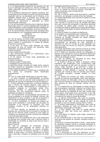 CONTABILIDADE GERAL PARA CONCURSOS                                                                                   Prof. Eudimar
§ 1º As demonstrações financeiras do exercício em que                 Resultados de Exercícios Futuros
houver modificação de métodos ou critérios contábeis, de              Art. 181. Serão classificadas como resultados de exercício
efeitos relevantes, deverão indicá-la em nota e ressaltar             futuro as receitas de exercícios futuros, diminuídas dos
esses efeitos.                                                        custos e despesas a elas correspondentes.
§ 2º A companhia observará em registros auxiliares, sem               Patrimônio Líquido
modificação da escrituração mercantil e das demonstrações             Art. 182. A conta do capital social discriminará o montante
reguladas nesta Lei, as disposições da lei tributária, ou de          subscrito e, por dedução, a parcela ainda não realizada.
legislação especial sobre a atividade que constitui seu               § 1º Serão classificadas como reservas de capital as contas
objeto, que prescrevam métodos ou critérios contábeis                 que registrarem:
diferentes ou determinem a elaboração de outras                       a) a contribuição do subscritor de ações que ultrapassar o
demonstrações financeiras.                                            valor nominal e a parte do preço de emissão das ações
§ 3º As demonstrações financeiras das companhias abertas              sem valor nominal que ultrapassar a importância destinada
observarão, ainda, as normas expedidas pela Comissão de               à formação do capital social, inclusive nos casos de
Valores Mobiliários, e serão obrigatoriamente auditadas por           conversão em ações de debêntures ou partes beneficiárias;
auditores independentes registrados na mesma comissão.                b) o produto da alienação de partes beneficiárias e bônus
§ 4º As demonstrações financeiras serão assinadas pelos               de subscrição;
administradores e por contabilistas legalmente habilitados.           c) o prêmio recebido na emissão de debêntures;
                           SEÇÃO III                                  d) as doações e as subvenções para investimento.
                      Balanço Patrimonial                             § 2° Será ainda registrado como reserva de capital o
                       Grupo de Contas                                resultado da correção monetária do capital realizado,
Art. 178. No balanço, as contas serão classificadas segundo           enquanto não-capitalizado.
os elementos do patrimônio que registrem, e agrupadas de              § 3° Serão classificadas como reservas de reavaliação as
modo a facilitar o conhecimento e a análise da situação               contrapartidas de aumentos de valor atribuídos a
financeira da companhia.                                              elementos do ativo em virtude de novas avaliações com
§ 1º No ativo, as contas serão dispostas em ordem                     base em laudo nos termos do artigo 8º, aprovado pela
decrescente de grau de liquidez dos elementos nelas                   assembléia-geral.
registrados, nos seguintes grupos:                                    § 4º Serão classificados como reservas de lucros as contas
a) ativo circulante;                                                  constituídas pela apropriação de lucros da companhia.
b) ativo realizável a longo prazo;                                    § 5º As ações em tesouraria deverão ser destacadas no
c) ativo permanente, dividido em investimentos, ativo                 balanço como dedução da conta do patrimônio líquido que
imobilizado e ativo diferido.                                         registrar a origem dos recursos aplicados na sua aquisição.
§ 2º No passivo, as contas serão classificadas nos                    Critérios de Avaliação do Ativo
seguintes grupos:                                                     Art. 183. No balanço, os elementos do ativo serão
a) passivo circulante;                                                avaliados segundo os seguintes critérios:
b) passivo exigível a longo prazo;                                    I - os direitos e títulos de crédito, e quaisquer valores
c) resultados de exercícios futuros;                                  mobiliários não classificados como investimentos, pelo
d) patrimônio líquido, dividido em capital social, reservas           custo de aquisição ou pelo valor do mercado, se este for
de capital, reservas de reavaliação, reservas de lucros e             menor; serão excluídos os já prescritos e feitas as
lucros ou prejuízos acumulados.                                       provisões adequadas para ajustá-lo ao valor provável de
§ 3º Os saldos devedores e credores que a companhia não               realização, e será admitido o aumento do custo de
tiver    direito    de    compensar     serão     classificados       aquisição, até o limite do valor do mercado, para registro
separadamente.                                                        de correção monetária, variação cambial ou juros
Ativo                                                                 acrescidos;
Art. 179. As contas serão classificadas do seguinte modo:             II - os direitos que tiverem por objeto mercadorias e
I - no ativo circulante: as disponibilidades, os direitos             produtos do comércio da companhia, assim como matérias-
realizáveis no curso do exercício social subseqüente e as             primas, produtos em fabricação e bens em almoxarifado,
aplicações de recursos em despesas do exercício seguinte;             pelo custo de aquisição ou produção, deduzido de provisão
II - no ativo realizável a longo prazo: os direitos realizáveis       para ajustá-lo ao valor de mercado, quando este for
após o término do exercício seguinte, assim como os                   inferior;
derivados de vendas, adiantamentos ou empréstimos a                   III - os investimentos em participação no capital social de
sociedades coligadas ou controladas (artigo 243),                     outras sociedades, ressalvado o disposto nos artigos 248 a
diretores, acionistas ou participantes no lucro da                    250, pelo custo de aquisição, deduzido de provisão para
companhia, que não constituírem negócios usuais na                    perdas prováveis na realização do seu valor, quando essa
exploração do objeto da companhia;                                    perda estiver comprovada como permanente, e que não
III - em investimentos: as participações permanentes em               será modificado em razão do recebimento, sem custo para
outras sociedades e os direitos de qualquer natureza, não             a companhia, de ações ou quotas bonificadas;
classificáveis no ativo circulante, e que não se destinem à           IV - os demais investimentos, pelo custo de aquisição,
manutenção da atividade da companhia ou da empresa;                   deduzido de provisão para atender às perdas prováveis na
IV - no ativo imobilizado: os direitos que tenham por                 realização do seu valor, ou para redução do custo de
objeto bens destinados à manutenção das atividades da                 aquisição ao valor de mercado, quando este for inferior;
companhia e da empresa, ou exercidos com essa                         V - os direitos classificados no imobilizado, pelo custo de
finalidade, inclusive os de propriedade industrial ou                 aquisição, deduzido do saldo da respectiva conta de
comercial;                                                            depreciação, amortização ou exaustão;
V - no ativo diferido: as aplicações de recursos em                   VI - o ativo diferido, pelo valor do capital aplicado,
despesas que contribuirão para a formação do resultado de             deduzido do saldo das contas que registrem a sua
mais de um exercício social, inclusive os juros pagos ou              amortização.
creditados aos acionistas durante o período que anteceder             § 1º Para efeitos do disposto neste artigo, considera-se
o início das operações sociais.                                       valor de mercado:
Parágrafo único. Na companhia em que o ciclo operacional              a) das matérias-primas e dos bens em almoxarifado, o
da empresa tiver duração maior que o exercício social, a              preço pelo qual possam ser repostos, mediante compra no
classificação no circulante ou longo prazo terá por base o            mercado;
prazo desse ciclo.                                                    b) dos bens ou direitos destinados à venda, o preço líquido
Passivo Exigível                                                      de realização mediante venda no mercado, deduzidos os
Art. 180. As obrigações da companhia, inclusive                       impostos e demais despesas necessárias para a venda, e a
financiamentos para aquisição de direitos do ativo                    margem de lucro;
permanente, serão classificadas no passivo circulante,                c) dos investimentos, o valor líquido pelo qual possam ser
quando se vencerem no exercício seguinte, e no passivo                alienados a terceiros.
exigível a longo prazo, se tiverem vencimento em prazo                § 2º A diminuição de valor dos elementos do ativo
maior, observado o disposto no parágrafo único do artigo              imobilizado será registrada periodicamente nas contas de:
179.
108                                                     Estudarei até passar!!!!!
 