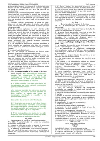 CONTABILIDADE GERAL PARA CONCURSOS                                                                                   Prof. Eudimar
a) depreciação, quando corresponder à perda do valor dos             § 1º Como ajustes de exercícios anteriores serão
direitos que têm por objeto bens físicos sujeitos a desgaste         considerados apenas os decorrentes de efeitos da mudança
ou perda de utilidade por uso, ação da natureza ou                   de critério contábil, ou da retificação de erro imputável a
obsolescência;                                                       determinado exercício anterior, e que não possam ser
b) amortização, quando corresponder à perda do valor do              atribuídos a fatos subseqüentes.
capital aplicado na aquisição de direitos da propriedade             § 2º A demonstração de lucros ou prejuízos acumulados
industrial ou comercial e quaisquer outros com existência            deverá indicar o montante do dividendo por ação do capital
ou exercício de duração limitada, ou cujo objeto sejam               social e poderá ser incluída na demonstração das mutações
bens de utilização por prazo legal ou contratualmente                do patrimônio líquido, se elaborada e publicada pela
limitado;                                                            companhia.
c) exaustão, quando corresponder à perda do valor,                                               SEÇÃO V
decorrente da sua exploração, de direitos cujo objeto                           Demonstração do Resultado do Exercício
sejam recursos minerais ou florestais, ou bens aplicados             Art. 187. A demonstração do resultado do exercício
nessa exploração.                                                    discriminará:
§ 3º Os recursos aplicados no ativo diferido serão                   I - a receita bruta das vendas e serviços, as deduções das
amortizados periodicamente, em prazo não superior a 10               vendas, os abatimentos e os impostos;
(dez) anos, a partir do início da operação normal ou do              II - a receita líquida das vendas e serviços, o custo das
exercício em que passem a ser usufruídos os benefícios               mercadorias e serviços vendidos e o lucro bruto;
deles decorrentes, devendo ser registrada a perda do                 III - as despesas com as vendas, as despesas financeiras,
capital aplicado quando abandonados os empreendimentos               deduzidas      das    receitas,   as   despesas    gerais   e
ou atividades a que se destinavam, ou comprovado que                 administrativas, e outras despesas operacionais;
essas atividades não poderão produzir resultados                     IV - o lucro ou prejuízo operacional, as receitas e despesas
suficientes para amortizá-los.                                       não operacionais; (Redação dada pela Lei nº 9.249, de
§ 4° Os estoques de mercadorias fungíveis destinadas à               26.12.1995)
venda poderão ser avaliados pelo valor de mercado,                   V - o resultado do exercício antes do Imposto sobre a
quando esse for o costume mercantil aceito pela técnica              Renda e a provisão para o imposto;
contábil.                                                            VI - as participações de debêntures, empregados,
Critérios de Avaliação do Passivo                                    administradores e partes beneficiárias, e as contribuições
Art. 184. No balanço, os elementos do passivo serão                  para instituições ou fundos de assistência ou previdência
avaliados de acordo com os seguintes critérios:                      de empregados;
I - as obrigações, encargos e riscos, conhecidos ou                  VII - o lucro ou prejuízo líquido do exercício e o seu
calculáveis, inclusive Imposto sobre a Renda a pagar com             montante por ação do capital social.
base no resultado do exercício, serão computados pelo                § 1º Na determinação do resultado do exercício serão
valor atualizado até a data do balanço;                              computados:
II - as obrigações em moeda estrangeira, com cláusula de             a) as receitas e os rendimentos ganhos no período,
paridade cambial, serão convertidas em moeda nacional à              independentemente da sua realização em moeda; e
taxa de câmbio em vigor na data do balanço;                          b) os custos, despesas, encargos e perdas, pagos ou
III - as obrigações sujeitas à correção monetária serão              incorridos,     correspondentes      a  essas    receitas   e
atualizadas até a data do balanço.                                   rendimentos.
Correção Monetária                                                   § 2º O aumento do valor de elementos do ativo em virtude
Art. 185. Revogado pela Lei nº 7.730, de 31.1.1989:                  de novas avaliações, registrados como reserva de
                                                                     reavaliação (artigo 182, § 3º), somente depois de realizado
    Texto original: Nas demonstrações financeiras
                                                                     poderá ser computado como lucro para efeito de
    deverão    ser   considerados    os    efeitos da
                                                                     distribuição de dividendos ou participações.
    modificação no poder de compra da moeda
                                                                                                SEÇÃO VI
    nacional sobre o valor dos elementos do
                                                                         Demonstração das Origens e Aplicações de Recursos
    patrimônio e os resultados do exercício.
                                                                     Art. 188. A demonstração das origens e aplicações de
                                                                     recursos indicará as modificações na posição financeira da
    § lº Serão corrigidos, com base nos índices de
                                                                     companhia, discriminando:
    desvalorização da moeda nacional reconhecidos
                                                                     I - as origens dos recursos, agrupadas em:
    pelas autoridades federais:
                                                                     a) lucro do exercício, acrescido de depreciação,
                                                                     amortização ou exaustão e ajustado pela variação nos
    a) o custo de aquisição dos elementos do ativo
                                                                     resultados de exercícios futuros;
    permanente, inclusive os recursos aplicados no
                                                                     b) realização do capital social e contribuições para reservas
    ativo diferido, os saldos das contas de
                                                                     de capital;
    depreciação, amortização e exaustão, e as
                                                                     c) recursos de terceiros, originários do aumento do passivo
    provisões para perdas;
                                                                     exigível a longo prazo, da redução do ativo realizável a
                                                                     longo prazo e da alienação de investimentos e direitos do
    b) os saldos das contas do patrimônio líquido.                   ativo imobilizado.
                                                                     II - as aplicações de recursos, agrupadas em:
    § 2º A variação nas contas do patrimônio líquido,                a) dividendos distribuídos;
    decorrente de correção monetária, será acrescida                 b) aquisição de direitos do ativo imobilizado;
    aos respectivos saldos, com exceção da correção                  c) aumento do ativo realizável a longo prazo, dos
    do capital realizado, que constituirá a reserva de               investimentos e do ativo diferido;
    capital de que trata o § 2º do artigo 182.                       d) redução do passivo exigível a longo prazo.
                                                                     III - o excesso ou insuficiência das origens de recursos em
    § 3º As contrapartidas dos ajustes de correção                   relação às aplicações, representando aumento ou redução
    monetária serão registradas em conta cujo saldo                  do capital circulante líquido;
    será computado no resultado do exercício.                        IV - os saldos, no início e no fim do exercício, do ativo e
                         SEÇÃO IV                                    passivo circulantes, o montante do capital circulante líquido
      Demonstração de Lucros ou Prejuízos Acumulados                 e o seu aumento ou redução durante o exercício.
Art. 186. A demonstração de lucros ou prejuízos                                               CAPÍTULO XVI
acumulados discriminará:                                                              Lucro, Reservas e Dividendos
I - o saldo do início do período, os ajustes de exercícios                                       SEÇÃO I
anteriores e a correção monetária do saldo inicial;                                                Lucro
II - as reversões de reservas e o lucro líquido do exercício;        Dedução de Prejuízos e Imposto sobre a Renda
III - as transferências para reservas, os dividendos, a              Art. 189. Do resultado do exercício serão deduzidos, antes
parcela dos lucros incorporada ao capital e o saldo ao fim           de qualquer participação, os prejuízos acumulados e a
do período.                                                          provisão para o Imposto sobre a Renda.

                                                       Estudarei até passar!!!!!                                              109
 
