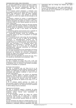 CONTABILIDADE GERAL PARA CONCURSOS                                                                              Prof. Eudimar
III - os lucros registrados na reserva de lucros a realizar,         responsável pela sua entrega aos titulares das ações
quando realizados e se não tiverem sido absorvidos por               depositadas.
prejuízos em exercícios subseqüentes, deverão ser                    § 3º O dividendo deverá ser pago, salvo deliberação em
acrescidos ao primeiro dividendo declarado após a                    contrário da assembléia-geral, no prazo de 60 (sessenta)
realização.                                                          dias da data em que for declarado e, em qualquer caso,
§ 1º O estatuto poderá estabelecer o dividendo como                  dentro do exercício social.
porcentagem do lucro ou do capital social, ou fixar outros
critérios para determiná-lo, desde que sejam regulados
com precisão e minúcia e não sujeitem os acionistas
minoritários ao arbítrio dos órgãos de administração ou da
maioria.
§ 2o Quando o estatuto for omisso e a assembléia-geral
deliberar alterá-lo para introduzir norma sobre a matéria, o
dividendo obrigatório não poderá ser inferior a 25% (vinte
e cinco por cento) do lucro líquido ajustado nos termos do
inciso I deste artigo.
§ 3o A assembléia-geral pode, desde que não haja oposição
de qualquer acionista presente, deliberar a distribuição de
dividendo inferior ao obrigatório, nos termos deste artigo,
ou a retenção de todo o lucro líquido, nas seguintes
sociedades:
I - companhias abertas exclusivamente para a captação de
recursos por debêntures não conversíveis em ações;
II - companhias fechadas, exceto nas controladas por
companhias abertas que não se enquadrem na condição
prevista no inciso I.
§ 4º O dividendo previsto neste artigo não será obrigatório
no exercício social em que os órgãos da administração
informarem      à   assembléia-geral    ordinária  ser   ele
incompatível com a situação financeira da companhia. O
conselho fiscal, se em funcionamento, deverá dar parecer
sobre essa informação e, na companhia aberta, seus
administradores encaminharão à Comissão de Valores
Mobiliários, dentro de 5 (cinco) dias da realização da
assembléia-geral, exposição justificativa da informação
transmitida à assembléia.
§ 5º Os lucros que deixarem de ser distribuídos nos termos
do § 4º serão registrados como reserva especial e, se não
absorvidos por prejuízos em exercícios subseqüentes,
deverão ser pagos como dividendo assim que o permitir a
situação financeira da companhia.
§ 6o Os lucros não destinados nos termos dos arts. 193 a
197 deverão ser distribuídos como dividendos. (NR)

Dividendos de Ações Preferenciais
Art. 203. O disposto nos artigos 194 a 197, e 202, não
prejudicará o direito dos acionistas preferenciais de receber
os dividendos fixos ou mínimos a que tenham prioridade,
inclusive os atrasados, se cumulativos.

Dividendos Intermediários
Art. 204. A companhia que, por força de lei ou de
disposição estatutária, levantar balanço semestral, poderá
declarar, por deliberação dos órgãos de administração, se
autorizados pelo estatuto, dividendo à conta do lucro
apurado nesse balanço.
§ 1º A companhia poderá, nos termos de disposição
estatutária, levantar balanço e distribuir dividendos em
períodos menores, desde que o total dos dividendos pagos
em cada semestre do exercício social não exceda o
montante das reservas de capital de que trata o § 1º do
artigo 182.
§ 2º O estatuto poderá autorizar os órgãos de
administração a declarar dividendos intermediários, à conta
de lucros acumulados ou de reservas de lucros existentes
no último balanço anual ou semestral.

Pagamento de Dividendos
Art. 205. A companhia pagará o dividendo de ações
nominativas à pessoa que, na data do ato de declaração do
dividendo,    estiver inscrita  como     proprietária  ou
usufrutuária da ação.
§ 1º Os dividendos poderão ser pagos por cheque
nominativo remetido por via postal para o endereço
comunicado pelo acionista à companhia, ou mediante
crédito em conta-corrente bancária aberta em nome do
acionista.
§ 2º Os dividendos das ações em custódia bancária ou em
depósito nos termos dos artigos 41 e 43 serão pagos pela
companhia à instituição financeira depositária, que será
                                                       Estudarei até passar!!!!!                                         111
 