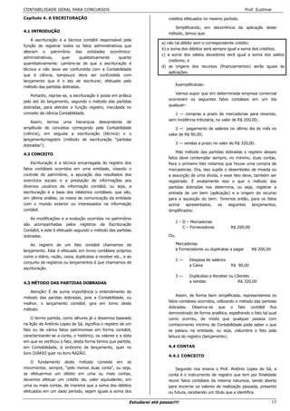 CONTABILIDADE GERAL PARA CONCURSOS                                                                                    Prof. Eudimar

Capítulo 4. A ESCRITURAÇÃO                                                  créditos efetuados no mesmo período.

                                                                               Simplificando, em decorrência da aplicação deste
4.1 INTRODUÇÃO
                                                                            método, temos que:
    A escrituração é a técnica contábil responsável pela
                                                                         a) não há débito sem o correspondente crédito;
função de registrar todos os fatos administrativos que
                                                                         b) a soma dos débitos será sempre igual a soma dos créditos;
alteram o patrimônio das entidades econômico-
                                                                         c) a soma dos saldos devedores será igual a soma dos saldos
administrativas,    quer     qualitativamente    quanto
                                                                             credores; e
quantitativamente. Lembre-se de que a escrituração é
                                                                         d) as origens dos recursos (financiamentos) serão iguais às
técnica e não deve ser confundida com a Contabilidade
                                                                             aplicações.
que é ciência, tampouco deve ser confundida com
lançamento que é o ato de escriturar, efetuado pelo
                                                                               Exemplificando:
método das partidas dobradas.
                                                                               Vamos supor que em determinada empresa comercial
    Portanto, reprise-se, a escrituração é posta em prática
                                                                            ocorreram os seguintes fatos contábeis em um dia
pelo ato do lançamento, segundo o método das partidas
                                                                            qualquer:
dobradas, para atender a função registro, insculpida no
conceito da ciência Contabilidade.                                             1 — compras a prazo de mercadorias para revenda,
                                                                            sem incidência tributária, no valor de R$ 200,00;
    Assim, temos uma hierarquia descendente de
amplitude de conceitos começando pela Contabilidade                             2 — pagamento de salários no último dia do mês no
(ciência), em seguida a escrituração (técnica) e o                          valor de R$ 90,00;
lançamento/registro (método de escrituração “partidas
                                                                               3 — vendas a prazo no valor de R$ 320,00.
dobradas”).
                                                                                Pelo método das partidas dobradas o registro desses
4.2 CONCEITO
                                                                            fatos deve contemplar sempre, no mínimo, duas contas.
    Escrituração é a técnica encarregada do registro dos                    Para o primeiro fato notamos que houve uma compra de
fatos contábeis ocorridos em uma entidade, visando o                        mercadorias. Ora, isso supõe o desembolso de moeda ou
controle do patrimônio, a apuração dos resultados dos                       a assunção de uma dívida, e esse fato deve, também ser
exercícios sociais e a prestação de informações aos                         registrado. É exatamente isso o que o método das
diversos usuários da informação contábil, ou seja, a                        partidas dobradas nos determina, ou seja, registrar a
escrituração é a base dos relatórios contábeis, que são,                    entrada de um bem (aplicação) e a origem do recurso
em última análise, os meios de comunicação da entidade                      para a aquisição do bem. Teremos então, para os fatos
com o mundo exterior ou interessados na informação                          acima     apresentados,   os   seguintes   lançamentos,
contábil.                                                                   simplificados:

   As modificações e a evolução ocorridas no patrimônio
                                                                               1 – D – Mercadorias
são acompanhadas pelos registros da Escrituração
                                                                                   C – Fornecedores           R$ 200,00
Contábil, e este é efetuado segundo o método das partidas
dobradas.                                                                   Ou;

    Ao registro de um fato contábil chamamos de                                Mercadorias
lançamento. Este é efetuado em livros contábeis próprios                       a Fornecedores ou duplicatas a pagar       R$ 200,00
como o diário, razão, caixa, duplicatas a receber etc., e ao
                                                                               2—      Despesa de salários
conjunto de registros ou lançamentos é que chamamos de
                                                                                       a Caixa                R$ 90,00
escrituração.
                                                                               3—      Duplicatas a Receber ou Clientes
4.3 MÉTODO DAS PARTIDAS DOBRADAS                                                       a vendas                  R$ 320,00

   Atenção! É de suma importância o entendimento do
                                                                                 Assim, de forma bem simplificada, representamos os
método das paridas dobradas, pois a Contabilidade, ou
                                                                            fatos contábeis ocorridos, utilizando o método das partidas
melhor, o lançamento contábil, gira em torno deste
                                                                            dobradas. Observa-se que o fato contábil fica
método.
                                                                            demonstrado de forma analítica, espelhando o fato tal qual
     O termo partida, como alhures já o dissemos baseado                    como ocorreu, de modo que qualquer pessoa com
na lição de Antônio Lopes de Sá, significa o registro de um                 conhecimento mínimo de Contabilidade pode saber o que
fato ou de vários fatos patrimoniais em forma contábil,                     se passou na entidade, ou seja, vislumbra o fato pela
caracterizando-se a conta, o histórico, os valores e a data                 leitura do registro (lançamento).
em que se verificou o fato, desta forma temos que partida,
em Contabilidade, é sinônimo de lançamento, quer no                         4.4 CONTAS
livro DIÁRIO quer no livro RAZÃO.
                                                                            4.4.1 CONCEITO
    O fundamento deste método consiste em se
movimentar, sempre, “pelo menos duas conta”, ou seja,                           Segundo nos ensina o Prof. Antônio Lopes de Sá, a
se efetuarmos um débito em uma ou mais contas,                              conta é o instrumento de registro que tem por finalidade
devemos efetuar um crédito de, valor equivalente, em                        reunir fatos contábeis da mesma natureza, sendo aberta
uma ou mais contas, de maneira que a soma dos débitos                       para encerrar os valores de realização passada, presente
efetuados em um dado período, sejam iguais a soma dos                       ou futura, recebendo um título que a identifica.

                                                          Estudarei até passar!!!                                                     13
 
